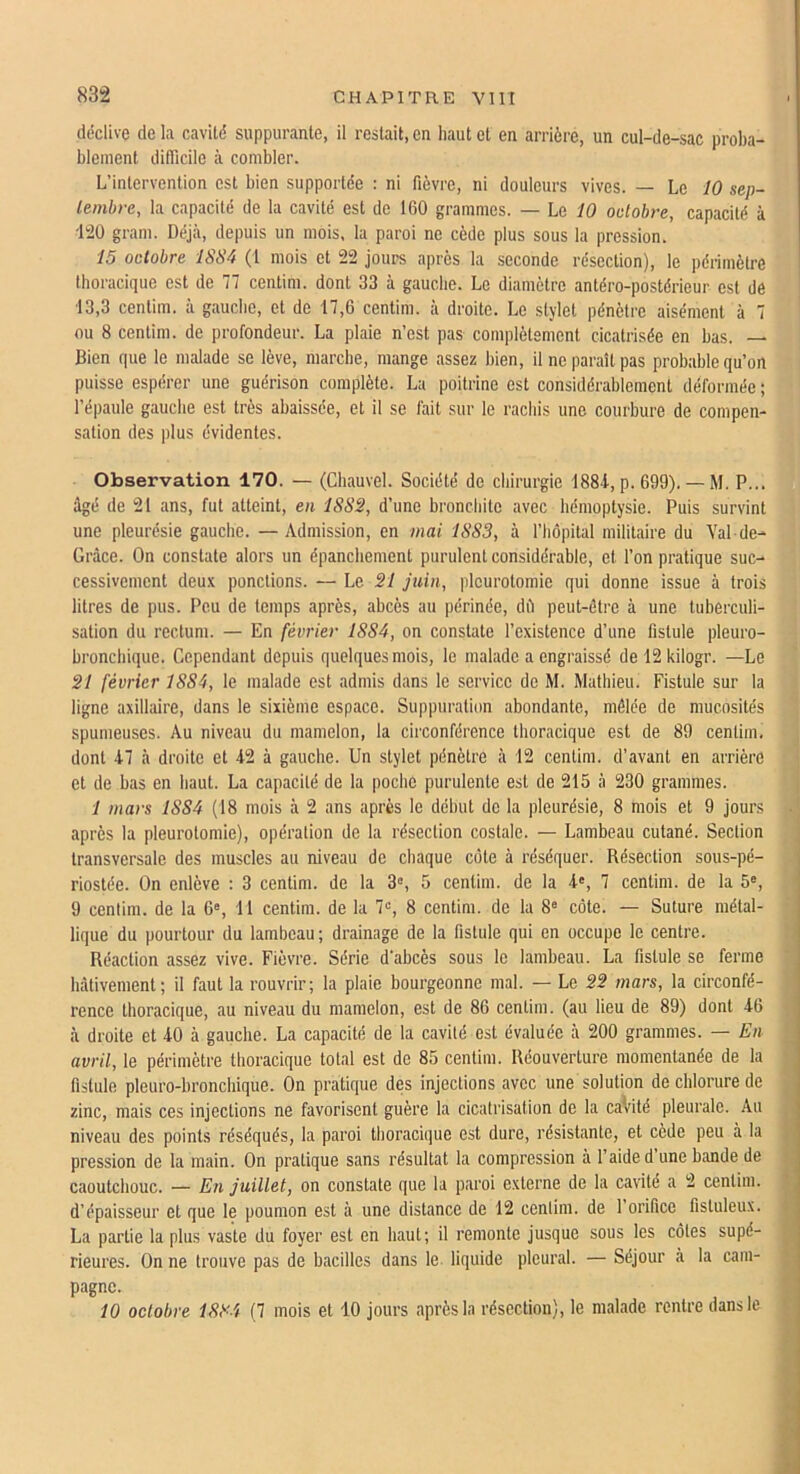 déclive de la cavité suppurante, il restait, en haut et en arrière, un cul-de-sac proba- blement difficile à combler. L’intervention est bien supportée : ni fièvre, ni douleurs vives. — Le 10 sep- tembre, la capacité de la cavité est de 160 grammes. — Le iO octobre, capacité à i!20 gram. Déjà, depuis un mois, la paroi ne cède plus sous la pression. 15 octobre ISSà (l mois et 22 jours après la seconde résection), le périmètre thoracique est de 77 centim. dont 33 à gauche. Le diamètre antéro-postérieur est dé 13,3 centim. à gauche, et de 17,6 centim. à droite. Le stylet pénètre aisément à 7 ou 8 centim. de profondeur. La plaie n’est pas complètement cicatrisée en bas. — Bien que le malade se lève, marche, mange assez bien, il ne paraît pas probable qu’on puisse espérer une guérison complète. La poitrine est considérablement déformée ; l’épaule gauche est très abaissée, et il se fait sur le rachis une courbure de compen- sation des plus évidentes. Observation 170. — (Cbauvel. Société de chirurgie 188i, p. 699). — M. P... ûgé de 21 ans, fut atteint, en ISSS, d’une bronchite avec hémoptysie. Puis survint une pleurésie gauche. — Admission, en mai 1883, à l’hôpital militaire du Val de- Grâce. On constate alors un épanchement purulent considérable, et l’on pratique suc- cessivement deux ponctions. — Le SI juin, pleurotomie qui donne issue à trois litres de pus. Peu de temps après, abcès au périnée, dil peut-être à une tuberculi- sation du rectum. — En février 1884, on constate l’existence d’une fistule pleuro- broncbique. Cependant depuis quelques mois, le malade a engraissé de 12 kilogr. —Le SI février 1884, le malade est admis dans le service de M. Mathieu. Fistule sur la ligne axillaire, dans le sixième espace. Suppuration abondante, mêlée de mucosités spumeuses. Au niveau du mamelon, la circonférence thoracique est de 89 centim. dont 47 à droite et 42 à gauche. Un stylet pénètre à 12 centim. d’avant en arrière et de bas en haut. La capacité de la poche purulente est de 215 à 230 grammes. 1 mars 1884 (18 mois à 2 ans après le début do la pleurésie, 8 mois et 9 jours après la pleurotomie), opération de la résection costale. — Lambeau cutané. Section transversale des muscles au niveau de chaque cote à réséquer. Résection sous-pé- riostée. On enlève : 3 centim. de la 3“, 5 centim. de la 4', 7 centim. de la 5«, 9 centim. de la 6®, 11 centim. de la 7«, 8 centim. de la 8® côte. — Suture métal- lique du pourtour du lambeau ; drainage de la fistule qui en occupe le centre. Réaction assez vive. Fièvre. Série d’abcès sous le lambeau. La fistule se ferme hâtivement; il faut la rouvrir; la plaie bourgeonne mal. — Le SS mars, la circonfé- rence thoracique, au niveau du mamelon, est de 86 centim. (au lieu de 89) dont 46 à droite et 40 à gauche. La capacité de la cavité est évaluée à 200 grammes. — En avril, le périmètre thoracique total est de 85 centim. Réouverture momentanée de la fistule pleuro-bronchique. On pratique des injections avec une solution de chlorure de zinc, mais ces injections ne favorisent guère la cicatrisation de la caVité pleurale. Au niveau des points réséqués, la paroi thoracique est dure, résistante, et cède peu à la pression de la main. On pratique sans résultat la compression à l’aide d une bande de caoutchouc. — En juillet, on constate que la paroi externe de la cavité a 2 centim. d’épaisseur et que le poumon est à une distance de 12 cenlim. de l’orifice fistuleux. La partie la plus vaste du foyer est en haut; il remonte jusque sous les côles supé- rieures. On ne trouve pas de bacilles dans le liquide pleural. — Séjour à la cam- pagne. 10 octobre 1884 (7 mois et 10 jours après la résection), le malade rentre dans le