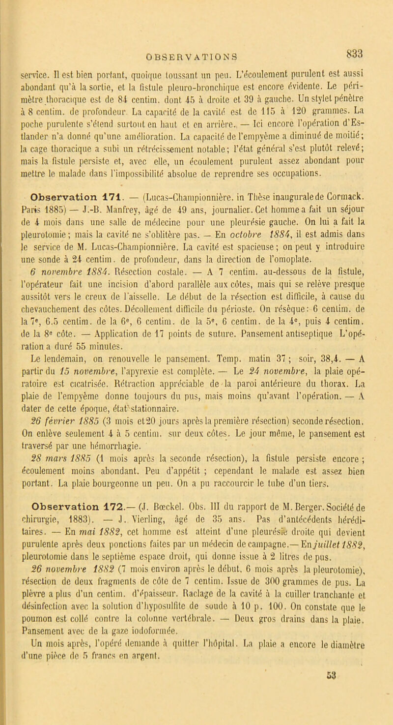 sennce. 11 est bien portant, quoique toussant un peu. L’iicoulement purulent est aussi abondant qu’à la sortie, et la fistule plcuro-broncbii|ue est encore évidente. Le péri- mètre thoracique est de 81 centim. dont 45 à droite et 39 à gauche. Un stylet pénètre à 8 centim. de profondeur La capacité de la cavité est de 115 à 120 grammes. La poche purulente s’étend surtout en haut et en arrière.. — Ici encore l’opération d’Es- tlander n’a donné qu’une amélioration. La capacité de l’empyèmc a diminué de moitié; la cage thoracique a subi un rétrécissement notable; l’état général s’est plutôt relevé; mais la fistule persiste et, avec elle, un écoulement purulent assez abondant pour mettre le malade dans l'impossibilité absolue de reprendre ses occupations. Observation 171. — (Lucas-Championnière. in Thè.se inaugurale de Cormack. Paris 1885) — J.-B. Manfrey, âgé de 49 ans, journalier. Cet homme a fait un séjour de 4 mois dans une salle de médecine pour une pleurésie gauche. On lui a fait la pleurotomie; mais la cavité ne s’oblitère pas. — En octobre tS84, il est admis dans le service de M. Lucas-Championnière. La cavité est spacieuse; on peut y introduire une sonde à 24 centim. de profondeur, dans la direction de l’omoplate. 6 novembre 1SS4. Résection costale. — A 7 centim. au-dessous de la fistule, l’opérateur fait une incision d’abord parallèle aux côtes, mais qui se relève presque aussitôt vers le creux de l'aisselle. Le début de la résection est difficile, à cause du cbevauchement des côtes. Décollement difficile du périoste. On résèque: 6 centim. de la 7', 6.5 centim. de la 6®, 6 centim. de la 5®, 6 centim. de la 4®, puis 4 centim. de la 8® côte. — Application de 17 points de suture. Pansement antiseptique L’opé- ration a duré 55 minutes. Le lendemain, on renouvelle le pansement. Temp. matin 37 ; soir, 38,4. — A partir du 15 novembre, l’apyrexie est complète. — Le 24 novembre, la plaie opé- ratoire est cicatrisée. Rétraction appréciable de la paroi antérieure du thorax. La plaie de l’empyème donne toujours du pus, mais moins qu’avant l’opération. — A dater de cette époque, état’stationnaire. 26 février 1885 (3 mois el20 jours après la première résection) seconde résection. On enlève seulement 4 à 5 centim. sur deux côtes. Le jour môme, le pansement est traversé par une hémorrhagie. 28 mars 1885 (1 mois après la seconde résection), la fistule persiste encore ; écoulement moins abondant. Peu d’appétit ; cependant le malade est assez bien portant. La plaie bourgeonne un peu. On a pu raccourcir le tube d’un tiers. Observation 172.—(J. Bœckel. Obs. 111 du rapport de M. Berger. Société de chirurgie, 1883), — J. Vierling, âgé de 35 ans. Pas d’antécédents hérédi- taires. — En mai 1882, cet homme est atteint d’une pleuréssj droite qui devient purulente après deux ponctions faites par un médecin de campagne.— juillet 1882, pleurotomie dans le septième espace droit, qui donne issue à 2 litres de pus. 26 novembre 1882 (7 mois environ après le début. 6 mois après la pleurotomie), résection de deux fragments de côte de 7 centim. Issue de 300 grammes de pus. La plèvre a plus d’un centim. d’épaisseur. Raclage de la cavité à la cuiller tranchante et désinfection avec la solution d’byposulfitc de soude à 10 p. 100. On constate que le poumon est collé contre la colonne vertébrale. — Deux gros drains dans la plaie. Pansement avec de la gaze iodoformée. Un mois après, l’opéré demande à quitter l’hôpital. La plaie a encore le diamètre d’une pièce de 5 francs en argent. 53