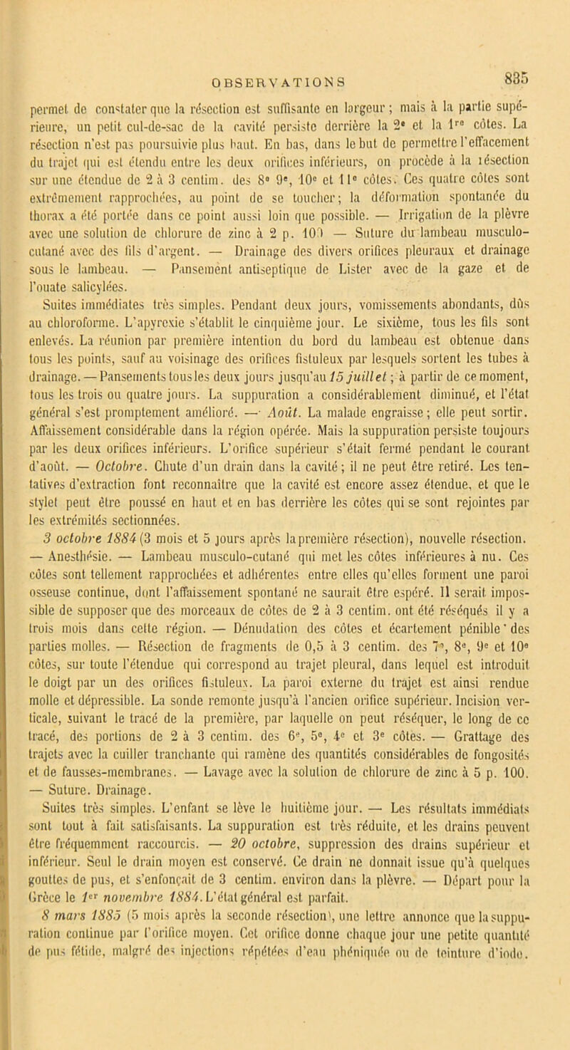 885 permet de constater que la rdseclion est suffisante en largeur ; mais à la partie supd- rieure, un petit cul-de-sac de la ravitd persiste derrière la 2* et la côtes. La résection n’est pas poursuivie plus baut. En bas, dans le but de permettre reffacement du trajet i|ui est étendu entre les deux orifices inférieurs, on procède à la lésection sur une étendue de 2 à 3 centini. des 8» 9', 10' et 11' côtes. Ces quatre côtes sont extrêmement rapprochées, au point de se luucber; la déformation spontanée du thorax a été portée dans ce point aussi loin que po.ssible. — Irrigation de la plèvre avec une solution de chlorure de zinc à 2 p. 109 — Suture du lambeau musculo- cutané avec des fils d’argent. — Drainage des divers orifices pleuraux et drainage sous le lambeau. — Pansement antiseptique de Lister avec de la gaze et de l’ouate salicylées. Suites immédiates très simples. Pendant deux jours, vomissements abondants, dès au cblorofonne. L’apyrexie s’établit le cinquième jour. Le sixième, tous les fils sont enlevés. La réunion par première intention du bord du lambeau est obtenue dans tous les points, sauf au voisinage des orifices fisluleux par lesquels sortent les tubes à drainage. — Pansements tous les deux jours insqw'im 15 juillet ; à partir de ce moment, tous les trois ou quatre jours. La suppuration a considérablement diminué, et l’état général s’est promptement amélioré. —■ Août. La malade engraisse; elle peut sortir. Affaissement considérable dans la région opérée. Mais la suppuration persiste toujours par les deux orifices inférieurs. L’orifice supérieur s’était fermé pendant le courant d’août. — Octobre. Chute d’un drain dans la cavité; il ne peut être retiré. Les ten- tatives d’extraction font reconnaître que la cavité est encore assez étendue, et que le stylet peut être poussé en haut et en bas derrière les côtes qui se sont rejointes par les extrémités sectionnées. 3 octobre 1S84{3 mois et 5 jours après la première résection), nouvelle résection. — Anesthésie. — Lambeau musculo-cutané qui met les côtes inférieures à nu. Ces côtes sont tellement rapprochées et adhérentes entre elles qu’elles forment une paroi osseuse continue, dont l’affaissement spontané ne saurait être espéré. 11 serait impos- sible de supposer que des morceaux de côtes de 2 à 3 centim. ont été réséqués il y a trois mois dans cette région. — Dénudation des côtes et écartement pénible ' des parties molles. — Résection de fragments de 0,5 à 3 centim. des 7’, 8', 9' et 10“ côtes, sur toute l’étendue qui correspond au trajet pleural, dans lequel est introduit le doigt par un des orifices fisluleux. La paroi externe du trajet est ainsi rendue molle et dépressible. La sonde remonte jusqu’à l’ancien orifice supérieur. Incision ver- ticale, suivant le tracé de la première, par laquelle on peut réséquer, le long de ce tracé, des portions de 2 à 3 centim. des 6“, 5“, 4-' et 3“ côtes. — Grattage des trajets avec la cuiller tranchante qui ramène des quantités considérables de fongosités et de fausses-membranes. — Lavage avec la solution de chlorure de zinc à 5 p. 100. — Suture. Drainage. Suites très simples. L’enfant se lève le huitième jour. — Les résultats immédiats sont tout à fait satisfaisants. La suppuration est ti’ès réduite, et les drains peuvent être fréquemment raccourcis. — 20 octobre, suppression des drains supérieur cl inférieur. Seul le drain moyen est conservé. Ce drain ne donnait issue qu’à quelques gouttes de pus, et s’enfoncait de 3 centim. environ dans la plèvre. — Départ pour la Grèce le novembre /(S’A’4. L’état général est parfait. 8 mars 1885 (5 mois après la seconde résection', une lettre annonce que la suppu- ration continue par l’orifice moyen. Cet orifice donne chaque jour une petite quantité de pus fétiilc, malgré des injections répétées d’eau pbéniqiiée nu de teinture d’indo.