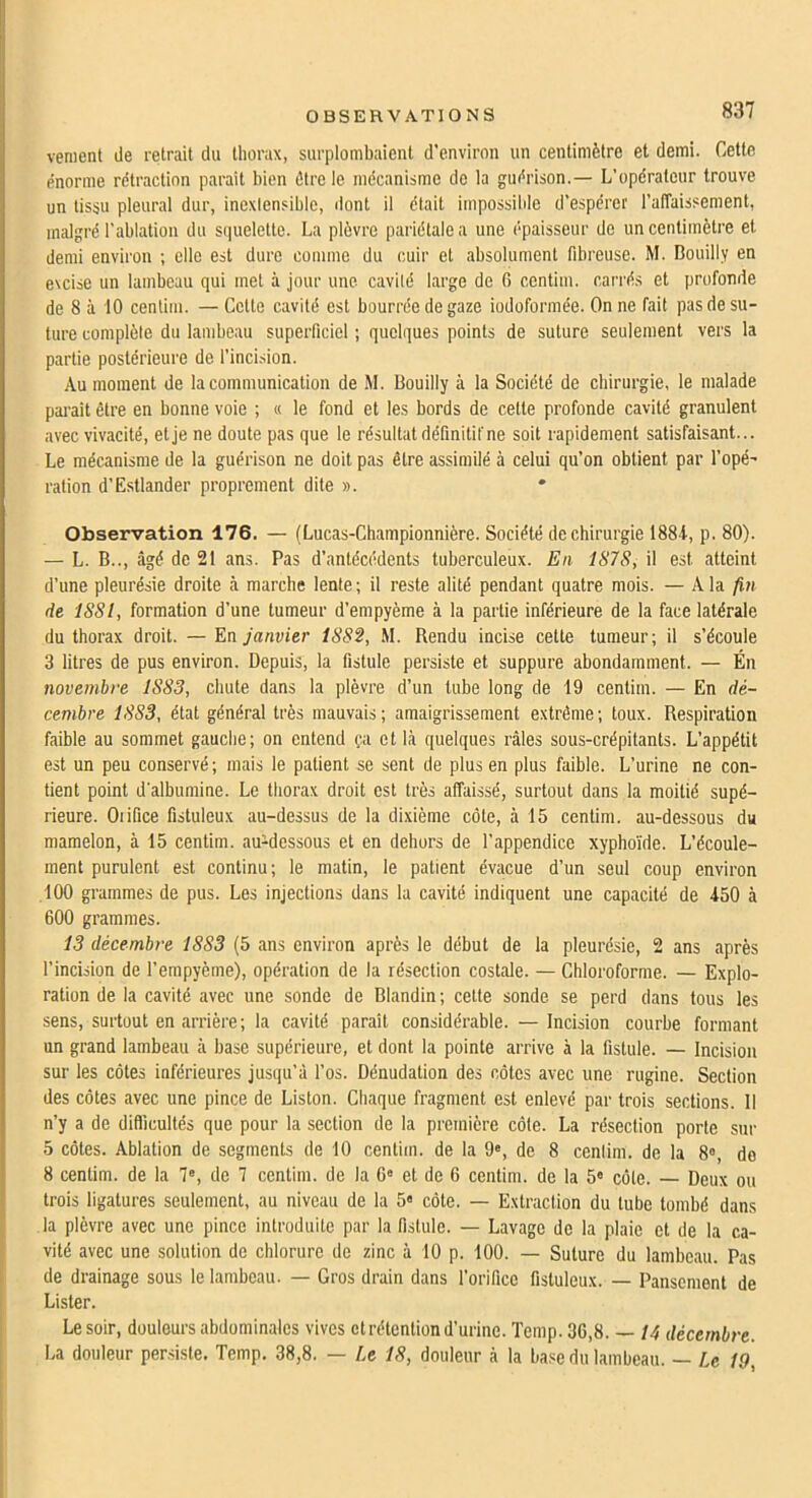 venient de retrait du thorax, surplombaient d’environ un centimètre et demi. Cette énorme rétraction paraît bien être le mécanisme de la guérison.— L’opérateur trouve un tissu pleural dur, inexiensibic, dont il était impossible d’espérer l’affaissement, malgré l’ablation du squelette. La plèvre pariétale a une épaisseur de un centimètre et demi environ ; elle est dure comme du cuir et absolument fibreuse. M. Bouilly en excise un lambeau qui met à jour une cavilé large de 0 centim. carrés et profonde de 8 à iO centim. — Cette cavité est bourrée de gaze iodoformée. On ne fait pas de su- ture complète du lambeau superficiel ; quelques points de suture seulement vers la partie postérieure de l’incision. Au moment de la communication de M. Bouilly à la Société de chirurgie, le malade parait être en bonne voie ; « le fond et les bords de cette profonde cavité granulent avec vivacité, et je ne doute pas que le résultat définitif ne soit rapidement satisfaisant... Le mécanisme de la guérison ne doit pas être assimilé à celui qu’on obtient par l’opé' ration d’Estlander proprement dite ». * Observation 176. — (Lucas-Championnière. Société de chirurgie 1884, p. 80). — L. B.., âgé de 21 ans. Pas d’antécédents tuberculeux. En ISIS, il est atteint d’une pleurésie droite à marche lente; il reste alité pendant quatre mois. — A la fin de ISSl, formation d’une tumeur d’empyème à la partie inférieure de la face latérale du thorax droit. — En janvier 1S82, M. Rendu incise cette tumeur; il s’écoule 3 litres de pus environ. Depuis, la fistule persiste et suppure abondamment. — Én novembre 1S83, chute dans la plèvre d’un tube long de 19 centim. — En dé- cembre 1883, état général très mauvais; amaigrissement extrême; toux. Respiration faible au sommet gauche; on entend ça et là quelques râles sous-crépitants. L’appétit est un peu conservé ; mais le patient se sent de plus en plus faible. L’urine ne con- tient point d'albumine. Le thorax droit est très affaissé, surtout dans la moitié supé- rieure. Oiifice fistuleux au-dessus de la dixième côte, à 15 centim. au-dessous du mamelon, à 15 centim. au-dessous et en dehors de l’appendice xypho'ide. L’écoule- ment purulent est continu; le matin, le patient évacue d’un seul coup environ ,100 grammes de pus. Les injections dans la cavité indiquent une capacité de 450 à 600 grammes. 13 décembre 1883 (5 ans environ après le début de la pleurésie, 2 ans après l’incision de l’empyème), opération de la résection costale. — Chloroforme. — Explo- ration de la cavité avec une sonde de Blandin ; cette sonde se perd dans tous les sens, surtout en arrière ; la cavité paraît considérable. — Incision courbe formant un grand lambeau à base supérieure, et dont la pointe arrive à la fistule. — Incision sur les côtes inférieures jusqu’à l’os. Dénudation des côtes avec une rugine. Section des côtes avec une pince de Liston. Chaque fragment est enlevé par trois sections. 11 n’y a de difficultés que pour la section de la première côte. La résection porte sur 5 côtes. Ablation de segments de 10 centim. de la 9®, de 8 cenlim. de la 8°, do 8 centim. de la 7«, de 7 centim. de la G» et de 6 centim. de la 5« côte. — Deux ou trois ligatures seulement, au niveau de la 5« côte. — Extraction du tube tombé dans la plèvre avec une pince introduite par la fistule. — Lavage de la plaie et de la ca- vité avec une solution de chlorure de zinc à 10 p. 100. — Suture du lambeau. Pas de drainage sous le lambeau. — Gros drain dans l’orifice fistuleux. — Pansement de Lister. Le soir, douleurs abdominales vives et rétention d’urine. Temp. 36,8. — 14 décembre. La douleur persiste. Temp. 38,8. — Le 18, douleur à la base du lambeau. — Le 19,