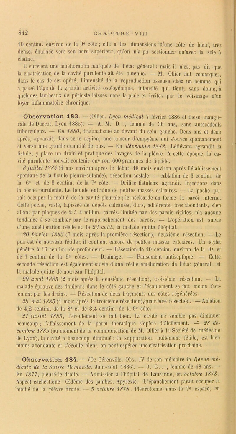 Ü) centim. environ de la ‘J“ côte; elle a les dimensions'd’une côte de bœuf, très dense, éburnée vers son bord supérieur, qu’on n’a pu sectionner qu’avec la scie à chaîne. Il survient une amélioration marquée de l’état général ; mais il n’est pas dit que la cicatrisation de la cavité purulente ait été obtenue. — .M. Ollier fait remarquer, dans le cas de cet opéré, l’intensité de la reproduction osseuse chez un homme qui a passé l’âge de la grande activité ostéogéiiique, intensité qui tient, sans doute, à ((uelques lambeaux de périoste laissés dans la plaie et irrités par le voisinage d’un foyer inllannnatoire chronique. Observation 183. —(Ollier. L\jon médical 7 février 1886 et thèse inaugu- rale de Ducrot. Lyon 1885). — A. M. D..., femme de 36 ans, sans antécédents tuherculeux. — En ISSO, traumatisme au devant du sein gauche. Deux ans et demi après, apuaraîf, dans celte région, une tumeur d’empyème qui s’ouvre spontanément et verse une grande quantité de pus. — En décembre I8S2, Létiévant agrandit la fistule, y place un drain et pratique des lavages de la plèviœ. A cette époque, la ca- vité purulenle pouvait contenir environ 600 grammes de liquide. 8 Juillet I8S'i (4 ans environ après le début, 18 mois environ après l’étahlissement spontané de la fistule pleiiro-cutanée), résection costale. — Ahlalion de 3 centim. de la 6“ et de 8 centim. de la 7« côte. — Orifice fistuleux agrandi. Injections dans la poche purulenle. Le liquide entraîne de |)ctitcs masses calcaires. — La poche pa- rait occuper la moitié de la cavité pleurale ; le péricarde en forme la pai'oi interne. Cette poche, vaste, tapissée de dépôts calcaires, durs, adhérents, très abondants, s’en allant par plaques de 2 à 4 millim. carrés, limitée par des parois rigides, n’a aucune tendance à se combler par le rapprochement des parois. — L’opération est suivie d’une amélioration réelle et, le 23 août, la mdade quitte l’hôpilal. 20 février 1885 (7 mois après la première résection), deuxième résection. — Le pus est de nouveau fétide; il contient encore de petites masses calcaires. Un stylet pénètre à 16 centim. de profondeur. — Résection de 10 centim. environ de la 8« et de 7 centim. de la 9® côtes. — Drainage. — Pansement antiseptique. — Cette seconde résection est également suivie d’une réelle amélioration de l’état général, cl la malade quitte de nouveau l’hôpital. 20 avril 1885 (2 mois après la deuxième résection), troisième résection. — La malade éprouve des douleurs dans le côté gauche et l’écoulement se fait moins faci- lement par les drains. — Résection de deux fragments des côtes régénérées. 28 mai 1885 {\ mois après la troisième réseclion),qualrièii'e résection. — Ablation de 4,2 centim. de la 8« et de 3,4 centim. de la 9® côte. 27 Juillet 1885, l’écoulement se fait bien. La cavité 113 semble pas. diminuer beaucoup ; l’affaissement de la paroi thoracique s’opère difficilement. 28 dé- cembre 1885 (au moment de la communication de M. Ollier à la Société de médecine de Lyon), la cavité a beaucoup diminué ; la suppuration, nullement fétiilc, est bien moins abondante et s’écoule bien; on peut espérer une cicatrisation prochaine. Observation 184. — (De Cérenville. Obs. IV de son mémoire in Revue mé- dicale de la Suisse Romande. ,Iuin-aoùt 1886). — ,1. G..., femme de 48 ans.— En 1877, pleurésie droite. — Admission à l’hôpital de Lausanne, en octobre 1878. Aspect cachectique. Œdème des jambes. Apyrexie. L’épanchement paraît occuper la moitié de la plèvre droite. —5 octobre 1878. Pleurotomie dans le 7' e.space, on