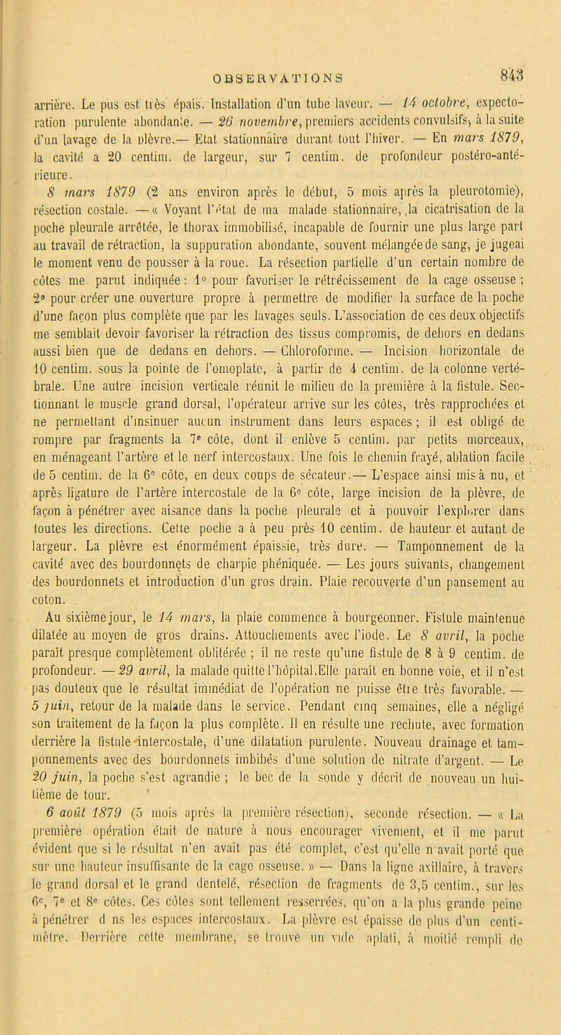 arrière. Le pus est tiès épais. Installation d’un tube laveur. — octobre, expecto- ration purulente abondanle. —SO Honewière, premiers accidents convulsifs) à la suite d’un lavage de la plèvre.— Etat stationnaire durant tout l’biver. — En mars 1879, la cavité a 20 cenlim. de largeur, sur 7 centim. de profondeur postéro-anté- ricure. 5 mars 1879 (2 ans environ après le début, 5 mois après la pleurotomie), résection costale. —« Voyant l’état de ma malade stationnaire, ,1a cicatrisation de la poche pleurale arrêtée, le thorax immobilisé, incapable de fournir une plus large part au travail de rétraction, la suppuration abondante, souvent mélangée de sang, je jugeai le moment venu de pousser à la roue. La résection partielle d’un certain nombre de côtes me parut indiquée: 1» pour favoriser le rétrécissement de la cage osseuse; 2» pour créer une ouverture propre à permettre de modifier la surface de la poche d’une façon plus complète que par les lavages seuls. L’association de ces deux objectifs me semblait devoir favoriser la rétraction des tissus compromis, de dehors en dedans aussi bien que de dedans en dehors. — Chloroforme. — Incision horizontale de 10 centim. sous la pointe de fomoplate, à partir de 4 cenlim. de la colonne verté- brale. Une autre incision verticale réunit le milieu de la première à la fistule. Sec- tionnant le muscle grand dorsal, fopératour arrive sur les côtes, très rapprochées et ne permettant d’insinuer aucun instrument dans leurs espaces ; il est obligé de rompre par fragments la 7' côte, dont il enlève 5 centim. par petits morceaux, en ménageant l’artère et le nerf intercostaux. Une fois le chemin frayé, ablation facile de 5 centim. de la 6 côte, en deux coups de sécateur.— L’espace ain.si mis à nu, et après ligature de l’artère intercostale de la 6« côte, large incision de la plèvre, de façon à pénétrer avec aisance dans la poche pleurale et à pouvoir fexpb.rer dans toutes les directions. Cette poche a à peu près 10 cenlim. de hauteur et autant de largeur. La plèvre est énormément épaissie, très dure. — Tamponnement de la cavité avec des bourdonnets de charpie phéniquée. — Les jours suivants, changement des bourdonnets et introduction d’un gros drain. Plaie recouverte d’un pansement au coton. Au sixièmejour, le lâ mars, la plaie commence à bourgeonner. Fistule maintenue dilatée au moyen de gros drains. Attouchements avec l’iode. Le 8 avril, la poche parait presque complètement oblitérée ; il ne reste qu’une fistule de 8 à 9 centim. de profondeur. —S9 avril, la malade quille riiôpital.Elle paraît en bonne voie, et il n’est pas douteux que le résultat immédiat de l’opération ne puisse êtie très favorable. — 5 juin, retour de la malade dans le service. Pendant cinq semaines, elle a négligé son traitement de la façon la plus complète. 11 en résulte une rechute, avec formation derrière la fistule'intercostale, d’une dilatation purulente. Nouveau drainage et tam- ponnements avec des bourdonnets imbibés d’une solution de nitrate d’argent. — Le 20 juin, la poche s’est agrandie ; le bec de la sonde y décrit de nouveau un hui- tième de tour. 6 août 1879 (5 mois après la première résection), seconde résection. — a La première opération était de nature à nous encourager vivement, et il me ])arut évident que si le résultat n’en avait pas été complet, c’est qu’elle n avait porté que. sur une hauteur insuffisante de la cage osseuse. » — Dans la ligne axillaire, <à travers le grand dorsal et le grand dentelé, résection de fragments de 3,5 cenlim., sur les f)', 7“ et 8® côtes. Ces côtes sont tellement resserrées, qu’on a la plus grande peine à pénétrer d ns les espaces intercostaux. La plèvre est épaisse de plus d’un centi- mètre. Derrière cette membrane, se trouve un vide aplati, à moitié rempli de