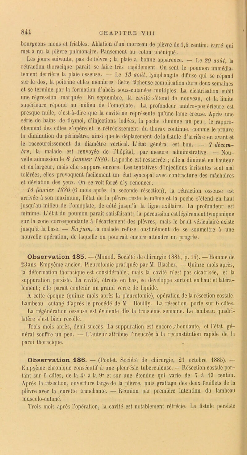 841 bourgeons mous et friables. Ablation d’un morceau de plèvre de 1,5 centim. carré qui met à nu la plèvre pulmonaire. Pansement au coton pbcniqué. Les jours suivants, pas de lièvre ; la plaie a bonne apparence. — Le SO août, la rétraction tlioraciqiie parait se faire très rapidement. On sent le poumon immédia- tement derrière la plaie osseuse. — Le 13 août, lymphangite diffuse qui se répand sur le dos, la poitrine et les membres Celte fâcheuse complicalion dure doux semaines et se termine par la formation d'abcès sous-cutanées multiples. La cicatrisation subit une régression marquée En sepiembrc, la cavité s’étend de nouveau, et la limite supérieure répond au milieu de l’omoplate. La profondeur antéro-pos'érieure est presque nulle, c’est-à-dire que la cavité ne représente qu’une lame creuse. Après une série de bains de thymol, d’injections iodées, la poche diminue un peu ; le rappro- chement des côtes s’opère et le rétrécissement du thorax continue, comme le prouve la diminution du périmètre, ainsi que le déplacement de la fistule d’arrière en avant et le raccourcissement du diamètre vertical. L’état général est bon. — 7 décem- bre, la malade est renvoyée de l’bôpital, par mesure administrative. — Nou- velle admission le 6 janvier 1S80. La poche est resserrée ; elle a diminué en hauteur et en largeur, mais elle suppure encore. Les tentatives d’injections irritantes sont mal tolérées, elles provoquent facilement un état syncopal avec contracture des mâchoire.s et déviation des yeux. On se voit forcé d’y renoncer. 14 février ISSO (ti mois après la seconde résection), la rétraction osseuse est arrivée à son maximum, l’état de la plèvre reste le même et la poche s’étend en haut jusqu’au milieu de l’omoplate, de côté jusipi’à la ligne axillaire. La profondeur est minime. L’état du poumon parait satisfaisant; la percussion est légèrement tympanique sur la zone correspondante à l’écartement des plèvres, mais le bruit vésiculaire existe jusqu’à la base. — En juin, la malade refuse obstinément de se soumettre à une nouvelle opération, de laquelle on pourrait encoi’e attendre un progrès. Observation 185. —(Monod. Société de chirurgie 1884, p. 14). —Homme de 23ans. Empyème ancien. Pleurotomie pratiquée par M. Blachez. — Quinze mois après, la déformation thoracique est considérable; mais la cavité n’est pas cicatrisée, et la suppuration persiste. La cavité, étroite en bas, se développe surtout en haut et latéra- lement; elle paraît contenir un grand verre de liquide. A cette époque (quinze mois après la pleurotomie), opération de la résection costale. Lambeau cutané d’après le procédé de M. Bouilly. La résection porte sur 6 côtes. La régénération osseuse est évidente dès la troisième semaine. Le lambeau quadri- latère s’est bien recollé. Trois mois après, demi-succès. La suppuration est encore .abondante, et l’état gé- néral souffre un peu. — L’auteur attribue l’insuccès à la reconstitution rapide de la paroi thoracique. Observation 186. — (Poulet. Société de chirurgie, 21 octobre 1885). — Empyème chronique consécutif à une pleurésie tuberculeuse. — Résection costale por- tant sur fi côtes, de la 4“ à la O et sur une étendue qui varie de 7 à 13 centim. Après la résection, ouverture large de la plèvre, puis grattage des deux feuillets de la plèvre avec la curette tranchante. — Réunion par première intention du lambeau musculo-cutané. Trois mois après l’opération, la cavité est notablement rétrécie. La fistule persiste