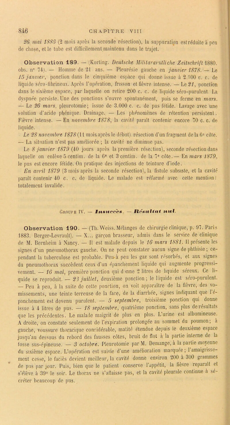 26 mai 1S66 (“2 mois après la seconde résection), la suppuration est réduite a peu de chose, et le tube est difficilement maintenu dans le trajet. Observation 189. — (Korting. Deubche MUitararUlïche Zeitschrift 1880. obs. n° 7-1). — Homme de 21 ans. — Pleurésie gauebe en janvier 1878. — Le 15 janvier, ponction dans le ciniiuième espace qui donne issue à 2.100 c. c. de liquide séro-librineux. Après l'opération, frisson et fièvre intense. —Le 2/, ponction dans le sixième espace, par laquelle on retire 200 c. c. de liquide séro-purulent La dyspnée persiste. Une des ponctions s’ouvre spontanément, puis se ferme en mars. — Le 26 mars, pleurotomie; issue de 3.000 c. c. de pus fétide. Lavage avec une solution d’acide pliénique. Drainage. — Les phénomènes de rétention persistent. Fièvre intense. — En novembre 1878, la cavité parait contenir encore 70 c. c. de liquide. Le 28 novembre 1878 {[ 1 mois après le début) résection d’un fragment de la 0 côte. — La situation n’est pas améliorée ; la cavité ne diminue pas. Le S janvier 1879 (-10 jours après la première résection), seconde résection dans laquelle on enlève b centiui. de la 6“ et 3centim. de la 7' côte.— En mars 1879, le pus est encore fétide. On pratique des injections de teinture d'iode. En avril 1879 (3 mois après la seconde résection), la fistule subsiste, et la cavité parait contenir 40 c. c. de liquide. Le malade est réformé avec cette mention: totalement invalide. CiliouPE IV. — iitHiif'tùtH. — itenttUai nul. Observation 190. — (Th. Weiss. Mélanges de chirurgie clinique, p. 97. Paris 1883. Berger-Levrault). — X... garçon brasseur, admis dans le service de clinique de M. Bernheim à Nancy. — 11 est malade depuis \e 16 mars 1881. H présente les signes d’un pneumothorax gauche. On ne peut constater aucun signe de phthisie ; ce- pendant la tuberculose est probable. Peu'cà peu les gaz sont résorbés, et aux signes du pneumothorax succèdent ceux d’un épanchement liquide qui augmente progressi- vement. — 16 mal, première ponction qui d mne 2 litres de liquide séreux. Ce li- quide se reproduit. — 23 juillet, deuxième ponction; le liquide est séro-purulent. — Peu à peu, à la suite de cette ponction, on voit apparaître de la fièvre, des vo- missements, une teinte terreuse de la face, de la diarrhée, signes indiquant que 1 é- panchement est devenu purulent. — 5 septembre, troisième ponction qui donne issue à 4 litres de pus. — 18 septembre, quatrième ponction, sans plus de résultats que les précédentes. Le malade maigrit de plus en plus. L’urine est albumineuse. •A droite, on constate seulement do l’expiration prolongée au sommet du poumon; à gauebe, voussure tboracique considérable, matité étendue depuis le deuxième espace jusqu’au dessous du rebord des fausses côtes, bruit de flot à la partie interne de la fosse sus-épineuse. — 3 octobre. Pleurotomie par M. Démangé, à la partie moyenne du sixième espace. L’opération est suivie d’une amélioration marquée ; 1 amaigrisse- ment cesse, le faciès devient meilleur, la cavité donne environ 200 à 300 grammes do pus par jour. Puis, bien que le patient conserve l’appétit, la fièvre reparaît et s’élève à OO» le soir. Le thorax ne s’atîaisse pas, et la cavité pleurale continue à sé- créter beaucoup de pus.