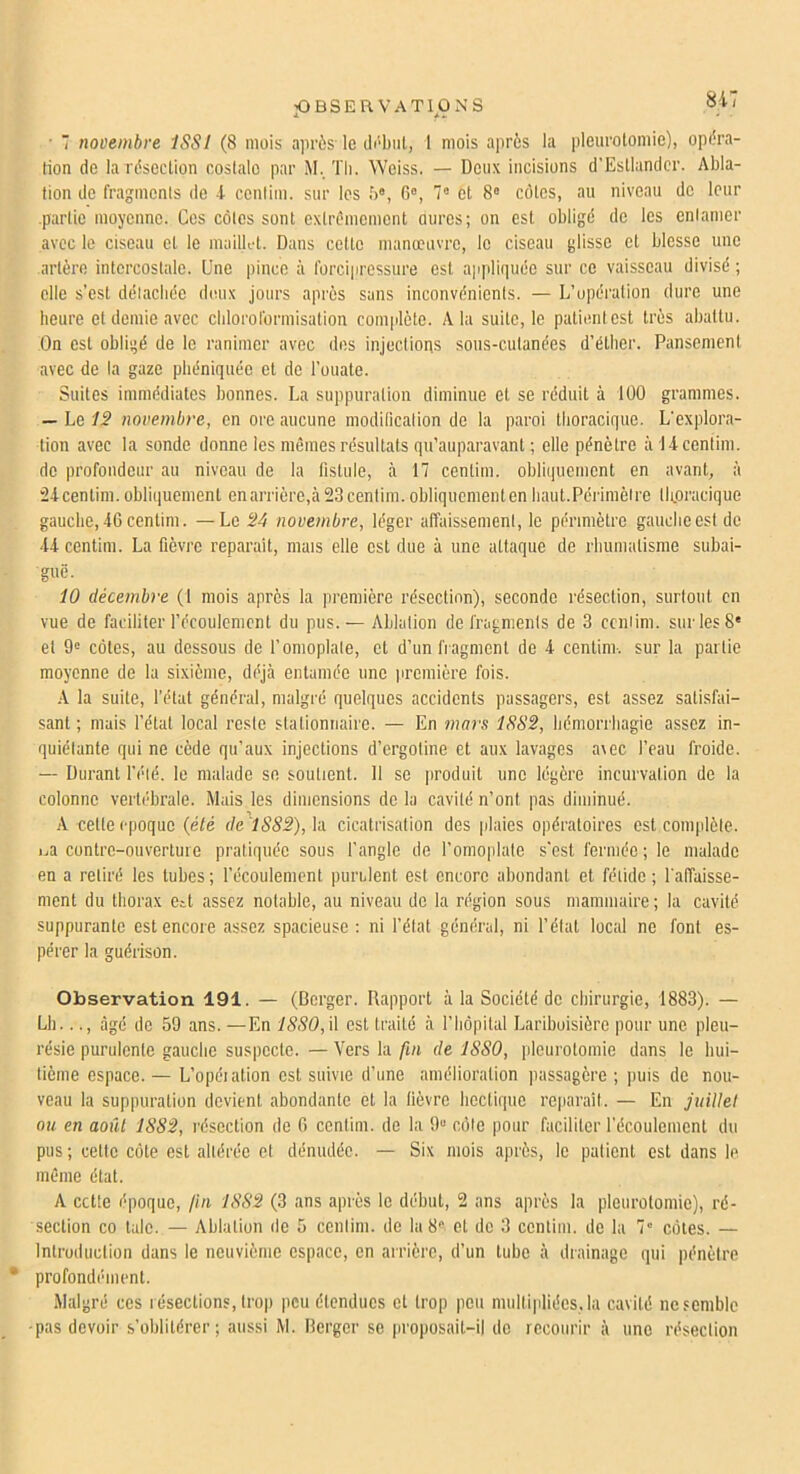 • ■ novembre ISSI (8 mois a]irès le di'biil, 1 mois après la pleurotomie), opéra- tion de la résection coslalo par M. Tli. Weiss. — Deux incisions d’Estlandcr. Abla- tion de fragments de 4 cenfim. sur les b®, 6®, 7® et 8® côtes, au niveau de leur .partie moyenne. Ces côtes sont extrêmement oures; on est obligé de les entamer avec le ciseau et le mailK-t. Dans cette manœuvre, le ciseau glisse et blesse une artère intercostale. Une pince à forcipressure est appliquée sur ce vaisseau divisé ; elle s’est détachée deux jours après sans inconvénients. — L’opération dure une heure et demie avec chlororormisation complète. A la suite, le patient est très abattu. On est obligé de le ranimer avec des injections sous-cutanées d’éther. Pansement avec de la gaze phéniquée et de l’ouate. Suites immédiates bonnes. La suppuration diminue et se réduit à lÜO grammes. — Le fi* novembre, en ore aucune moditication de la paroi tlioracique. L'explora- tion avec la sonde donne les mêmes résultats qu’auparavant ; elle pénètre à 14centim. de profondeur au niveau de la fistule, à 17 centirn. obliquement en avant, à 24 centim. obliquement enarrière,à 23 centirn. obliquement en haut.Périmètre tlipracique gauche, 46 centirn. —Le 24 novembre, léger affaissement, le périmètre gauche est de 44 centirn. La fièvre reparaît, niais elle est due à une attaque de rhumatisme subai- guë. 10 décembre (1 mois après la première résection), seconde résection, surtout en vue de faciliter l’écouienicnt du pus. — Ablation de fragments de 3 ccniim. sur les 8® et 9® côtes, au dessous de f omoplate, et d’un fragment de 4 centirn-. sur la partie moyenne de la sixième, déjà entamée une jiremière fois. •\ la suite, l’état général, malgré quelques accidents passagers, est assez satisfai- sant ; mais l’étal local reste stationnaire. — En mars 1SS2, hémorrhagie assez in- quiétante qui ne cède qu’aux injections d’ergotine et aux lavages a\ec l’eau froide. — Durant fété. le malade se soutient. 11 se produit une légère incurvation de la colonne vertébrale. Mais les dimensions de la cavité n’ont pas diminué. A celle époque {été de''lS82),h cicatrisation des jilaies opératoires est complète. i.,a contre-ouverture pratiquée sous f angle de l’omoplate s’est fermée; le malade en a retiré les tubes ; l’écoulement purulent est encore abondant et fétide ; l'affaisse- ment du thorax etl assez notable, au niveau de la région sous mammaire ; la cavité suppurante est encore assez spacieuse : ni l’état général, ni l’état local ne font es- pérer la guérison. Observation 191. — (Berger. Rapport à la Société de chirurgie, 1883). — Lb..., âgé de 59 ans. —En 18S0,\\ est traité à l’hôpital Lariboisière pour une pleu- résie purulente gauche suspecte. — Vers la fui de 1880, pleurotomie dans le hui- tième espace. — L’opéialion est suivie d’une amélioration itassagère ; puis de nou- veau la suppuration devient abondante et la lièvre hectique reparaît. — En juillet ou en août 1882, résection de 6 centirn. de la 9“ côte pour faciliter l’écoulement du pus; celte côte est altérée et dénudée. — Six mois après, le patient est dans le même état. A cette époque, fui 1882 (3 ans après le début, 2 ans après la pleurotomie), ré- section CO talc. — Ablution de 5 ccniim. de la 8® et de 3 centirn. de la 7” côtes. — Introduction dans le neuvième espace, en arrière, d’un tube à drainage qui pénètre • profondément. Malgré ces résections, trop peu étendues et trop peu multipliées, la cavité ne semble -pas devoir s’oblitérer; aussi M. Berger se proposait-il de recourir à une résection