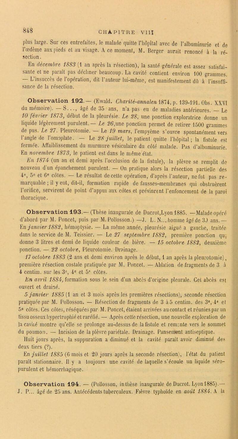 plus large. Sur ces entrefaites, le malade quitte l’hôpital avec de ralbuminurie et de Tœdème au.v pieds et au visage. A ce moment, M. Berger aurait renoncé à la ré- section. En décembre 1S83 (1 an après la résection), la santé générale est assez satisfai- sante et ne parait pas décliner beaucoup. La cavité contient environ 100 grammes. — L’insuccès de l'opération, dit l’auteur lui-même, est manifestement dû à l’insuffi- sance de la résection. Observation 192.— (Ewald. C/mri/é-anna/e« 1874, p. 139-191. Obs. X.Wl du mémoire). S..., âgé de 35 ans, na pas eu de maladies antérieures. — Le 10 février 1873, début de la pleurésie. Le 38, une ponction exploratrice donne un liquide légèrement purulent. Le 36,nue ponction permet de retirer 1500 grammes de pus. Le 37. Pleurotomie. — Le 19 mars, l’empyème s’ouvre spontanément ver.s l’angle de l’omoplate. — Le 38 juillet, le patient quitte l’bôpital ; la fistule est fermée. Affaiblissement du murmure vésiculaire du côté malade. Pas d’albuminurie. En novembre 1873, le patient est dans le môme état. En 1874 (un an et demi après l’occlusion de la fistule), la plèvre se remplit de nouveau d’un épanchement purulent. — On pratique alors la résection partielle des 4«, 5' et 6« côtes. — Le résultat de cette opération, d’après l’auteur, ne fut pas re- marquable ; il y eut, dit-il, formation rapide de fausses-membranes qui obstruèrent l’orifice, servirent de point d’appui aux côtes et prévinrent l’enfoncement de la paroi thoracique. Observation 193.—(Thèse inaugurale de Ducrot,Lyon 1885. —Maladeopéré d’abord par M. Poncet, puis par M. Pollosson.) —J. L. N.., homme âgé de 39 ans.— Kn janvier 1883, hémoptysie. — La môme année, pleurésie aiguë a gauche, traitée dans le service de M. Teissier. — Le 37 septembre 1883, première ponction qu-, donne 3 litres et demi de liquide couleur de bière. — 15 octobre 1883, deuxième ponction. — 33 octobre. Pleurotomie. Drainage. 17octobre 1883 (‘2 ans et demi environ après le début, 1 an après la pleurotomie), première résection costale pratiquée par M. Poncet. — Ablation de fragments de 3 à 4 centim. sur les 3», 4® et 5' côtes. En avril 1884, formation sous le sein d’un abcès d’origine pleurale. Cet abcès est ouvert et drainé. 5 janvier 1885 (1 an et 3 mois après les premières résections), seconde résection pratiquée par M. Pollosson. — Résection de fragments de 3 à5 centim. des 3®, 4® et 5® côtes. Ces côtes, réséquées par M. Poncet, étaient arrivées au contact et réunies par un tissu osseux hypertrophié et raréfié. — Après cette résection, une nouvelle exploration de la caviié montre qu’elle se prolonge au-dessus de la fistule et remonte vers le sommet du poumon. — Incision de la plèvre pariétale. Drainage. Pansement antiseptique. Huit jours après, la suppuration a diminué et la cavité paraît avoir diminué des deux tiers (?). En juillet 1885 (6 mois et 20 jours après la seconde résection), l’état du patient parait stationnaire. 11 y a toujours une cavité de laquelle s’écoule un liquide séro- purulent et hémorrhagique. Observation 194. — (Pollosson, inlhèse inaugurale de Ducrot. Lyon 1885).— .1. P... âgé de 25 ans. Antécédents tuberculeux. Fièvre typhoïde en août 1884. A la