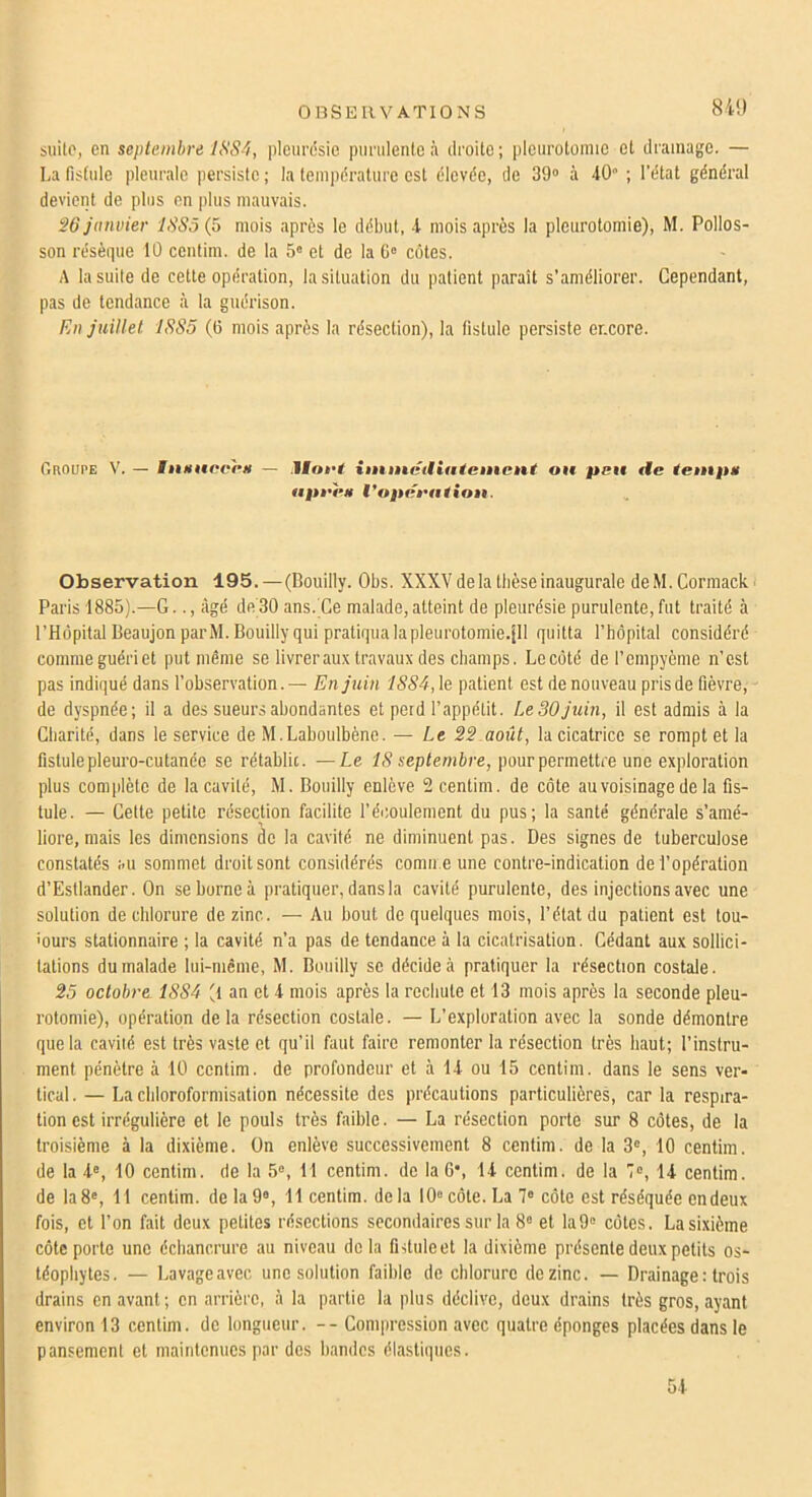 841) suite, en septembre 1SS4, pleurdsie purulente à droite; pleurotomie et drainage. — La fistule pleurale persiste; la température est élevée, de 39» à 40 ; l’état général devient de plus en plus mauvais. S6 janvier 1885(5 mois après le début, 4 mois après la pleurotomie), M. Pollos- son résèque 10 centim. de la 5» et de la G» côtes. A la suite de cette opération, la situation du patient paraît s’améliorer. Cependant, pas de tendance à la guérison. En juillet 1885 (G mois après la résection), la fistule persiste encore. CînouPE V. — litmtoopti — Hoft inunetliaieiiÊCÈtt ou peu tie tenip» upt'eH Vopéfution. Observation 195.—(Bouilly. Obs. XXXV de la tbèse inaugurale deM.Cormack^ Paris 1885).—G.., ligé de 30 ans. Ce malade, atteint de pleurésie purulente, fut traité à l’Hôpital BeaujonparM. Bouilly qui pratiqua lapleurotomie.Jll quitta l’bôpital considéré comme guéri et put même se livrerau.x travaux des champs. Lecôté de l’cmpyème n’est pas indiqué dans l’observation. — En juin 1884, le patient est de nouveau pris de fièvre,- ' de dyspnée; il a des sueurs abondantes et perd l’appétit. Le30juin, il est admis à la Cbarité, dans le service de M.Laboulbène. — Le 2S août, la cicatrice se rompt et la fistule pleuro-cutanée se rétablie. —Le 18 septembre, pour permettre une exploration plus complète de la cavité, M. Bouilly enlève 2 centim. de côte au voisinage de la fis- tule. — Celte petite résection facilite l’écoulement du pus; la santé générale s’amé- liore, mais les dimensions de la cavité ne diminuent pas. Des signes de tuberculose constatés au sommet droit sont considérés cornu e une contre-indication de l’opération d’Estlander. On seborneà pratiquer, dans la cavité purulente, des injections avec une solution de chlorure de zinc. — Au bout de quelques mois, l’état du patient est tou- ■ours stationnaire ; la cavité n’a pas de tendance à la cicatrisation. Cédant aux sollici- tations du malade lui-même, M. Bouilly se décide à pratiquer la résection costale. 2.5 octobre 1884 't an et 4 mois après la rechute et 13 mois après la seconde pleu- rotomie), opération delà résection costale. — L’exploration avec la sonde démontre que la cavité est très vaste et qu’il faut faire remonter la résection très haut; l’instru- ment pénètre à 10 centim. de profondeur et à 14 ou 15 centim. dans le sens ver- tical. — La chloroformisation nécessite des précautions particulières, car la respira- tion est irrégulière et le pouls très faible. — La résection porte sur 8 côtes, de la troisième à la dixième. On enlève successivement 8 centim. de la 3®, 10 centim. de la 4®, 10 centim. de la 5®, 11 centim. de la G’, 14 centim. de la 7®, 14 centim. de la8®, 11 centim. de la9®, 11 centim. delà 10® côte. La 7® côte est réséquée endeux fois, et l’on fait deux petites résections secondaires sur la 8® et la9® cotes. Lasixième côte porte une échancrure au niveau delà fistuleet la dixième présente deux petits os- téophytes. — Lavage avec une solution faible de chlorure de zinc. — Drainage : trois drains en avant; en arrière, à la partie la plus déclive, deux drains très gros, ayant environ 13 centim. de longueur. -- Compression avec quatre éponges placées dans le pansement et maintenues par des bandes élastiques. 54