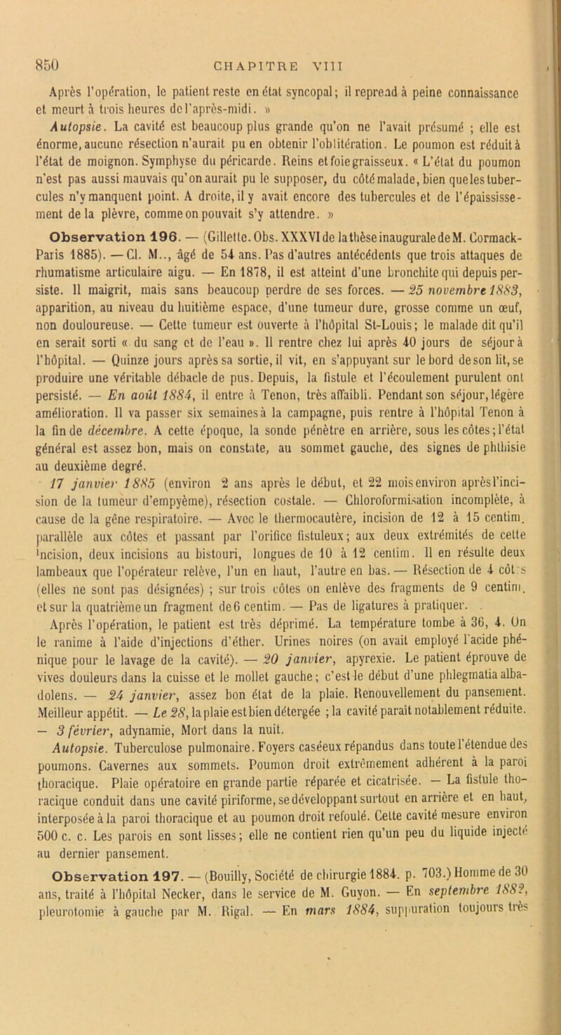 Après l’opération, le patient reste en état syncopal ; il reprend à peine connaissance et meurt à trois heures de l'après-midi. » Autopsie. La cavité est beaucoup plus grande qu’on ne l’avait présumé ; elle est énorme,aucune résection n’aurait pu en obtenir l’oblitération. Le poumon est réduità l’état de moignon. Symphyse du péricarde. Reins et foie graisseux. « L’état du poumon n’est pas aussi mauvais qu’on aurait pu le supposer, du côté malade, bien queles tuber- cules n’y manquent point. A droite, il y avait encore des tubercules et de l’épaississe- ment de la plèvre, comme on pouvait s’y attendre. » Observation 196. — (Gillette.Obs. XXXVIde lathèseinauguraledeM. Cormack- Paris 1885). —Cl. M.., âgé de 54 ans. Pas d’autres antécédents que trois attaques de rhumatisme articulaire aigu. — En 1878, il est atteint d’une bronchite qui depuis per- siste. 11 maigrit, mais sans beaucoup perdre de ses forces. —25 novembre 1883, apparition, au niveau du huitième espace, d’une tumeur dure, grosse comme un œuf, non douloureuse. — Cette tumeur est ouverte à l’hôpital St-Louis ; le malade dit qu’il en serait sorti « du sang et de l’eau ». 11 rentre chez lui après 40 jours de séjour à l’hôpital. — Quinze jours après sa sortie, il vit, en s’appuyant sur le bord deson lit, se produire une véritable débâcle de pus. Depuis, la fistule et l’écoulement purulent ont persisté. — En août 1SS4, il entre à Tenon, très affaibli. Pendant son séjour, légère amélioration. 11 va passer six semaines à la campagne, puis rentre à l’hôpital Tenon à la fin de décembre. A cette époque, la sonde pénètre en arrière, sous les côtes;l’étal général est assez bon, mais on constate, au sommet gauche, des signes de phthisie au deuxième degré. 17 janvier 1885 (environ 2 ans après le début, et 22 mois environ aprèsl’inci- sion de la tumeur d’empyème), résection costale. — Chloroformisation incomplète, à cause de la gène respiratoire. — Avec le thermocautère, incision de 12 à 15 centim, parallèle aux côtes et passant par l’orifice fistuleux; aux deux extrémités de cette 'ncision, deux incisions au bistouri, longues de 10 à 12 centim. 11 en résulte deux lambeaux que l’opérateur relève, l’un en haut, l’autre en bas. — Résection de 4 côl:s (elles ne sont pas désignées) ; sur trois côtes on enlève des fragments de 9 centim. et sur la quatrième un fragment défi centim. — Pas de ligatures à pratiquer. .Après l’opération, le patient est très déprimé. La température tombe à 36, 4. Un le ranime à l’aide d’injections d’éther. Urines noires (on avait employé 1 acide phé- nique pour le lavage de la cavité). — 20 janvier, apyrexie. Le patient éprouve de vives douleurs dans la cuisse et le mollet gauche; c’est le début d’une phlegraatiaalba- dolens. — 24 janvier, assez bon état de la plaie. Renouvellement du pansement. Meilleur appétit. — Z,e.2<?,laplaieestbiendétergée ;la cavité paraît notablement réduite. — 3 février, adynamie. Mort dans la nuit. Autopsie. Tuberculose pulmonaire. Foyers caséeux répandus dans toute 1 étendue des poumons. Cavernes aux sommets. Poumon droit extrêmement adhérent à la paroi thoracique. Plaie opératoire en grande partie réparée et cicatrisée. — La fistule tho- racique conduit dans une cavité piriforme, se développant surtout en arrière et en haut, interposée à la paroi thoracique et au poumon droit refoulé. Celte cavité mesure environ 500 c. c. Les parois en sont lisses; elle ne contient rien qu’un peu du liquide injecté au dernier pansement. Observation 197. — (Bouilly, Société de chirurgie 1884. p. 703.) Homme de 30 ans, traité à fhôpilal Necker, dans le service de M. Guyon. — En septembre 1882, pleurotomie à gauche par M. Rigal. — En mars 1884, sup|iuration toujours très