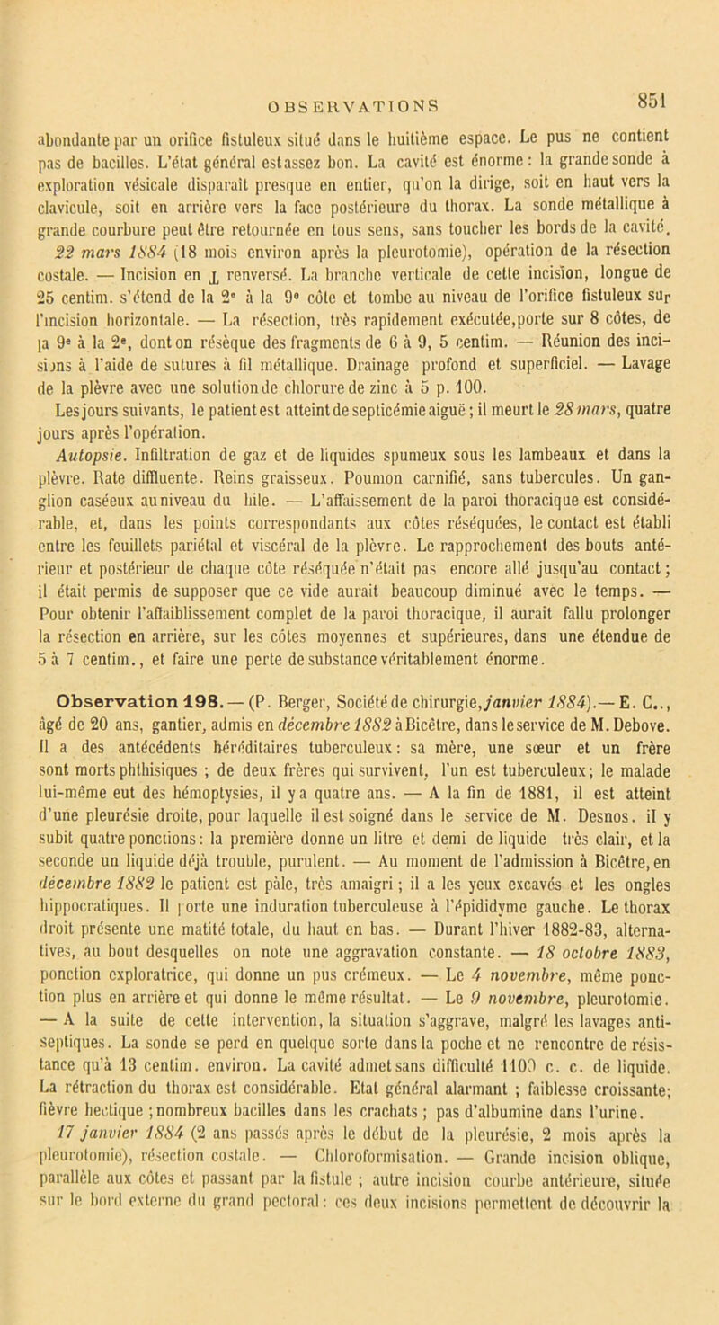 abondante par un orifice fistuleux sitiid dans le huitième espace. Le pus ne contient pas de bacilles. L’état général estassez bon. La cavité est énorme: la grande sonde à exploration vésicale disparaît presque en entier, qu’on la dirige, soit en haut vers la clavicule, soit en arrière vers la face postérieure du thorax. La sonde métallique à grande courbure peut être retournée en tous sens, sans toucher les bords de la cavité. 32 mars lt!84 (18 mois environ après la pleurotomie), opération de la résection costale. — Incision en j, renversé. La branche verticale de cette incision, longue de -15 centim. s’étend de la 2” à la 9« cote et tombe au niveau de l’orifice fistuleux sup l’incision liorizontale. — La résection, très rapidement exécutée,porte sur 8 côtes, de la 9' à la 2', dont on résèque des fragments de 6 à 9, 5 centim. — Réunion des inci- sijns à l’aide de sutures à fil métallique. Drainage profond et superficiel. — Lavage de la plèvre avec une solution de chlorure de zinc à 5 p. 100. Les jours suivants, le patientes! atteint de septicémie aiguë; il meurt le 28mars, quatre jours après l’opération. Autopsie. Infiltration de gaz et de liquides spumeux sous les lambeaux et dans la plèvre. Rate dillluente. Reins graisseux. Poumon carnifié, sans tubercules. Un gan- glion caséeux auniveau du bile. — L’affaissement de la paroi thoracique est considé- rable, et, dans les points correspondants aux côtes réséquées, le contact est établi entre les feuillets pariétal et viscéral de la plèvre. Le rapprochement des bouts anté- rieur et postérieur de chaque côte réséquée n’était pas encore allé jusqu’au contact ; il était permis de supposer que ce vide aurait beaucoup diminué avec le temps. — Pour obtenir l’aflaiblissement complet de la paroi thoracique, il aurait fallu prolonger la résection en arrière, sur les côtes moyennes et supérieures, dans une étendue de 5 kl centim., et faire une perte de substance véritablement énorme. Observation 198. — (P. Berger, Sociétéde chirurgie,/anw/er 1884).— E. G.., âgé de 20 ans, gantier, admis en décemh-e àBicêtre, dans leservice de M. Debove. Il a des antécédents héréditaires tuberculeux : sa mère, une sœur et un frère sont morts phthisiques ; de deux frères qui survivent, l’un est tuberculeux; le malade lui-même eut des hémoptysies, il y a quatre ans. — A la fin de 1881, il est atteint d’une pleurésie droite, pour laquelle il est soigné dans le service de M. Desnos, il y subit quatre ponctions : la première donne un litre et demi de liquide très clair, et la seconde un liquide déjà trouble, purulent. — Au moment de l'admission à Bicêtre.en décembre 1882 le patient est paie, très amaigri ; il a les yeux excavés et les ongles hippocratiques. Il | orte une induration tuberculeuse à l’épididymc gauche. Le thorax droit présente une matité totale, du haut en bas. — Durant l’biver 1882-83, alterna- tives, au bout desquelles on note une aggravation constante. — 18 octobre 188.3, ponction exploratrice, qui donne un pus crémeux. — Le 4 novembre, même ponc- tion plus en arrière et qui donne le même résultat. — Le 9 novembre, pleurotomie. — A la suite de cette intervention, la situation s’aggrave, malgré les lavages anti- septiques. La sonde se perd en quelque sorte dans la poche et ne rencontre de résis- tance qu’à 13 centim. environ. La cavité admetsans difficulté 1100 c. c. de liquide. La rétraction du thorax est considérable. Etat général alarmant ; faiblesse croissante; fièvre hectique ; nombreux bacilles dans les crachats ; pas d’albumine dans l’urine. 17 janvier 1884 (2 ans passés après le début de la pleurésie, 2 mois après la pleurotomie), ré.section costale. — Chloroformisation. — Grande incision oblique, parallèle aux côtes et passant par la fistule ; autre incision courbe antérieure, située sur le bord externe du grand pectoral : ces deux incisions permettent de découvrir la