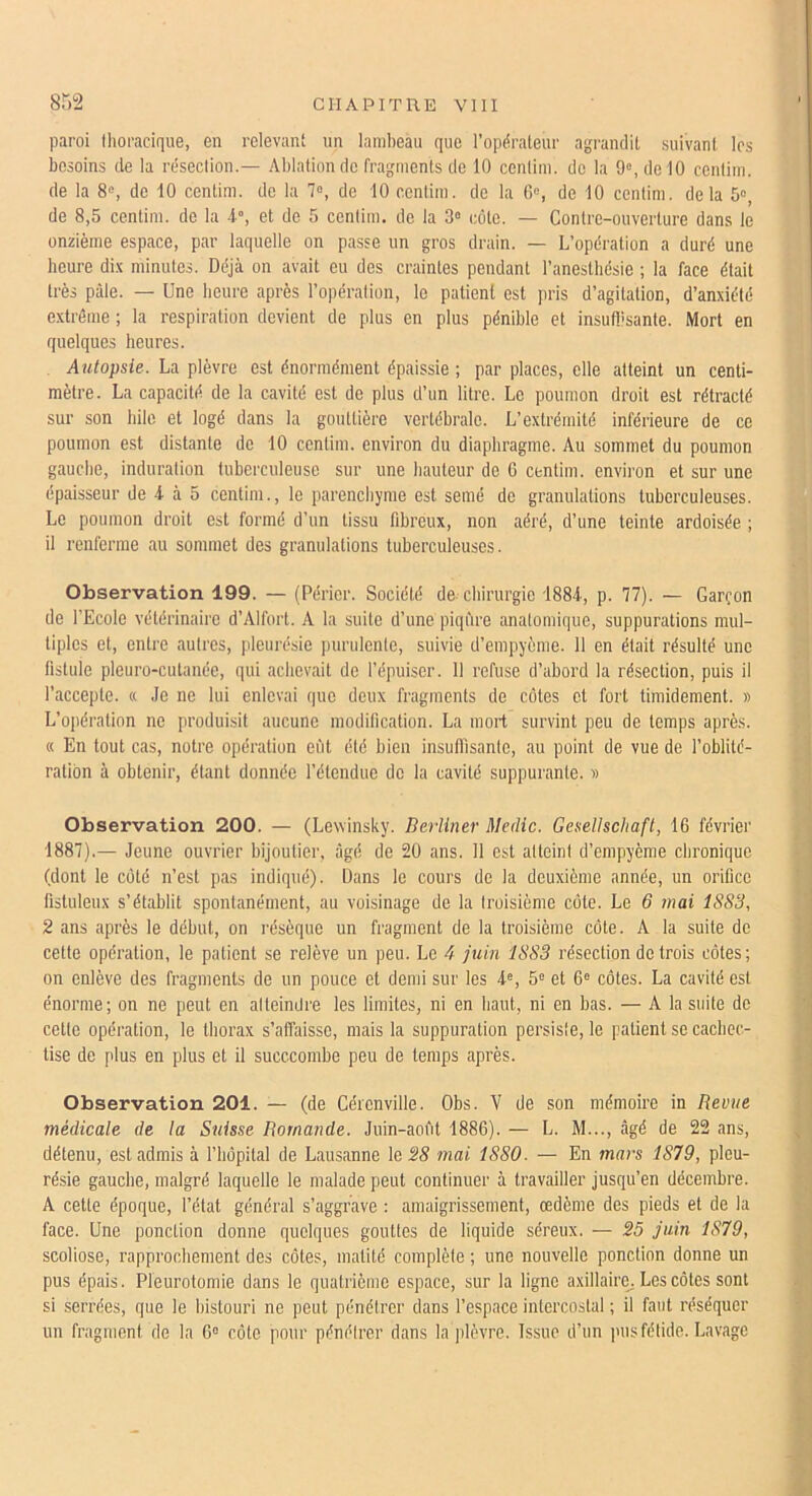 paroi thoracique, en relevant un lambeau que l’opérateur agrandit suivant 1rs besoins de la résection.— Ablation de fragments de 10 centim. de la 9», de 10 centim. de la 8«, de 10 centim. de la 7°, de 10 centim. de la G«, de 10 centim. delà 5», de 8,5 centim. de la -1, et de 5 centim. de la 3» côte. — Contre-ouverture dans le onzième espace, par laquelle on passe un gros drain. — L’opération a duré une heure di.\ minutes. Déjà on avait ou des craintes pendant l’anesthésie ; la face était très p:\le. — Une heure après l’opération, le patient est pris d’agitation, d’anxiété extrême ; la respiration devient de plus en plus pénible et insufbsante. Mort en quelques heures. Autopsie. La plèvre est énormément épaissie ; par places, elle atteint un centi- mètre. La capacité de la cavité est do plus d’un litre. Le poumon droit est rétracté sur son hile et logé dans la gouttière vertébrale. L’extrémité inférieure de ce poumon est distante de 10 centim. environ du diaphragme. Au sommet du poumon gauche, induration tuberculeuse sur une hauteur de 6 centim. environ et sur une épaisseur de -t à 5 centim., le parenchyme est semé de granulations tuberculeuses. Le poumon droit est formé d’un tissu fibreux, non aéré, d’une teinte ardoisée ; il renferme au sommet des granulations tuberculeuses. Observation 199. — (Perler. Société de chirurgie 1884, p. 77). — Garçon de l’Ecole vétérinaire d’Alfort. A la suite d’une piqûre anatomique, suppurations mul- tiples et, entre autres, pleurésie purulente, suivie d’empyème. 11 en était résulté une fistule pleuro-cutanée, qui achevait de l’épuiser. 11 refuse d’abord la résection, puis il l’accepte. « Je ne lui enlevai que deux fragments de cotes et fort timidement. » L’oi)ération ne produisit aucune modification. La mort survint peu de temps après. « En tout cas, notre opération eût été bien insuffisante, au point de vue de l’oblité- ration à obtenir, étant donnée l’étendue de la cavité suppurante. » Observation 200. — (Lewinsky. Berliner Medic. Gesellschaft, 16 février 1887).— Jeune ouvrier bijoutier, âgé de 20 ans. 11 est atteint d’empyème chronique (dont le côté n’est pas indiqué). Dans le cours de la deuxième année, un orifice fistuleux s’établit spontanément, au voisinage de la troisième cote. Le 6 mai 1SS3, 2 ans après le début, on résèque un fragment de la troisième côte. A la suite de cette opération, le patient se relève un peu. Le 4 juin 18S3 résection de trois côtes; on enlève des fragments de un pouce et demi sur les 4®, 5« et 6“ côtes. La cavité est énorme; on ne peut en alteindre les limites, ni en haut, ni en bas. — A la suite de cette opération, le thorax s’affaisse, mais la suppuration persiste, le patient se cachec- tise de plus en plus et il succcombe peu de temps après. Observation 201. — (de Cérenville. Obs. V de son mémoire in Revue médicale de la Suisse Romande. Juin-aofit 1886). — L. M..., âgé de 22 ans, détenu, est admis à l’hôpital de Lausanne \o28 mai 1880. — En mars 1879, pleu- résie gauche, malgré laquelle le malade peut continuer à travailler jusqu’en décembre. A cette époque, l’état général s’aggrave : amaigrissement, œdème des pieds et de la face. Une ponction donne quelques gouttes de liquide séreux. — 25 juin 1879, scoliose, rapprochement des côtes, matité complète ; une nouvelle ponction donne un pus épais. Pleurotomie dans le quatrième espace, sur la ligne axillaire^ Les côtes sont si .serrées, que le bistouri ne peut pénétrer dans l’espace intercostal ; il faut réséquer un fragment de la 6° côte pour pénétrer dans la plèvre. Issue d’un pus fétide. Lavage