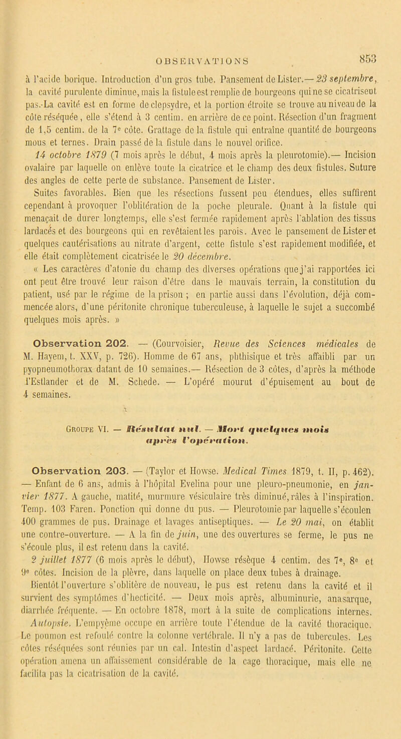 85:) à l’aciile borique. Introduction d’un gros tube. Pansement de Lister.— S3 septembre, la cavitd purulente diminue, mais la fistule est remplie de bourgeons qui no se cicatrisent pas.-La cavitd est en forme do clepsydre, et la portion dtroitc se trouve au niveau de la cote rdsdqude, elle s’dtend à 3 conlim. en arrière de ce point. Rdsection d’un fragment de 1,5 centim. de la 7® cote. Grattage delà fistule qui entraîne quantitd de bourgeons mous et ternes. Drain passd de la fistule dans le nouvel orifice. 14 octobre 1379 (7 mois apres le ddbut, 4 mois après la pleurotomie).— Incision ovalaire par laquelle on enlève toute la cicatrice et le cbamp des deux fistules. Suture des angles de cette perte de substance. Pansement de Lister. Suites favorables. Bien que les rdscctions fussent peu étendues, elles suffirent cependant à provoquer l’oblitération de la poche pleurale. Quant à la fistule qui menaçait de durer longtemps, elle s’est formée rapidement après l'ablation des tissus lardacds et des bourgeons qui en revôtaientles parois. Avec le pansement de Lister et quelques cautérisations au nitrate d’argent, cette fistule s’est rapidement modifiée, et elle était complètement cicatrisée le 20 décembre. « Les caractères d’atonie du champ des diverses opérations que j’ai rapportées ici ont peut être trouvé leur raison d’être dans le mauvais terrain, la constitution du patient, usé par le régime de la prison ; en partie aussi dans l’évolution, déjà com- mencée alors, d'une péritonite chronique tuberculeuse, à laquelle le sujet a succombé quelques mois après. » Observation 202. — (Courvoisier, Revue des Sciences médicales de M. Hayem, t. XXV, p. 726). Homme de 67 ans, phthisique et très affaibli par un pyopneumothorax datant de 10 semaines.— Résection de 3 côtes, d’après la méthode l’Estlander et de M. Scliede. — L’opéré mourut d’épuisement au bout de 4 semaines. GnouPE VI. — ücHultat »n»l. — Miot’t tfucIqitcH tnoiii tipi'itu l'opci'atiou. Observation 203. —.(Taylor et Howse. Medical Times 1879, t. II, p.462). — Enfant de 6 ans, admis à l’hôpital Evelina pour une pleuro-pneumonie, en jan- vier 1S77. A gauche, matité, murmure vésiculaire très diminué, râles à l’inspiration. Temp. 103 Faren. Ponction qui donne du pus. — Pleurotomie par laquelle s’écoulcn 400 grammes de pus. Drainage et lavages antiseptiques. — Le 20 mai., on établit une contre-ouverture. — A la fin de juin, une des ouvertures se ferme, le pus ne s’écoule plus, il est retenu dans la cavité. 2 juillet 1877 (6 mois après le début), Ilowse résèque 4 centim. des 7®, 8® et 9® côtes. Inci.sion de la plèvre, dans laquelle on place deux tubes à drainage. Bientôt l’ouverture s’oblitère de nouveau, le pus est retenu dans la cavité et il survient des symptômes d’Iiecticité. — Deux mois après, albuminurie, anasarque, diarrhée fréquente. —En octobre 1878, mort à la suite de complications internes. Autopsie. L’enq)yème occiqje en arrière toute rétendue de la cavité thoracique. Le poumon est refoulé contre la colonne vertébrale. 11 n’y a pas de tubercules. Les rôles réséquées sont réunies |iar un cal. Intestin d’aspect lardacé. Péritonite. Celte opération amena un affaissement considérable do la cage thoracique, mais elle ne facilita pas la cicatrisation de la cavité.