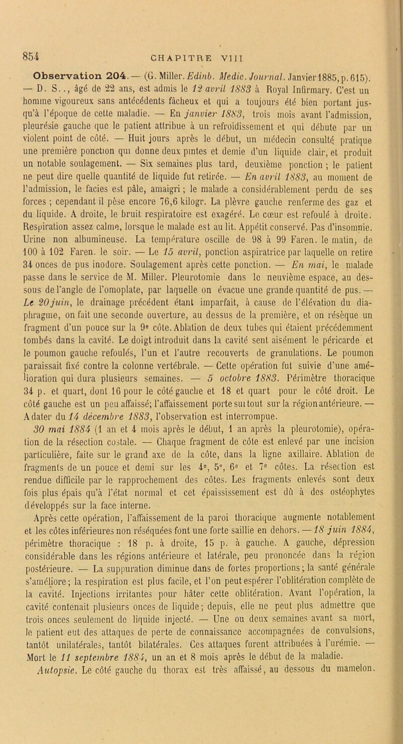 Observation 204.— {G. Witter. Edinb. Medic. Journal. ,]a.n\ier\8Sb,\).Q\5). — D. S.âgé de 22 ans, est admis le 12 avril 1SS3 à Royal Infirmary. C’est un homme vigoureux sans antécédents fâcheux et qui a toujours été bien portant jus- (|u’à l’époque de celte maladie. — En janvier 1833, trois mois avant l’admission, pleurésie gauche que le patient attribue à un refroidissement et qui débute par un violent point de côté. — Huit jours après le début, un médecin consulté pratique une première ponction qui donne deux pintes et demie d’un liquide clair, et produit un notable soulagement. — Six semaines plus tard, deuxième ponction ; le patient ne peut dire quelle quantité de liquide fut retirée. — En avili 1883, au moment de l’admission, le faciès est pâle, amaigri ; le malade a considérablement perdu de ses forces ; cependant il pèse encore 76,6 kilogr. La plèvre gauche renferme des gaz et du liquide. A droite, le bruit respiratoire est exagéré. Le cœur est refoulé à droite. Respiration assez calme, lorsque le malade est au lit. Appétit conservé. Pas d’insomnie. Urine non albumineuse. La température oscille de 98 à 99 Faren. le matin, de 100 à 102 Faren. le soir. — Le 15 avril, ponction aspiralrice par laquelle on retire 34 onces de pus inodore. Soulagement après cette ponction. — En mai, le malade passe dans le service de M. Miller. Pleurotomie dans le neuvième espace, au des- sous de l'angle de l’omoplate, par laquelle on évacue une grande quantité de pus. — Le 20 juin, le drainage précédent étant imparfait, à cause de l’élévation du dia- phragme, on fait une seconde ouverture, au dessus de la première, et on résèque un fragment d’un pouce sur la 9® côte. Ablation de deux tubes qui étaient précédemment tombés dans la cavité. Le doigt introduit dans la cavité sent aisément le péricarde et le poumon gaucbe refoulés, l’un et l’autre recouverts de granulations. Le poumon paraissait lixé contre la colonne vertébrale. — Celle opération fut suivie d’une amé- lioration qui dura plusieurs semaines. — 5 octobre 1883. Périmètre thoracique 34 p. et quart, dont 16 pour le côté gauche et 18 et quart pour le côté droit. Le côté gauche est un peu affaissé; l’aflaissemenl porte sui tout sur la région antérieure.— Adater du 14 décembre 1883, l’observation est interrompue. 30 mai 1884 (1 an et 4 mois après le début, 1 an après la pleurotomie), opéra- tion de la résection costale. — Chaque fragment de côte est enlevé par une incision particulière, faite sur le grand axe de la côte, dans la ligne axillaire. Ablation de fragments de un pouce et demi sur les 4®, 5°, 6® et 7® côtes. La résection est rendue difficile par le rapprochement des côtes. Les fragments enlevés sont deux fois plus épais qu’à l’état normal et cet épaississement est dû à des ostéophytes développés sur la face interne. -\près cette opération, l’affaissement de la paroi thoracique augmente notablement et les côtes inférieures non réséquées font une forte saillie en dehors. —18 juin 1884, périmètre thoracique : 18 p. à droite, 15 p. à gauche. .A gauche, dépression considérable dans les régions antérieure et latérale, peu prononcée clans la région postérieure. — La suppuration diminue dans de fortes proportions ; la santé générale s’améliore; la respiration est plus facile, et l’on peut espérer l’oblitération complète de la cavité. Injections irritantes pour hâter cette oblitération. Avant l’opération, la cavité contenait plusieurs onces de liquide ; depuis, elle ne peut plus admettre que trois onces seulement de liquide injecté. — Une ou deux semaines avant sa mort, le patient eut des attaques de perte de connaissance accompagnées de convulsions, tantôt unilatérales, tantôt bilatérales. Ces attaques furent attribuées à rurémie. — Mort le ff septembre 1884, un an et 8 mois après le début de la maladie. Autopsie, Le côté gauche du thorax est très affaissé, au dessous du mamelon.