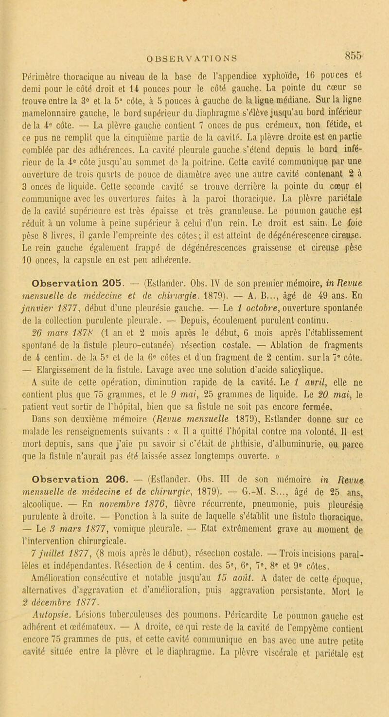 Péiimètre thoracique au niveau de la base de l’appendice xyphoïde, Ifi pouces et demi pour le côté droit et l-l pouces pour le côté gauche. La pointe du cœur se trouve entre la 3» et la 5“ côte, à 5 pouces à gauche de la ligne médiane. Sur la ligne mamelonnaire gauche, le bord supérieur du diaphragme s’élève jusqu’au bord inférieur de la d'côte. — La plèvre gauche contient 1 onces de pus crémeux, non fétide, et ce pus ne remplit que la cimpiième partie de la cavité. La plèvre droite est en partie comblée par des adhérences. La cavité pleurale gauche s’étend depuis le bord infé- rieur de la d® côte jusqu’au sommet de la poitrine. Cette cavité communique par une ouverture de trois quarts de pouce de diamètre avec une autre cavité contenant 2 à 3 onces de liquide. Cette seconde cavité se trouve derrière la pointe du cœur et communique avec les ouvertures faites à la paroi thoracique. La plèvre pariétale de la cavité supérieure est très épaisse et très granuleuse. Le poumon gauche est réduit à un volume à peine supérieur à celui d’un rein. Le droit est sain. Le foie pèse 8 livres, il garde l’empreinte des côtes ; il est atteint de dégénérescence cireuse. Le rein gauche également frappé de dégénérescences graisseuse et cireuse pèse 10 onces, la capsule en est peu adhérente. Observation 205. — (Estlander. Obs. IV de son premier mémoire, in Revue, mensuelle de médecine et de chirurgie. 1879). — A. B..., âgé de 49 ans. En janvier 1877, début d’une pleurésie gauche. — Le i octoère, ouverture spontanée de la collection purulente pleurale. — Depuis, écoulement purulent continu. 26 mars 1878 (1 an et 2 mois après le début, 6 mois après l’établissement spontané de la fistule pleuro-cutanée) résection costale. — Ablation de fragments de 4 cenlim. de la 5’ et de la 6« côtes et d'un fragment de 2 centim. sur la 7' côte. — Elargissement de la fistule. Lavage avec une solution d’acide salicylique. A suite de cette opération, diminution rapide de la cavité. Le 1 avril, elle ne contient plus que 75 grammes, et le 9 mai, 25 grammes de liquide. Le 20 mai, le patient veut sortir de l’hôpital, bien que sa fistule ne soit pas encore fermée. Dans son deuxième mémoire {Revue mensuelle 1879), Estlander donne sur ce malade les renseignements suivants : « 11 a quitté l’hôpital contre ma volonté. Il est mort depuis, sans que j’aie pu savoir si c’était de phthisie, d’albuminurie, ou parce que la fistule n’aurait pas été laissée assez longtemps ouverte. » Observation 206. — (Estlander. Obs. III de son mémoire in Revue mensuelle de médecine et de chirtirgie, 1879). — G.-M. S..., âgé de 25 ans, alcoolique. — En novembre 1876, fièvre récurrente, pneumonie, puis pleurésie purulente à droite. — Ponction à la suite de laquelle s’établit une fistule thoracique. — Le 3 mars 1877, vomique pleurale. — Etat extrêmement grave au moment de l’intervention chirurgicale. 7 juillet 1877, (8 mois après le début), résection costale. —'Lrois incisions paral- lèles et indépendantes. Bésection de 4 centim. des 5», ti, 7«, 8' et 9» côtes. Amélioration consécutive et notable jusqu’au 15 août. A dater de cette époque, alternatives d’aggravation et d’amélioration, puis aggravation persistante. Mort le 2 décemby'e 1877. Autopsie. Lésions tuberculeuses des poumons. Péricardite Le poumon gauche est adhérent et œdémateux. — A droite, ce qui reste de la cavité de l’empyème contient encore 75 grammes de pus, et cette cavité communique en bas avec une autre petite cavité située entre la plèvre et le diaphragme. La plèvre viscérale et pariétale est