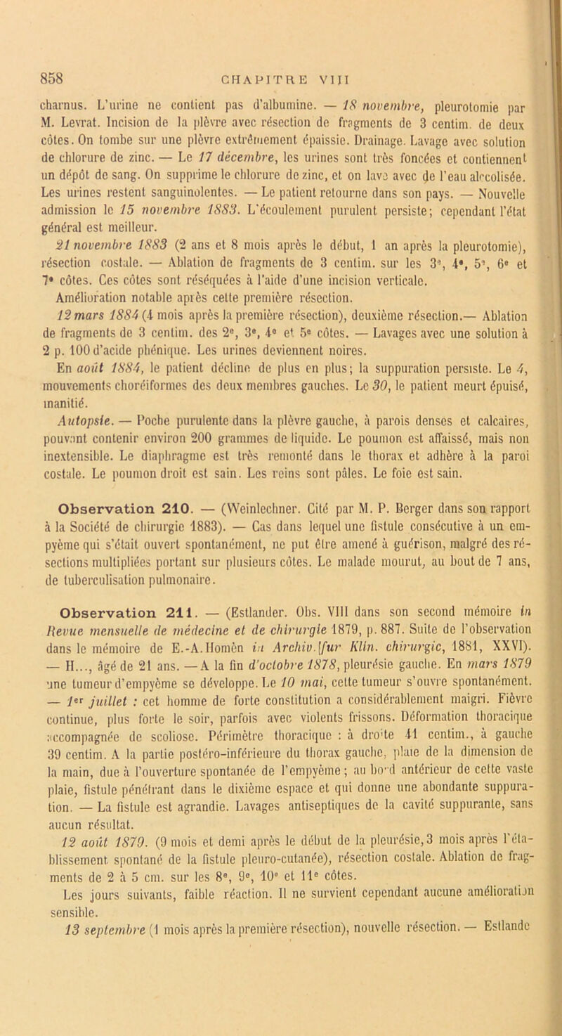 charnus. L’urine ne contient pas d’albumine. — IS novembre, pleurotomie par M. Levrat. Incision de la plèvre avec résection de fragments de 3 centim. de deux côtes. On tombe sur une plèvre extréiuement épaissie. Drainage. Lavage avec solution de chlorure de zinc. — Le 17 décembre, les urines sont très foncées et contiennent un dépôt de sang. On supprime le chlorure de zinc, et on lave avec de l’eau alcoolisée. Les urines restent sanguinolentes. — Le patient retourne dans son pays. — Nouvelle admission le 15 novembre 1883. L’écoulement purulent persiste; cependant l’état général est meilleur. 31 novembre 1883 (2 ans et 8 mois après le début, 1 an après la pleurotomie), résection costale. — Ablation de fragments de 3 centim. sur les 3, 5’, 6« et 7* côtes. Ces côtes sont réséquées à l’aide d’une incision verticale. Amélioration notable après cette première résection. 12 mars 75S4(4mois après la première résection), deuxième résection.— Ablation de fragments de 3 centim. des 2®, 3®, 4® et 5® côtes. — Lavages avec une solution à 2 p. 100 d’acide phénique. Les urines deviennent noires. En août 1884, le patient décline de plus en plus; la suppuration persiste. Le 4, mouvements choréiformes des deux membres gauches. Le 30, le patient meurt épuisé, inanitié. Autopsie. — Poche purulente dans la plèvre gauche, à parois denses et calcaires, pouv.'int contenir environ 200 grammes de liquide. Le poumon est affaissé, mais non inextensible. Le diaphragme est très remonté dans le thorax et adhère à la paroi costale. Le poumon droit est sain. Les reins sont pâles. Le foie est sain. Observation 210. — (Weinlechner. Cité par M. P. Berger dans son rapport à la Société de chirurgie 1883). — Cas dans lequel une fistule consécutive à un em- pyème qui s’était ouvert spontanément, ne put êlre amené à guérison, malgré des ré- sections multipliées portant sur plusieurs côtes. Le malade mourut, au bout de 7 ans, de tuberculisation pulmonaire. Observation 211. — (Estlander. Obs. Vlll dans son second mémoire in Revue mensuelle de médecine et de cliiruj'gle 1879, p.887. Suite de l’observation dans le mémoire de E.-A.llomèn in Archiv.[fur KUn. chirurgie, 1881, XXVI). — H..., âgé de 21 ans. —A la fin d’octobre 1878, pleurésie gauche. En mars 1879 une tumeur d’empyème se développe. Le 10 mai, cette tumeur s’ouvre spontanément. — l®f juillet : cet homme de forte constitution a considérablement maigri. Fièvre continue, plus forte le soir, parfois avec violents frissons. Déformation thoracique accompagnée de scoliose. Périmètre thoracique : à dro'te il centim., à gauche 39 centim. A la partie postéro-inférieure du thorax gauche, pluie de la dimension de la main, due à l’ouverture spontanée de l’empyème; au bod antérieur de celte vaste plaie, fistule pénétrant dans le dixième espace et qui donne une abondante suppura- tion. — La fistule est agrandie. Lavages antiseptiques de la cavité suppurante, sans aucun résultat. 12 août 1879. (9 mois et demi après le début de la pleurésie, 3 mois après l’éta- blissement spontané de la fistule pleuro-cutanée), résection costale. Ablation de frag- ments de 2 à 5 cm. sur les 8®, 9®, 10 et H® côtes. Les jours suivants, faible réaction. 11 ne survient cependant aucune araélioratijn sensible. 13 septemb)‘e (1 mois après la première résection), nouvelle résection. — Estlandc