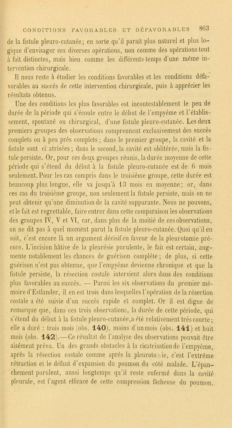 de la fistule pleiiro-culanée; en sorte qu’il parait plus naturel et plus lo- gique d’envisager ces diverses opérations, non comme des opérations tout à fait, distinctes, mais bien comme les différents temps d’une même in- tervention chirurgicale. 11 nous reste .à étudier les conditions favorables et les conditions défa- vorables au succès de cette intervention chirurgicale, puis à apprécier les résultats obtenus. Une des conditions les plus favorables est incontestablement le peu de durée de la période qui s’écoule entre le début de l’empyéme et l’établis- sement, spontané ou chirurgical, d’une fistule pleuro-cutanée. Les deux premiers groupes des observations comprennent exclusivement des succès complets ou à peu près complets ; dans le premier groupe, la cavité et la fistule sont ci'atrisées; dans le second, la cavité est oblitérée, mais la fis- tule persiste. Or, pour ces deux groupes réunis, la durée moyenne de cette période qui s’étend du début à la fistule pleuro-cutanée est de G mois seulement. Pour les cas compris dans le troisième groupe, cette durée est beaucoup plus longue, elle va jusqu’cà 13 mois en moyenne; or, dans ces cas du troisième groupe, non seulement la fistule persiste, mais on ne peut obtenir qu’une diminution de la cavité suppurante. Nous ne pouvons, et le fait est regrettable, faire entrer dans cette comparaison les observations des groupes IV, V et VI, car, dans plus de la moitié de ces observations, on ne dit pas à quel momènt parut la fistule pleuro-cutanée. Quoi qu’il en soit, c’est encore là un argument décisif en faveur de la pleurotomie pré- coce. L’incision hâtive de la pleurésie purulente, le fait est certain, aug- mente notablement les chances de guérison complète ; de plus, si cette guérison n’est pas obtenue, que l’empyème devienne chronique et que la fistule persiste, la résection costale intervient alors dans des conditions plus favorables au succès. — Parmi les six observations du premier mé- moire d’Estlander, il en est trois dans lesquelles l’opération de la résection costale a été suivie d’un succès rapide et complet. Or il est digne de remarque que, dans ces trois observations, la durée de cette période, qui s’étend du début à la fistule pleuro-cutanée,a été relativement très courte; elle a duré : trois mois (obs. 140), moins d’un mois (obs. 141) et huit mois (obs. 142).—Ce résultat de l’analyse des observations pouvait être aisément prévu. Un des grands obstacles à la cicatrisation de l’empyéme, après la résection costale comme après la pleuroto.i ie, c’est l’extrême rétraction et le défaut d’expansion du poumon du côté malade. L’épan- chement purulent, aussi longtemps qu’il reste enfermé dans la cavité pleurale, est l’agent etficace de cette compression fâcheuse du poumon.