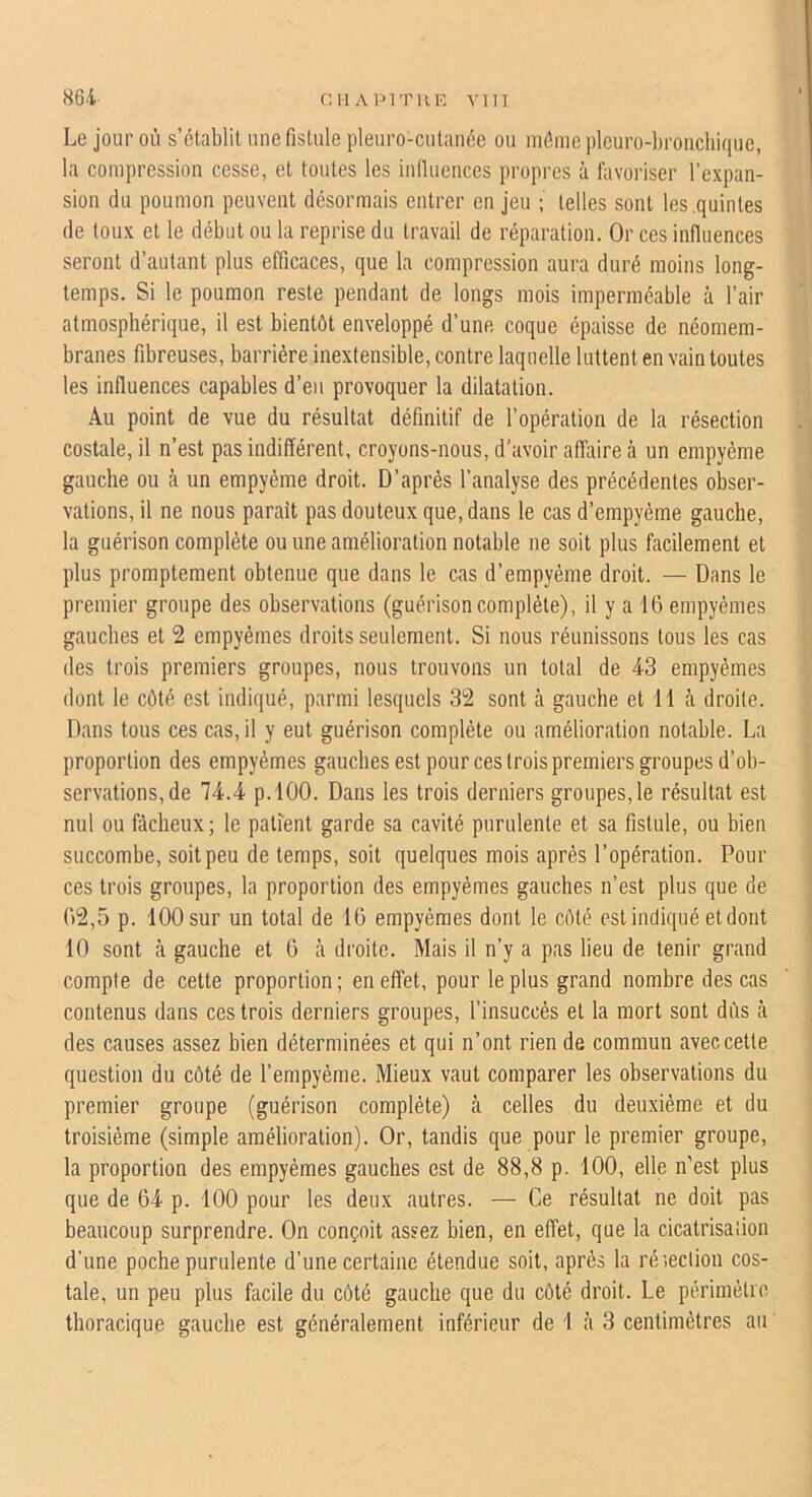 Le jour où s’établit une fistule pleuro-cutaiiée ou môme pleuro-bronchique, la compression cesse, et toutes les inilucnces propres à favoriser l’expan- sion du poumon peuvent désormais entrer en jeu ; telles sont les .quintes de toux et le début ou la reprise du travail de réparation. Or ces influences seront d’autant plus efficaces, que la compression aura duré moins long- temps. Si le poumon reste pendant de longs mois imperméable à l’air atmosphérique, il est bientôt enveloppé d’une coque épaisse de néomem- branes fibreuses, barrière inextensible, contre laquelle luttent en vain toutes les influences capables d’en provoquer la dilatation. Au point de vue du résultat définitif de l’opération de la résection costale, il n’est pas indifférent, croyons-nous, d’avoir affaire à un empyéme gauche ou à un empyéme droit. D’après l’analyse des précédentes obser- vations, il ne nous parait pas douteux que, dans le cas d’empyème gauche, la guérison complète ou une amélioration notable ne soit plus facilement et plus promptement obtenue que dans le cas d’empyème droit. — Dans le premier groupe des observations (guérison complète), il y a 16 empyémes gauches et 2 empyémes droits seulement. Si nous réunissons tous les cas des trois premiers groupes, nous trouvons un total de 43 empyémes dont le côté est indiqué, parmi lesquels 32 sont à gauche et 11 à droite. Dans tous ces cas, il y eut guérison complète ou amélioration notable. La proportion des empyémes gauches est pour ces trois premiers groupes d’ob- servations, de 74.4 p.lOO. Dans les trois derniers groupes, le résultat est nul ou fâcheux ; le patient garde sa cavité purulente et sa fistule, ou bien succombe, soit peu de temps, soit quelques mois après l’opération. Pour ces trois groupes, la proportion des empyémes gauches n’est plus que de 62,5 p. 100 sur un total de 16 empyémes dont le côté est Indiqué et dont 10 sont à gauche et 6 à droite. Mais il n’y a pas lieu de tenir grand compte de cette proportion; enefl'et, pour le plus grand nombre des cas contenus dans ces trois derniers groupes, l’insuccès et la mort sont dûs tà des causes assez bien déterminées et qui n’ont rien de commun avec cette question du côté de l’empyéme. Mieux vaut comparer les observations du premier groupe (guérison complète) à celles du deuxième et du troisième (simple amélioration). Or, tandis que pour le premier groupe, la proportion des empyémes gauches est de 88,8 p. 100, elle n’est plus que de 64 p. 100 pour les deux autres. — Ce résultat ne doit pas beaucoup surprendre. On conçoit assez bien, en effet, que la cicatrisation d'une poche purulente d’une certaine étendue soit, après la réieclion cos- tale, un peu plus facile du côté gauche que du côté droit. Le périmètro thoracique gauche est généralement inférieur de I à 3 centimètres an
