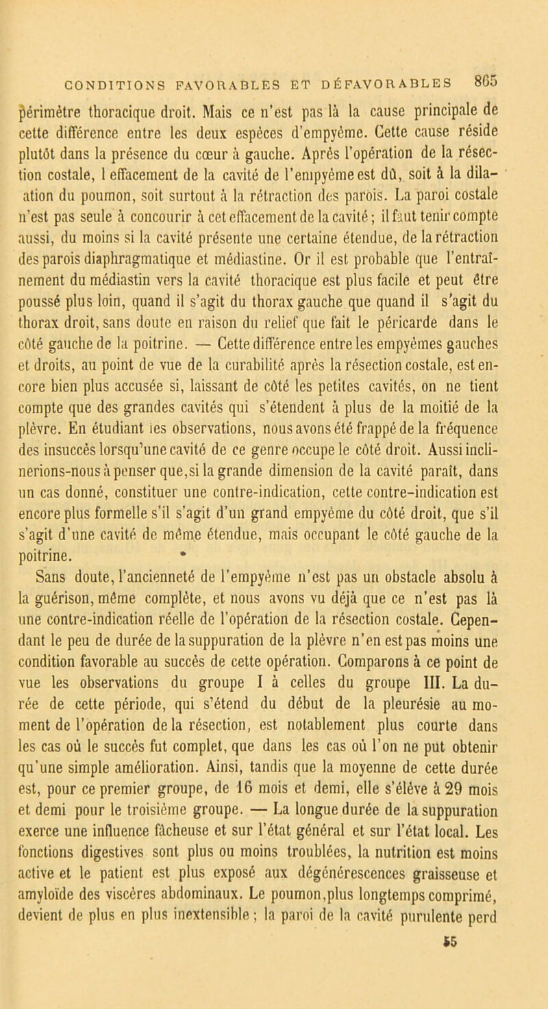 périmètre thoracique droit. Mais ce n’est pas là la cause principale de cette différence entre les deux espèces d’empyéme. Cette cause réside plutôt dans la présence du cœur à gauche. Après l’opération de la résec- tion costale, 1 effacement de la cavité de l’empyèmeest dû, soit à la dila- ation du poumon, soit surtout à la rétraction des parois. La paroi costale n’est pas seule à concourir à cet effacement de la cavité ; il faut tenir compte aussi, du moins si la cavité présente une certaine étendue, de la rétraction des parois diaphragmatique et médiastine. Or il est probable que l’entraî- nement du médiastin vers la cavité thoracique est plus facile et peut être poussé plus loin, quand il s’agit du thorax gauche que quand il s'agit du thorax droit, sans doute en raison du relief que fait le péricarde dans le côté gauche de la poitrine. — Cette différence entre les empyémes gauches et droits, au point de vue de la curabilité après la résection costale, est en- core bien plus accusée si, laissant de côté tes petites cavités, on ne tient compte que des grandes cavités qui s’étendent à plus de la moitié de la plèvre. En étudiant ies observations, nous avons été frappé de la fréquence des insuccès lorsqu’une cavité de ce genre occupe le côté droit. Aussi incli- nerions-nous à penser que,si la grande dimension de la cavité paraît, dans un cas donné, constituer une contre-indication, cette contre-indication est encore plus formelle s’il s’agit d’un grand empyème du côté droit, que s’il s’agit d’une cavité de raômn étendue, mais occupant le côté gauche de la poitrine. Sans doute, l’ancienneté de l’empyèine n’est pas un obstacle absolu à la guérison, même complète, et nous avons vu déjà que ce n’est pas là une contre-indication réelle de l’opération de la résection costale. Cepen- dant le peu de durée de la suppuration de la plèvre n’en est pas moins une condition favorable au succès de cette opération. Comparons à ce point de vue les observations du groupe I à celles du groupe III. La du- rée de cette période, qui s’étend du début de la pleurésie au mo- ment de l’opération delà résection, est notablement plus courte dans les cas où le succès fut complet, que dans les cas où l’on ne put obtenir qu’une simple amélioration. Ainsi, tandis que la moyenne de cette durée est, pour ce premier groupe, de 16 mois et demi, elle s’élève à 29 mois et demi pour le troisième groupe. — La longue durée de la suppuration exerce une influence fâcheuse et sur l’état général et sur l’état local. Les fonctions digestives sont plus ou moins troublées, la nutrition est moins active et le patient est plus exposé aux dégénérescences graisseuse et amyloïde des viscères abdominaux. Le poumon,plus longtemps comprimé, devient de plus en plus inextensible ; la paroi de la cavité purulente perd