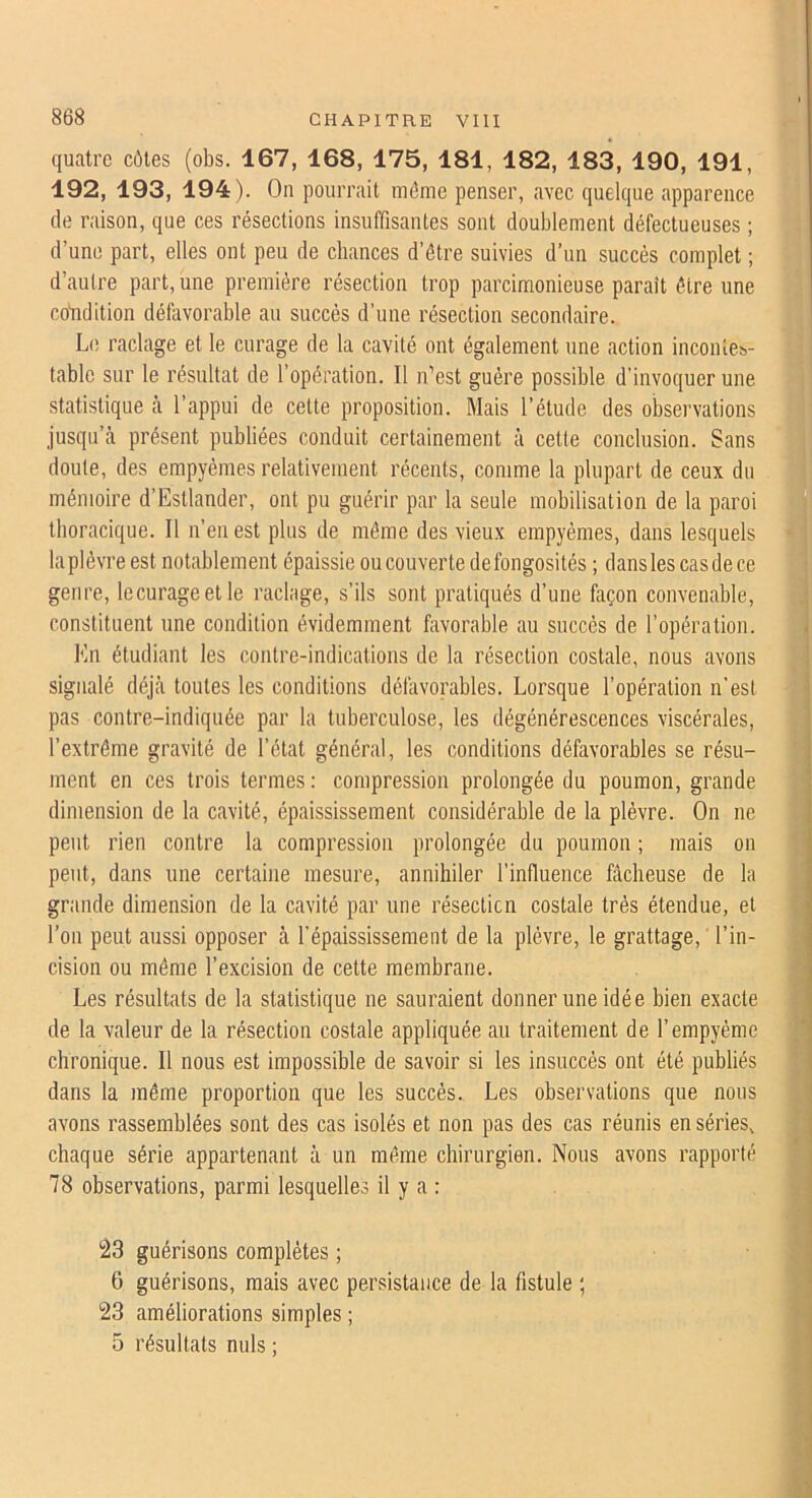 quatre côtes (obs. 167, 168, 175, 181, 182, 183, 190, 191, 192, 193, 194). On pourrait môme penser, avec quelque apparence (le raison, que ces résections insuffisantes sont doublement défectueuses ; d’une part, elles ont peu de cbances d’être suivies d’un succès complet ; d’autre part, une première résection trop parcimonieuse paraît être une cotidition défavorable au succès d’une résection secondaire. Le raclage et le curage de la cavité ont également une action inconteb- tablc sur le résultat de l’opération. Il n’est guère possible d’invoquer une statistique à l’appui de cette proposition. Mais l’étude des observations jusqu’à présent publiées conduit certainement à cette conclusion. Sans doute, des empyèmes relativement récents, comme la plupart de ceux du mémoire d’Estlander, ont pu guérir par la seule mobilisation de la paroi thoracique. Il n’en est plus de même des vieux empyèmes, dans lesquels la plèvre est notablement épaissie ou couverte de fongosités ; dans les cas de ce genre, lecurageetle raclage, s’ils sont pratiqués d’une façon convenable, constituent une condition évidemment favorable au succès de l’opération. Kn étudiant les contre-indications de la résection costale, nous avons signalé déjà toutes les conditions défavorables. Lorsque l’opération n'est pas contre-indiquée par la tuberculose, les dégénérescences viscérales, l’extrême gravité de l’état général, les conditions défavorables se résu- ment en ces trois termes; compression prolongée du poumon, grande dimension de la cavité, épaississement considérable de la plèvre. On ne peut rien contre la compression prolongée du poumon ; mais on peut, dans une certaine mesure, annihiler l’induence fâcheuse de la grande dimension de la cavité par une résecticn costale très étendue, et l’on peut aussi opposer à l'épaississement de la plèvre, le grattage, l’in- cision ou même l’excision de cette membrane. Les résultats de la statistique ne sauraient donner une idée bien exacte de la valeur de la résection costale appliquée au traitement de l’empyéme chronique. Il nous est impossible de savoir si les insuccès ont été publiés dans la même proportion que les succès. Les observations que nous avons rassemblées sont des cas isolés et non pas des cas réunis en séries, chaque série appartenant à un même chirurgien. Nous avons rapporté 78 observations, parmi lesquelles il y a : 23 guérisons complètes ; 6 guérisons, mais avec persistance de la fistule ; 23 améliorations simples ; 5 résultats nuis ;