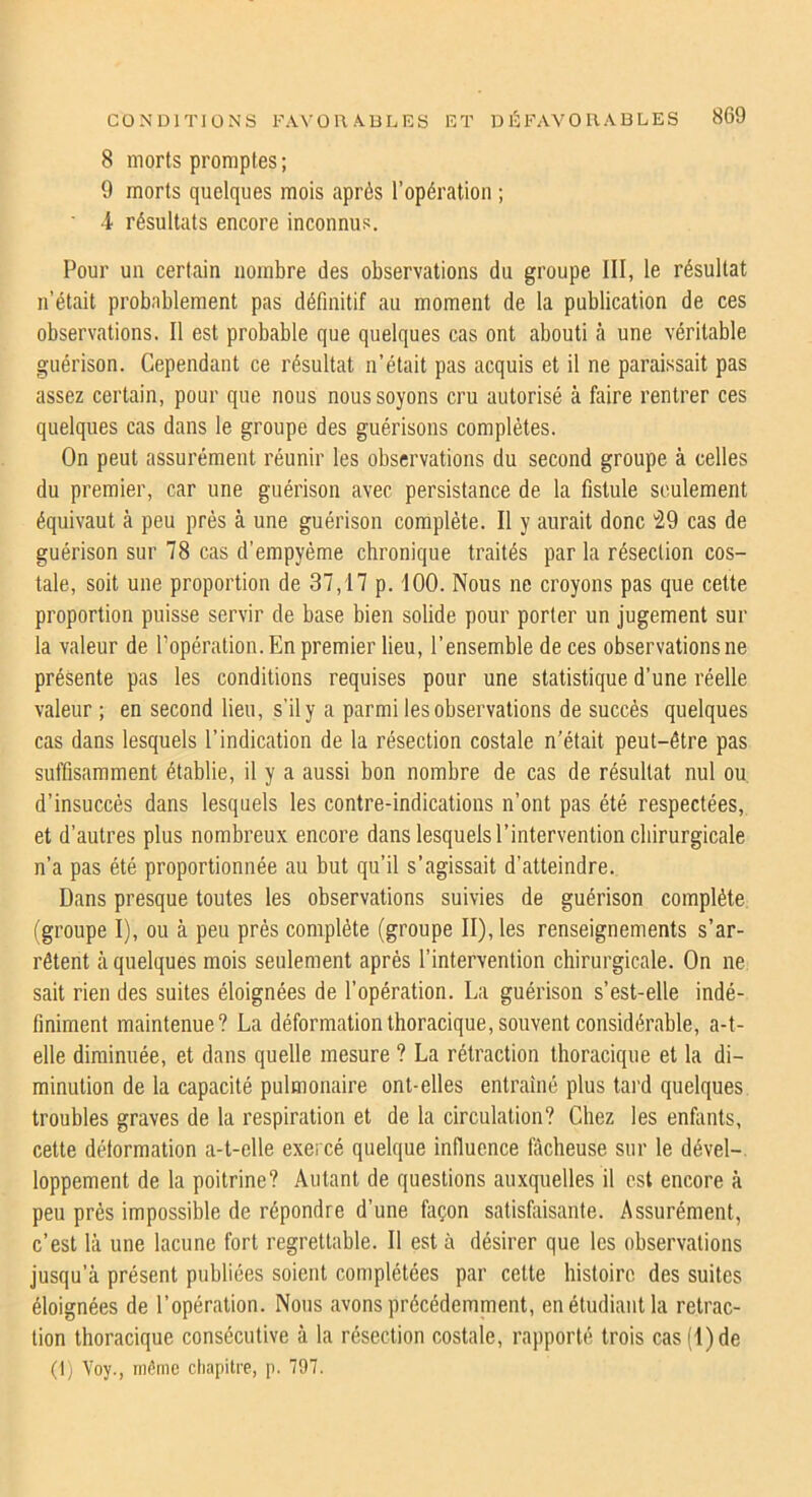 8 morts promptes ; 9 morts quelques mois après l’opération ; 4 résultats encore inconnus. Pour un certain nombre des observations du groupe III, le résultat n’était probablement pas définitif au moment de la publication de ces observations. Il est probable que quelques cas ont abouti à une véritable guérison. Cependant ce résultat n’était pas acquis et il ne paraissait pas assez certain, pour que nous nous soyons cru autorisé à faire rentrer ces quelques cas dans le groupe des guérisons complètes. On peut assurément réunir les observations du second groupe à celles du premier, car une guérison avec persistance de la fistule seulement équivaut à peu prés à une guérison complète. Il y aurait donc '29 cas de guérison sur 78 cas d’empyème chronique traités par la résection cos- tale, soit une proportion de 37,17 p. 100. Nous ne croyons pas que celte proportion puisse servir de base bien solide pour porter un jugement sur la valeur de l’opération. En premier lieu, l’ensemble de ces observations ne présente pas les conditions requises pour une statistique d’une réelle valeur ; en second lieu, s’il y a parmi les observations de succès quelques cas dans lesquels l’indication de la résection costale n'était peut-être pas suffisamment établie, il y a aussi bon nombre de cas de résultat nul ou d’insuccès dans lesquels les contre-indications n’ont pas été respectées, et d’autres plus nombreux encore dans lesquels l’intervention chirurgicale n’a pas été proportionnée au but qu’il s’agissait d’atteindre. Dans presque toutes les observations suivies de guérison complète (groupe I), ou à peu prés complète (groupe II), les renseignements s’ar- rêtent à quelques mois seulement après l’intervention chirurgicale. On ne sait rien des suites éloignées de l’opération. La guérison s’est-elle indé- finiment maintenue? La déformation thoracique, souvent considérable, a-t- elle diminuée, et dans quelle mesure ? La rétraction thoracique et la di- minution de la capacité pulmonaire ont-elles entraîné plus tard quelques troubles graves de la respiration et de la circulation? Chez les enfants, cette détormation a-t-elle exercé quelque influence fâcheuse sur le dével-. loppement de la poitrine? Autant de questions auxquelles il est encore à peu prés impossible de répondre d’une façon satisfiiisante. Assurément, c’est là une lacune fort regrettable. Il esta désirer que les observations jusqu’à présent publiées soient complétées par cette histoire des suites éloignées de l’opération. Nous avons précédemment, en étudiant la rétrac- tion thoracique consécutive à la résection costale, rapporté trois cas (1) de (I) Voy., même chapitre, p. 797.