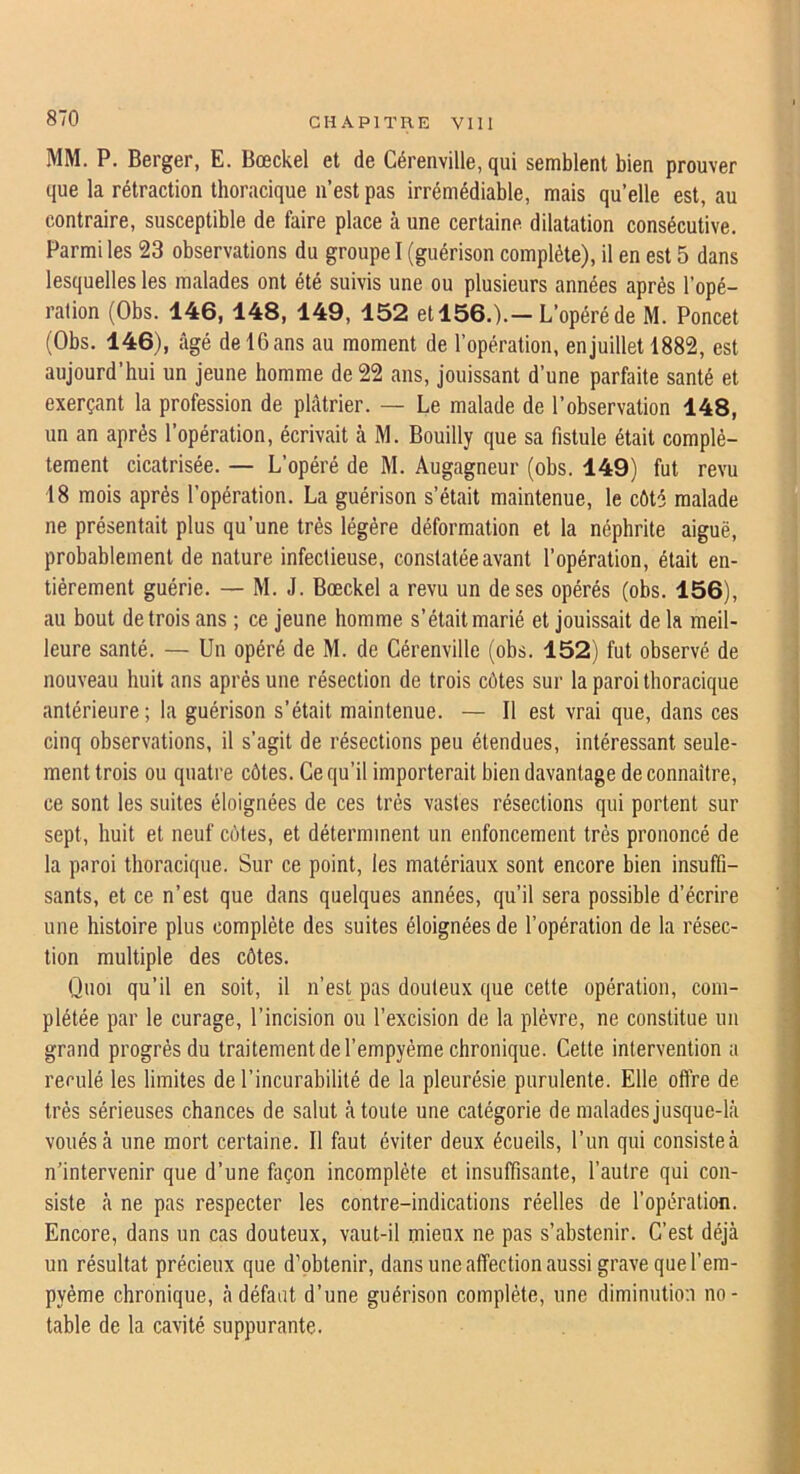 MM. P. Berger, E. Bœckel et de Cérenville, qui semblent bien prouver que la rétraction thoracique n’est pas irrémédiable, mais qu’elle est, au contraire, susceptible de faire place à une certaine dilatation consécutive. Parmi les 23 observations du groupe I (guérison complète), il en est 5 dans lesquelles les malades ont été suivis une ou plusieurs années après l’opé- ration (Obs. 146,148, 149, 152 et 156.).—L’opéré de M. Poncet (Obs. 146), âgé de 16 ans au moment de l’opération, en juillet 1882, est aujourd’hui un jeune homme de 22 ans, jouissant d’une parfaite santé et exerçant la profession de plâtrier. — Le malade de l’ohservation 148, un an après l’opération, écrivait à M. Bouilly que sa fistule était complè- tement cicatrisée. — L’opéré de M. Augagneur (obs. 149) fut revu 18 mois après l’opération. La guérison s’était maintenue, le côté malade ne présentait plus qu’une très légère déformation et la néphrite aiguë, prohablement de nature infectieuse, constatée avant l’opération, était en- tièrement guérie. — M. J. Bœckel a revu un de ses opérés (obs. 156), au bout de trois ans ; ce jeune homme s’était marié et jouissait de la meil- leure santé. — Un opéré de M. de Cérenville (obs. 152) fut observé de nouveau huit ans après une résection de trois côtes sur la paroi thoracique antérieure; la guérison s’était maintenue. — Il est vrai que, dans ces cinq observations, il s’agit de résections peu étendues, intéressant seule- ment trois ou quatre côtes. Ce qu’il importerait bien davantage de connaître, ce sont les suites éloignées de ces très vastes résections qui portent sur sept, huit et neuf côtes, et déterminent un enfoncement très prononcé de la paroi thoracique. Sur ce point, les matériaux sont encore bien insuffi- sants, et ce n’est que dans quelques années, qu’il sera possible d’écrire une histoire plus complète des suites éloignées de l’opération de la résec- tion multiple des côtes. Quoi qu’il en soit, il n’est pas douteux que cette opération, com- plétée par le curage, l’incision ou l’excision de la plèvre, ne constitue un grand progrès du traitement de l’empyème chronique. Cette intervention a reculé les limites de l’incurabilité de la pleurésie purulente. Elle offre de très sérieuses chances de salut à toute une catégorie de malades jusque-là voués à une mort certaine. Il faut éviter deux écueils, l’un qui consiste à n’intervenir que d’une façon incomplète et insuffisante, l’autre qui con- siste à ne pas respecter les contre-indications réelles de l’opération. Encore, dans un cas douteux, vaut-il mieux ne pas s’abstenir. C’est déjà un résultat précieux que d’obtenir, dans une affection aussi grave que l’em- pyème chronique, à défaut d’une guérison complète, une diminution no- table de la cavité suppurante.