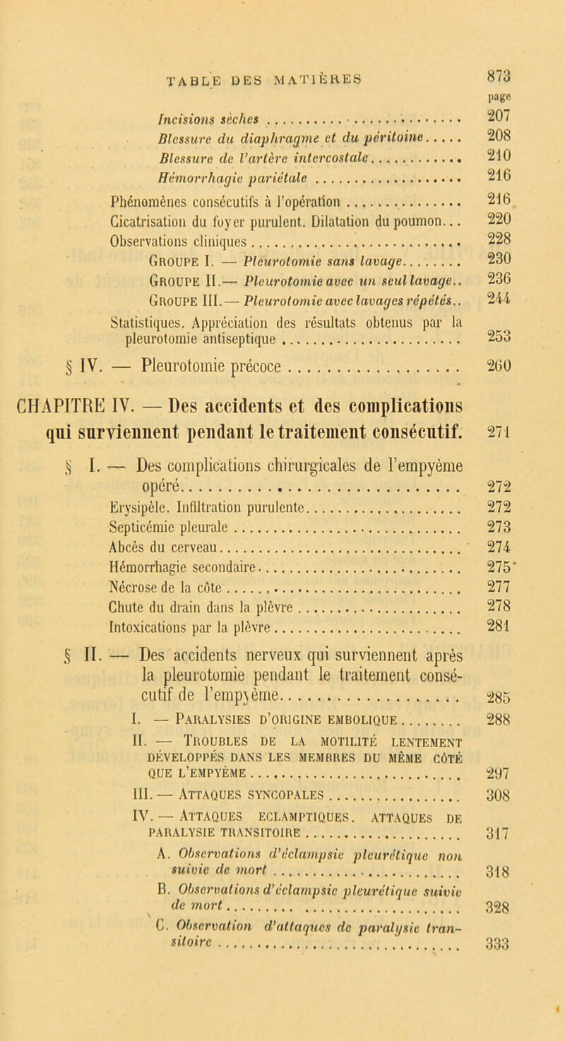 page Incisions sèches • 207 Blessure du diaphrag77ie et du pé7'itome 208 Blessure de l’artère i7ite7’costale 210 He77iorrhagie pu7'iétale 216 Phénomènes consécutifs à l’opération 216 Cicatrisation du foyer purulent. Dilatation du poumon... 220 Observations cliniques 228 Groupe I. — Pleuroto7nie SU71S lavage 230 Groupe II.— Pleuroto77iie avee tm seullavage.. 236 Groupe III.— Pleu7'otor7iie avec lavages 7'épétés,. 244 Statistiques. Appréciation des résultats obtenus par la pleurotomie antiseptique 253 § IV. — Pleurotomie précoce 260 CHAPITRE IV. — Des accidents et des complications qui surviennent pendant le traitement consécutif. 271 I. — Des complications chirurgicales de l’empyème opéré 272 Erysipèle. Infiltration purulente 272 Septicémie pleurale 273 Abcès du cerveau 274 Hémorrhagie secondaire 275' Nécrose de la côte 277 Chute du drain dans la plèvre 278 Intoxications par la plèvre 281 § II. — Des accidents nerveux qui surviennent après la pleurotomie pendant le traitement consé- cutif de l’emp^ème 485 I. — Paralysies d’origine embolique 288 II. — Troubles de la motilité lentement DÉVELOPPÉS dans LES MEMBRES DU MÊME CÔTÉ QUE l’empyème 407 III. — Attaques syncopales 308 IV. — Attaques Eclamptiques, attaques de PARALYSIE transitoire 317 A. Observatio7is d’éekwipsic pleurétique no7i suivie de i7iort 3jg B. Olise7'valionsd’écla77ipsie j)leu7'étique suivie de 7nort 32g C. Observation d’attaques de pn7'dl\jsic tra7i- sitoire 333 i