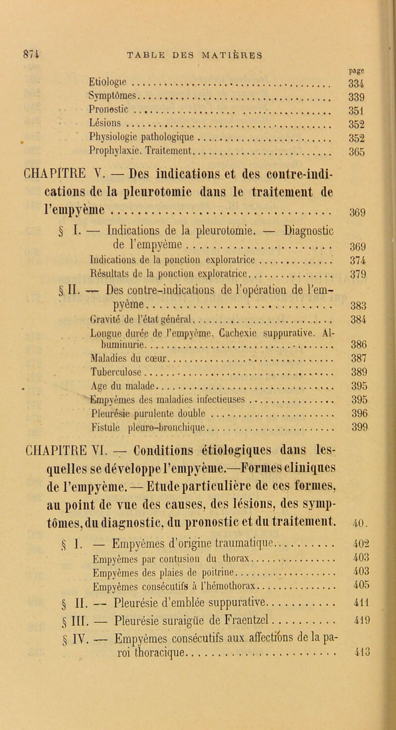 page Etiologie 334 Symptômes 339 Pronestic 351 Lésions 352 Physiologie pathologique 352 Prophylaxie. Traitement 365 CHAPITRE V. — Des indications et des contre-indi- cations de la pleurotomie dans le traitement de l’empyème 369 § I. — Indications de la pleurotomie. — Diagnostic de l’empyème 369 Indications de la ponction exploratrice 374 Résultats de la ponction exploratrice 379 ^ II. — Des contre-indications de l’opération de l’em- pyème 383 Gravité de l’état général 384 Longue durée de rempyèmc. Cachexie suppurative. Al- buminurie 386 Maladies du cœur 387 Tuberculose 389 . Age du malade 395 Empyèmes des maladies infectieuses 395 Pleurésie purulente double 396 Fistule pleuro-hronchique 399 CHAPITRE VI. — Conditions étiologiques dans les- quelles se développe l’empyème.—Formes cliniques de l’empyème. —Etude particulière de ces formes, au point de vue des causes, des lésions, des symp- tômes, du diagnostic, du pronostic et du traitement. 40. ,0. — Empyèmes d’origine traumatique 40“2 Empyèmes par contusion du thorax 403 Empyèmes des plaies de poitrine 403 Empyèmes consécutifs à l’héraothorax 405 § H.— Pleurésie d’emblée suppurative 411 5 III. — Pleurésie suraigüe de Fraentzel 419 IV. — Empyèmes consécutifs aux affectibns de la pa- roi thoracique 413