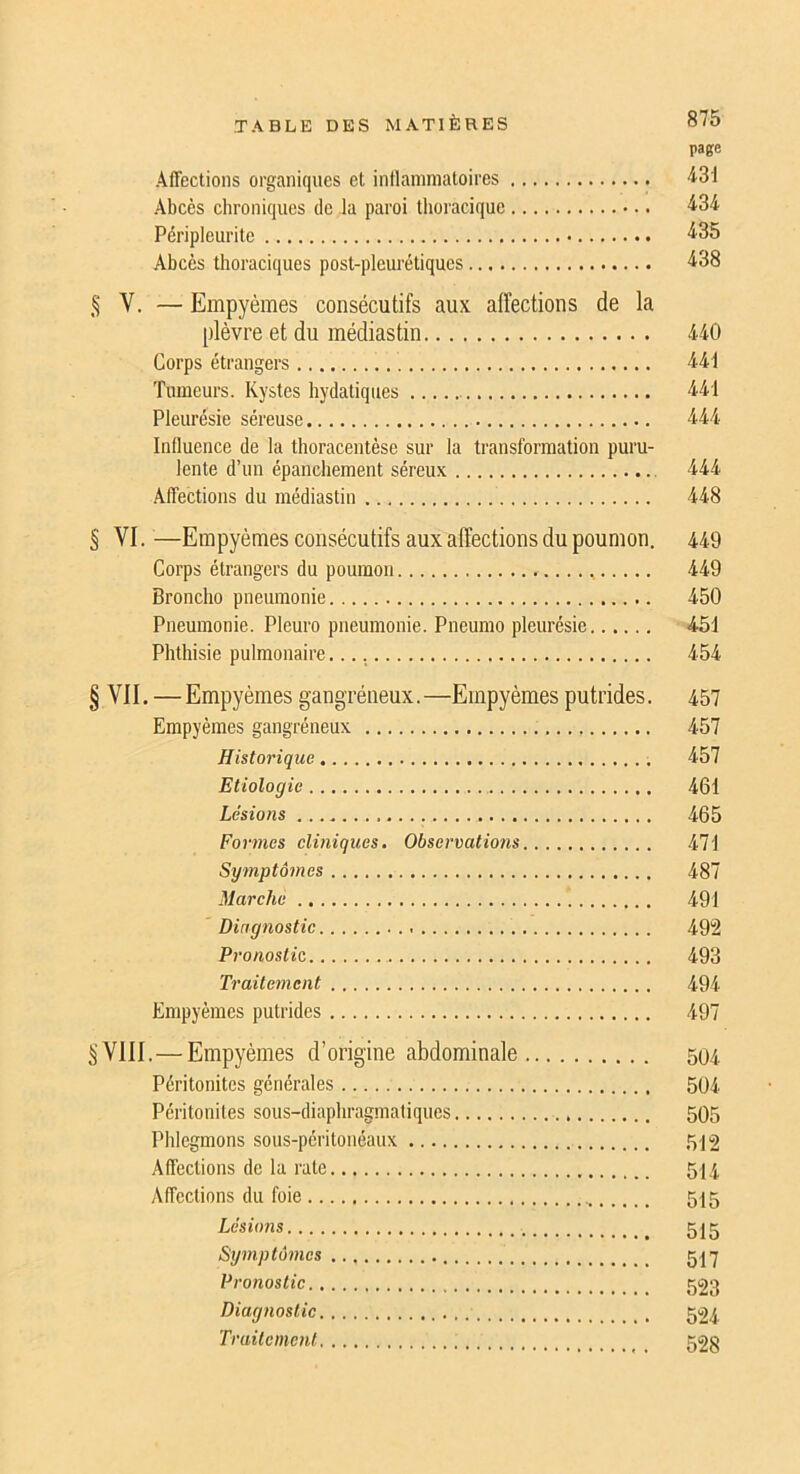 page Affections organiques et intlammatoires ■i31 Abcès chroniques de la paroi thoracique •iSd Péripleurite ■^35 Abcès thoraciques post-pleurétiques 4.38 § V. — Empyèmes consécutifs aux affections de la plèvre et du médiastin 440 Corps étrangers 44t Tumeurs. Kystes hydatiques 441 Pleurésie séreuse 444 Inlluence de la tlioracentèse sur la transformation puru- lente d’un épanchement séreux 444 Affections du médiastin 448 § VI. —Empyèmes consécutifs aux affections du poumon. 449 Corps étrangers du poumon 449 Broncho pneumonie 450 Pneumonie. Pleuro pneumonie. Pneumo pleurésie 451 Phthisie pulmonaire 454 § VII. —Empyèmes gangréneux.—Empyèmes putrides. 457 Empyèmes gangréneux 457 Historique 457 Etiologie 461 Lésions 465 Formes eliniques. Observations 471 Symptômes 487 Marche 491 Diagnostic 492 Pronostic 493 Traitement 494 Empyèmes putrides 497 §VIII.—Empyèmes d’origine abdominale 504 Péritonites générales 504 Péritonites sous-diaphragmaliques 505 Phlegmons sous-péritonéaux 5^2 Affections de la rate 5^4 Affections du foie 515 Lésions 515 Symptômes 51'y Pronostic 523 Diagnostic 524 Traitement 52§