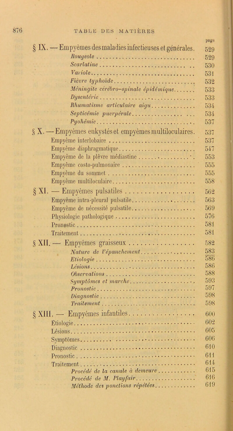 pago § IX. — Empyèmes des maladies infectieuses et générales. 529 Jiout/eolo 529 Scarlatine 530 Vaiiole 53 j Fièvre typhoïde 532 Méningite cérébro-spinale épidémique 533 Dysentéric 533 Rhumatisme articidaire aigu 534 Septicémie puerpérale 534 Pyohémie 537 § X. — Empyèmes enkystés et empyèmes multiloculaires. 537 Empycme interlobaire 537 Einpyème diaphragmali(iue 547 Empyème de la plèvre inédiastine •. 553 Empycme costo-pulmonairc 555 Empyème du sommet 555 Empyème multiloculaire 558 § XI. — Empyèmes pulsatiles 56”2 Empyème intra-pleural pulsatile 563 Empyème de nécessité pulsatile 569 Physiologie pathologique 576 Pronostic 581 Traitement 581 ,§ XII, — Empj'èmes graisseux 582 Nature de l’épanehement 583 Etiologie 586 Lésions 586 Observations 588 Sy7nptômes et marche 593 Pronostic 597 Diagnostic 598 Traitement 598 § XIII, — Empyèmes infantiles 600 Etiologie 602 Lésions 605 Symptômes 606 Diagnostic 610 Pronostic 611 Traitement 614 Procédé de la canule à deineure 615 Procédé de M. Playfair 616 Méthode des pondions répétées 619