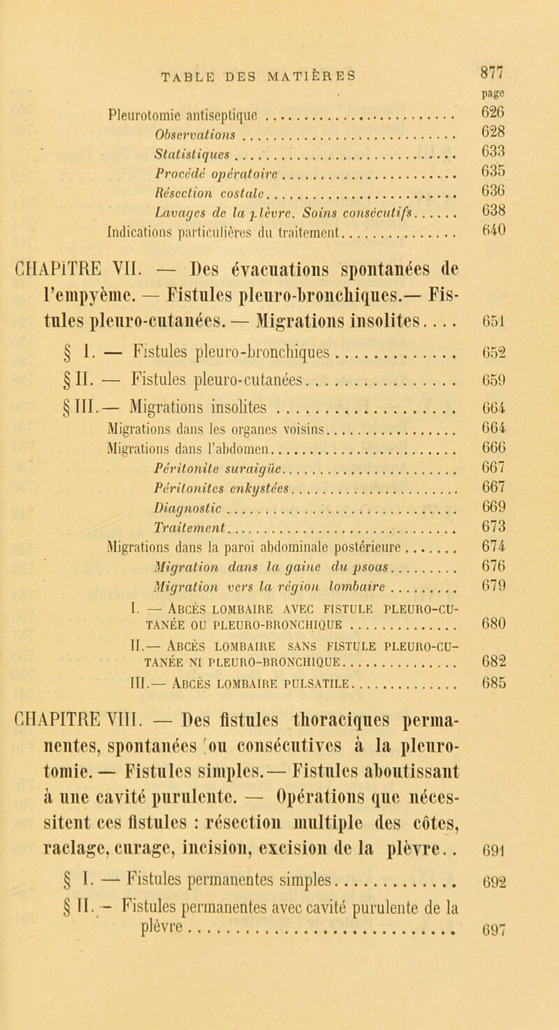 page Pleurotomie antiseptique 626 Observations 628 Statistiques 633 Proeèdé opératoire 635 Résection costale 636 Lavages de la plèvre. Soins consecutifs 638 Indications particulières du traitement 640 CFIAPITRE VII. — Des évacuations spontanées de l’empyème. — Fistules pleuro-broncliitiues.— Fis- tules plenro-cntanées. — Migrations insolites 651 § I. — Fistules pleuro-bronchiques 652 §11. — Fistules pleure-cutanées 659 §111.— Migrations insolites 664 Migrations dans les organes voisins 664 Migrations dans l’abdomen 666 Péritonite suraiguë 667 Péritonites enkystées 667 Diagnostic 669 Traitement 673 Migrations dans la paroi abdominale postérieure 674 Migration dans la gaine du psoas 676 Migration vers la région lombaire 679 I. — Abcès lombaire avec fistule pleüro-cu- TANÉE ou PLEÜRO-BRONCHIÛUE 680 IL— Abcès lombaire sans fistule pleuro-cu- TANÉE NI PLEURO-BRONCHIQUE 682 III.— Abcès lombaire pulsatile 685 CHAPITRE VIII. — Des fistules thoraciques perma- nentes, spontanées >u consécutives à la pleuro- tomie. — Fistules simples.— Fistules ahontissant à une cavité purulente. — Opérations que néces- sitent ces fistules : résection multiple des côtes, raclage, curage, incision, excision de la plèvre.. 691 § I.—Fistules permanentes simples 692 § II. - Fistules permanentes avec cavité purulente de la plèvre 097