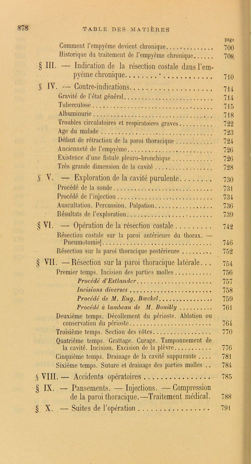 page Comment l’empyème devient chronique 700 Historique du traitement de l’empyème chronique 708 § ni. — Indication de la résection costale dansl’em- pyème chronique * 710 § IV. — Contre-indications 714 Gravité de l’état général 714 Tuberculose 715 Albuminurie _ 718 Troubles circulatoires et respiratoires graves 722 Age du malade 723 Défaut de rétraction de la paroi thoracique 724 Ancienneté de l’empyème 720 Existence d’une fistule pleuro-broncbique 726 Très grande dimension do la cavité 728 S V. — Exploration de la cavité purulente 730 Procédé de la sonde 731 Procédé de l’injection 734 Auscultation. Percussion. Palpation 736 Résultats de l’exploration 739 VI. — Opération de la résection costale 742 Résection costale sur la paroi antérieure du thorax. — Pneumutomie] 746 Résection sur la paroi thoracique postérieure 752 § VII. —Résection sur la paroi thoracique latérale... 754 Premier temps. Incision des parties molles 756 Procédé d’Esllandvr 757 Incisions diverses 758 Procédé de M. Eug, Bœckcl 759 Procédé à lambeau de M. Bouilly 761 Deuxième temps. Décollement du périoste. Ablation ou conservation du périoste 764 Troisième temps. Section des côtes 770 Quatrième temps. Grattage. Curage. Tamponnement de la cavité. Incision. Excision de la plèvre 776 Cinquième temps. Drainage de la cavité suppurante 781 Sixième temps. Suture et drainage des parties molles ., 784 S VIII. — Accidents opératoires 785 § IX. — Pansements. — Injections. — Compression de la paroi thoracique.—Traitement médical. 788 § X. —Suites de l’opération 791