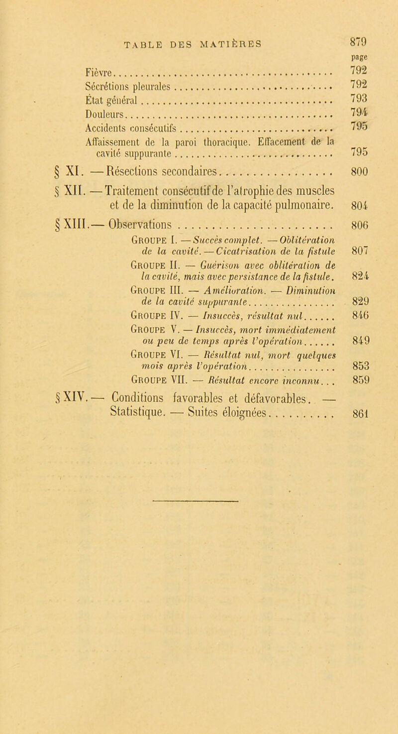 page Fièvre ^92 Sécrétions pleurales 792 État général 793 Douleurs 794 Accidents consécutifs 795 AITaissement de la paroi thoracique. Elfacement de la cavité suppurante 795 § XI. — Résections secondaires 800 § XII. —Traitement consécutif de l’alrophiedes muscles et de la diminution de la capacité pulmonaire. 804 XIII.— Observations 800 Groupe I. —Succès complet. —Oblitération de la cavité.—Cicatrisation de la fistule 807 Groupe II. — Guérison avec oblitération de la cavité, mais avec persistance de la fisttile. 824 Groupe III. — Amélioration. — Diminution de la cavité suppurante 829 Groupe IV. — Insuccès, résultat nid 840 Groupe V. — Insuccès, mort immédiatement ou peu de temps après l’opération 849 Groupe VI. — Résultat md, mort quelques mois après l’opération 853 Groupe VII. — Résultat encore inconnu. .. 859 §XIV.— Conditions favorables et défavorables. — Statistique. — Suites éloignées 861