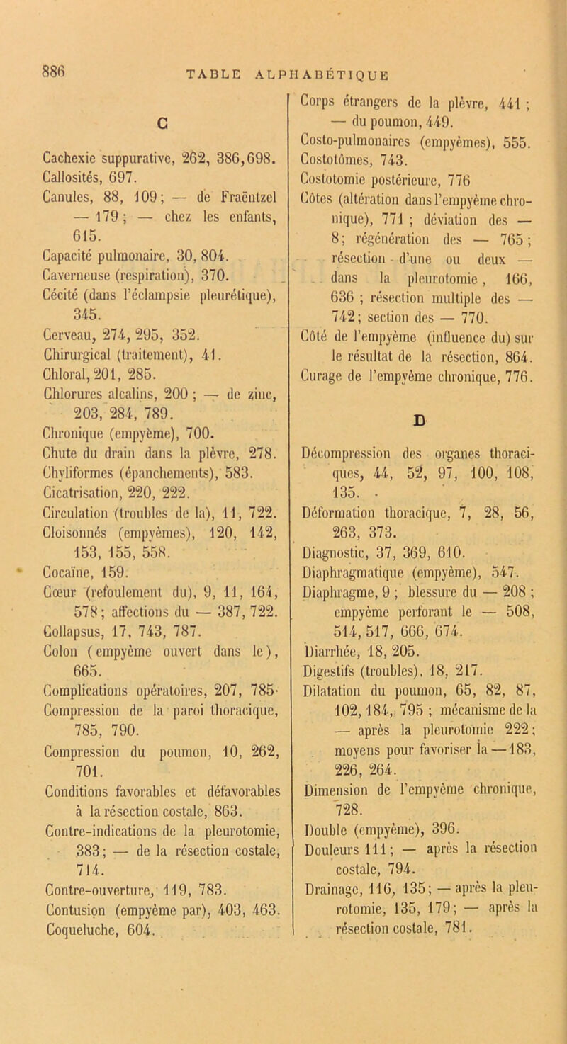 c Cachexie suppurative, 262, 386,698. Callosités, 697. Canules, 88, 109; — de Fraëntzel — 179; — chez les enfants, 615. Capacité pulmonaire, 30, 804. Caverneuse (respiration), 370. Cécité (dans l’éclampsie pleurétique), 345. Cerveau, 274, 295, 352. Chirurgical (traitement), 41. Chloral,201, 285. Chlorures alcalins, 200 ; — de zinc, 203, 284, 789. Chronique (cmpyème), 700. Chute du drain dans la plèvre, 278. Chyliformes (épanchements), 583. Cicatrisation, 220, 222. Circulation (troubles de la), 11, 722. Cloisonnés (empyèmes), 120, 142, 153, 155, 558. Cocaïne, 159. Cœur (refoulement du), 9, 11, 164, 578; affections du — 387, 722. Collapsus, 17, 743, 787. Colon ( empyème ouvert dans le ), 665. Complications opératoires, 207, 785- Compression de la paroi thoracique, 785, 790. Compression du poumon, 10, 262, 701. Conditions favorables et défavorables à la résection costale, 863. Contre-indications de la pleurotomie, 383; — de la résection costale, 714. Gontre-ouverturCj 119, 783. Contusion (empyème par), 403, 463. Coqueluche, 604. Corps étrangers de la plèvre, 441 ; — du poumon, 449. Costo-pulmonaires (empyèmes), 555. Costotomes, 743. Costotomie postérieure, 776 Côtes (altération dans l’empyème chro- nique), 771 ; déviation des — 8 ; régénération des — 765 ; résection d’une ou deux — .. dans la pleurotomie, 166, 636 ; résection multiple des — 742; section des — 770. Côté de l’empyème (influence du) sui- te résultat de la résection, 864. Curage de l’empyème chronique, 776. D Décompression des organes thoraci- ques, 44, 52, 97, 100, 108, 135. . Déformation thoracique, 7, 28, 56, 263, 373. Diagnostic, 37, 369, 610. Diaphragmatique (empyème), 547. Diaphragme, 9 ; blessure du — 208 ; empyème perforant le — 508, 514, 517, 666, 674. Diarrhée, 18, 205. Digestifs (troubles), 18, 217. Dilatation du poumon, 65, 82, 87, 102,184, 795 ; mécanisme de la — après la pleurotomie 222; moyens pour favoriser la —183, 226, 264. Dimension de l’empyèine chronique, 728. Double (empyème), 396. Douleurs 111; — après la résection costale, 794. Drainage, 116, 135; —après la pleu- rotomie, 135, 179; — après la résection costale, 781.