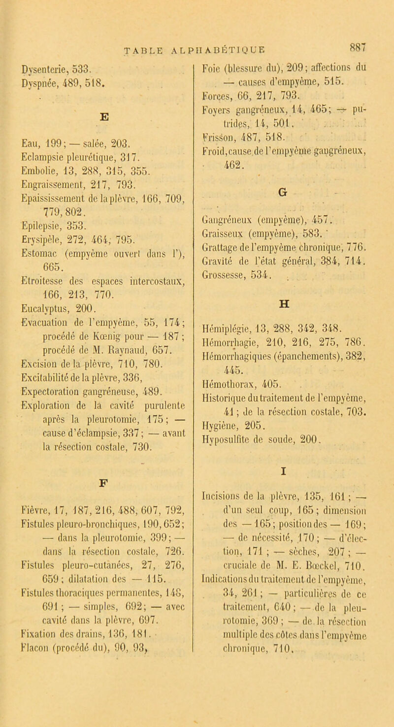 Dysenterie, 533. Dyspnée, 489, 518. E Eau, 199; — salée, 203. Eclampsie pleurétique, 317. Embolie, 13, 288, 315, 355. Engraissement, 217, 793. Epaississement de la plèvre, 166, 709, 779,802. Epilepsie, 353. Erysipèle, 272, 464, 795. Estomac (empyème ouvert dans 1’), 665. Etroitesse des espaces intercostaux, 166, 213, 770. Eucalyptus, 200. Evacuation de l’empyème, 55, 174; procédé de Kœnig pour — 187 ; procédé de M. Raynaud, 657. Excision delà plèvre, 710, 780. Excitabilité de la plèvre, 336, Expectoration gangréneuse, 489. Exploration de la cavité purulente après la pleurotomie, 175; — cause d’éclampsie, 337 ; — avant la résection costale, 730. F Fièvre, 17, 187, 216, 488, 607, 792, Fistules plcuro-bronchiques, 190,652; — dans la pleurotomie, 399 ; — dans la résection costale, 726. Fistules pleuro-cutànées, 27, 276, 659; dilatation des — 115. Fistules thoraciques permanentes, 148, 691 ; — simples, 692; — avec cavité dans la plèvre, 697. Fixation des drains, 136, 181. Flacon (procédé du), 90, 93, Il ABÊTI U UE S87 Foie (blessure du), 209; affections du — causes d’empyème, 515. Forces, 66, 217, 793. Foyers gangréneux, 14, 465; pu- trides, 14, 501. Frisson, 487, 518. Froid,cause.de l’empyème gaugréneux, 462. G Gangréneux (empyème), 457. Graisseux (empyème), 583. ' Grattage del’empyème chronique, 776. Gravité de l’état général, 384, 714. Grossesse, 534. H Hémiplégie, 13, 288, 342, 348. Hémorriiagie, 210, 216, 275, 786. Hémorrhagiques (épanchements), 382, 445. Hémothorax, 405. Historique dutraitement de l’empyème, 41 ; de la résection costale, 703. Hygiène, 205. Hyposulfite de soude, 200, I Incisions de la plèvre, 135, 161 ; — d’un seul coup, 165; dimension des —165; position des— 169; — de nécessité, .170; — d’élec- tion, 171 ; — sèches, 207 ; — cruciale de M. E. Rœckel, 710. Indications du traitement de l’empyème, 34, 261 ; — particulières de ce traitement, 640; — de la pleu- rotomie, 369 ; — de. la résection multiple des côtes dans l’empyème chronique, 710,