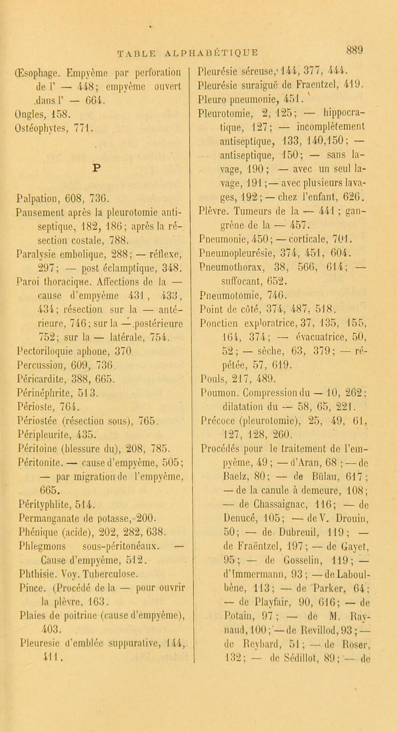 (Esopliage. Empyùnie par perforation de r — ii8; empyème ouvert .dans r — GGi. Ongles, 158. Üstéopliytes, 771. P Palpation, 608, 736. Pansement après la pleurotomie anti- septique, 182, 186; après la ré- section costale, 788. Paralysie embolique, 288 ; — réflexe, 297; — post éclamptique, 348. Paroi thoracique. Affections de la — cause d’empyème 431 , 433, 434; résection sur la — anté- rieure, 746; sur la — .postérieure 752; sur la — latérale, 754. Pectoriloquie aphone, 370, Percussion, 609, 736. Péricardite, 388, 665. Périnéplirite, 513. Périoste, 764. Périostée (résection sous), 765. Péripleurite, 435. Péritoine (blessure du), 208, 785. Péritonite.— cause d’empyème, 505; — par migration de l’empyème, 665. Pérityphlite, 514. Permanganate de potasse,-200. Phéniqne (acide), 202, 282, 638. Phlegmons sous-péritonéaux. — Cause d’empyème, 512. Phthisie. Voy. Tuberculose. Pince. (Procédé de la — pour ouvrir la plèvre, 163. Plaies de poitrine (cause d’empyème), 403. Pleuresie d’emblée suppurative, 144, 411. Pleurésie séreuse,'144, 377, 444. Pleurésie suraiguë de Fraentzel, 419. Pleuro pneumonie, 451. Pleurotomie, 2, 125; — hippocra- tique, 127; — incomplètement antiseptique, 133, 140,150; — antiseptique, 150; — sans la- vage, 190; — avec un seul la- vage, 191 ;— avec plusieurs lava- ges, 192;— chez l’enfont, 626. Plèvre. Tumeurs de la ^ 441 ; gan- grène de la — 457. Pneumonie, 450 ; — corticale, 701. Pneumopleurésie, 374, 451, 604. Pneumothorax, 38, 566, 614; — suffocant, 652. Pneumotomie, 746. Point de coté, 374, 487, 518. Ponction exploratrice, 37, 135, 155, 164, 374; — évacuatrice, 50, 52; — sèche, 63, 379; — ré- pétée, 57, 619. Pouls, 217, 489. Poumon. Compression du — 10, 262; dilatation du — 58, 65, 221. Précoce (pleurotomie), 25, 49, 61, 127, 128, 260. Procédés pour le traitement de l’em- pyème, 49 ; — d’Aran, 68 ; — de Baelz, 80; — de Biilau, 617; — de la canule à demeure, 108 ; — de Chassaignac, 116; — de Denucé, 105; —deV. Drouin, 50; — de Dubreuil, 119; — de Fraëntzel, 197; — de Gayet, 95; — de Gosselin, 119; — d’immermann, 93; — deLaboul- bène, 113; — de Parker, 64; — de Playfair, 90, 616; — de Potain, 97; — de RI. Bay- naud, 100;'—de Revillod,93; — de Beybard, 51 ; — de Roser, 132; — de Sédillot, 89;'— de