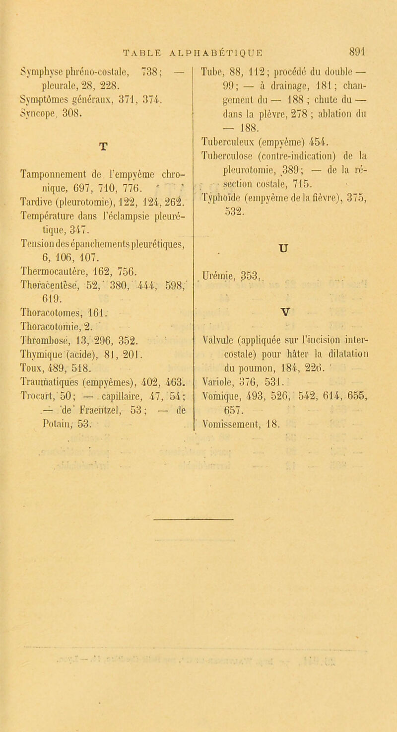 Symphyse phréiio-coslale, 738 ; — pleurale, 28, 228. Symptômes généraux, 371, 374. Syncope. 308. T Tamponnement de l’empyème chro- nique, 697, 710, 776. ' Tardive (pleurotomie), 122, 124,262. Température dans l’éclampsie pleuré- tique, 347. Tension des épanchements pleurétiques, 6, 106, 107. Thermocautère, 162, 756. Thoracentêsé, 52,' 380,' 444, 598,' 619. Thoracotomes, 161. Thoracotomie, 2. Thrombose, 13, 296, 352. Thymique (acide), 81,201. Toux, 489, 518. Trauihaliques (empyèmes), 402, 463. Trocart,'50; — capillaire, 47, 54; — 'de'Fraentzel, 53; — de Potain, 53. Tube, 88, 112; procédé du double — 99; — à drainage, 181; chan- gement du — 188 ; chute du — dans la plèvre, 278 ; ablation du — 188. Tuberculeux (empyème) 454. Tuberculose (contre-indication) de la pleurotomie, 389; — de la ré- • section costale, 715. Typhoïde (empyème de la fièvre), 375, 532. U Urémie, .353,. V Valvule (appliquée sur l’incision inter- costale) pour hâter la dilatation du poumon, 184, 226. ‘ Variole, 376, 531. Vomique, 493, 526, 542, 614, 655, 657. Vomissement, 18.