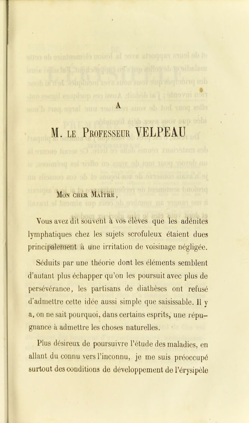 I A M. le Professeur VELPEAU Mon cher Maître , Vous avez dit souvent à vos élèves que les adénites lymphatiques chez les sujets scrofuleux étaient dues principalement à une irritation de voisinage négligée. Séduits par une théorie dont les éléments semblent d’autant plus échapper qu’on les poursuit avec plus de persévérance, les partisans de diathèses ont refusé d’admettre cette idée aussi simple que saisissable. 11 y a, on ne sait pourquoi, dans certains esprits, une répu- gnance à admettre les choses naturelles. Plus désireux de poursuivre l’étude des maladies, en allant du connu vers l’inconnu, je mo suis préoccupé surtout des conditions de développement de l’érysipèle
