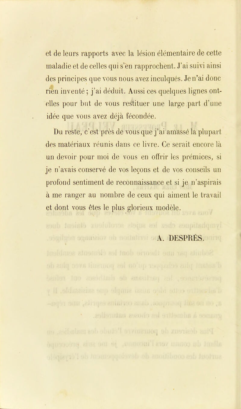 et de leurs rapports avec la lésion élémentaire de cette maladie et de celles qui s’en rapprochent. J’ai suivi ainsi des principes que vous nous avez inculqués. Je n’ai donc rien inventé ; j’ai déduit. Aussi ces quelques lignes ont- elles pour but de vous restituer une large part d’une idée que vous avez déjà fécondée. Du reste, c’est près de vous que j’ai amassé la plupart des matériaux réunis dans ce livre. Ce serait encore là un devoir pour moi de vous en offrir les prémices, si je n’avais conservé de vos leçons et de vos conseils un profond sentiment de reconnaissance et si je n’aspirais à me ranger au nombre de ceux qui aiment le travail et dont vous êtes le plus glorieux modèle. A. DESPRÉS.