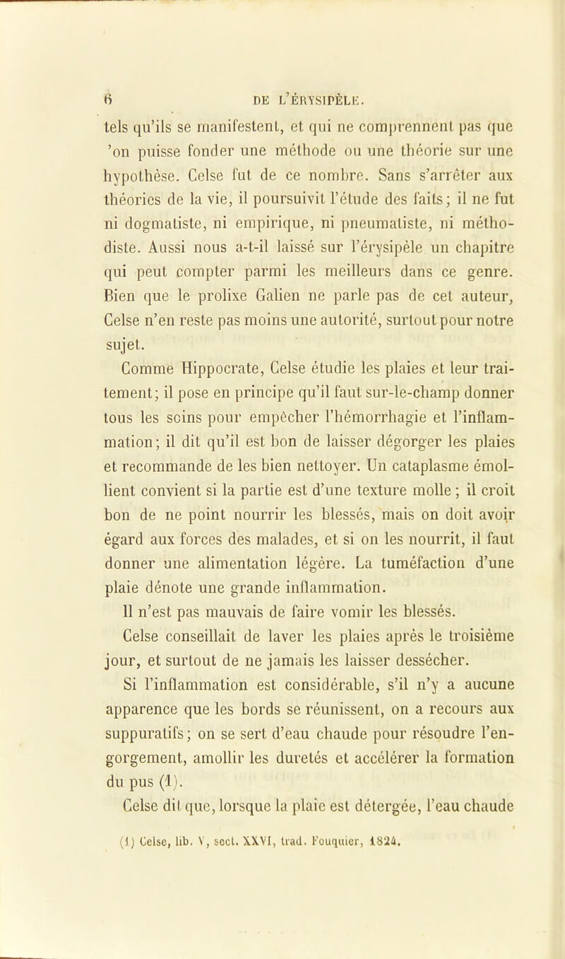 tels qu’ils se manifestent, et qui ne comprennent pas que ’on puisse fonder une méthode ou une théorie sur une hypothèse. Celse fut de ce nombre. Sans s’arrêter aux théories de la vie, il poursuivit l’étude des faits; il ne fut ni dogmatiste, ni empirique, ni pneumaliste, ni métho- diste. Aussi nous a-t-il laissé sur l’érysipèle un chapitre qui peut compter parmi les meilleurs dans ce genre. Bien que le prolixe Galien ne parle pas de cet auteur, Celse n’en reste pas moins une autorité, surtout pour notre sujet. Comme Hippocrate, Celse étudie les plaies et leur trai- tement; il pose en principe qu’il faut sur-le-champ donner tous les seins pour empêcher l’hémorrhagie et l’inflam- mation; il dit qu’il est bon de laisser dégorger les plaies et recommande de les bien nettoyer. Un cataplasme émol- lient convient si la partie est d’une texture molle ; il croit bon de ne point nourrir les blessés, mais on doit avoir égard aux forces des malades, et si on les nourrit, il faut donner une alimentation légère. La tuméfaction d’une plaie dénote une grande inflammation. 11 n’est pas mauvais de faire vomir les blessés. Celse conseillait de laver les plaies après le troisième jour, et surtout de ne jamais les laisser dessécher. Si l’inflammation est considérable, s’il n’y a aucune apparence que les bords se réunissent, on a recours aux suppuratifs; on se sert d’eau chaude pour résoudre l’en- gorgement, amollir les duretés et accélérer la formation du pus (1). Celse dit que, lorsque la plaie est détergée, l’eau chaude (1) Celse, lib. \, secl. XXVI, trail. Fouquier, 1824.