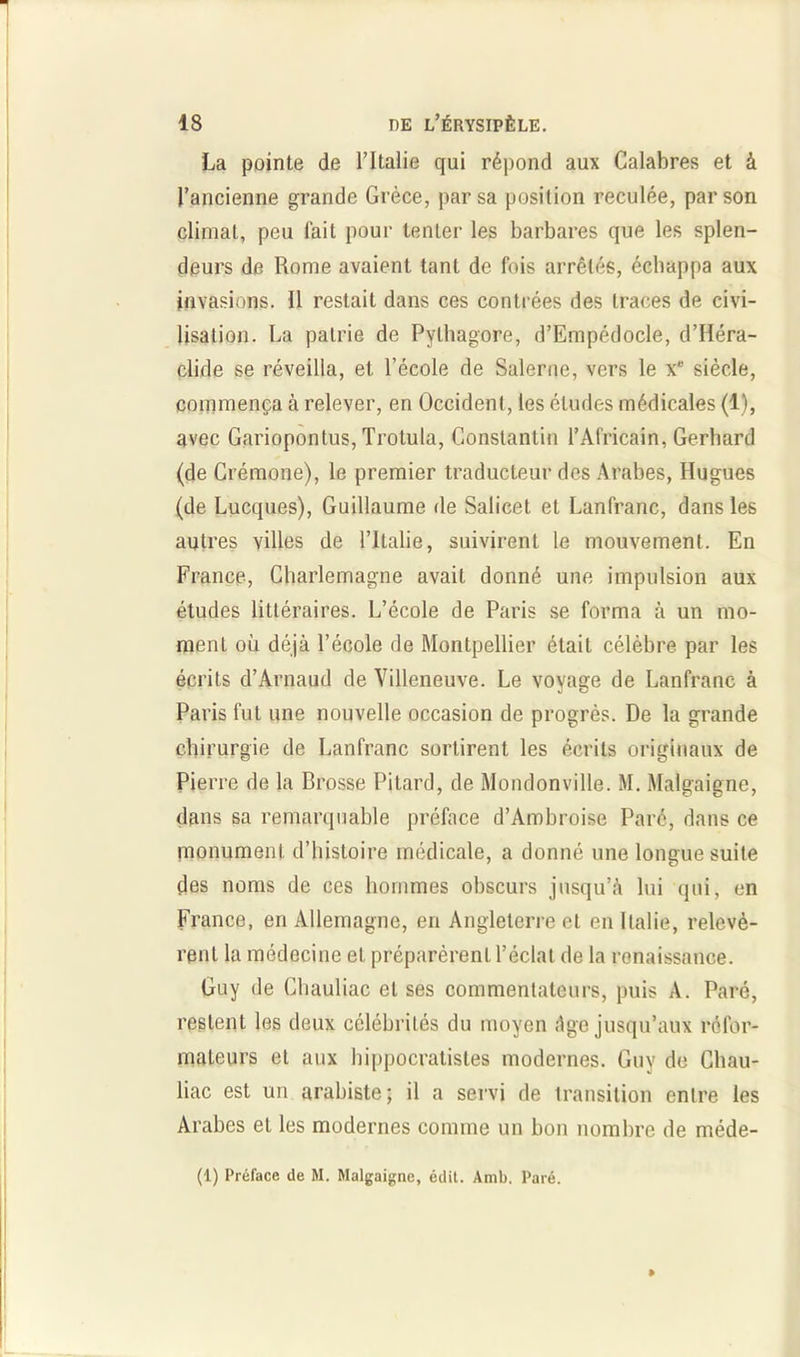 La pointe de l’Italie qui répond aux Calabres et à l’ancienne grande Grèce, par sa position reculée, par son climat, peu fait pour tenter les barbares que les splen- deurs de Rome avaient tant de fois arrêtés, échappa aux invasions. Il restait dans ces contrées des traces de civi- lisation. La patrie de Pylhagore, d’Empédocle, d’Héra- clide se réveilla, et l’école de Salerue, vers le x* siècle, commença à relever, en Occident, les éludes médicales (1), avec Gariopontus, Trotula, Constantin l’Africain, Gerhard (de Crémone), le premier traducteur des Arabes, Hugues (de Lucques), Guillaume de Salicet et Lanfranc, dans les autres villes de l’Italie, suivirent le mouvement. En France, Charlemagne avait donné une impulsion aux études littéraires. L’école de Paris se forma à un mo- ment où déjà l’école de Montpellier était célèbre par les écrits d’Arnaud de Villeneuve. Le voyage de Lanfranc à Paris fut une nouvelle occasion de progrès. De la grande chirurgie de Lanfranc sortirent les écrits originaux de Pierre de la Brosse Pi Lard, de Mondonville. M. Malgaigne, dans sa remarquable préface d’Ambroise Paré, dans ce monument d’histoire médicale, a donné une longue suite des noms de ces hommes obscurs jusqu’à lui qui, en France, en Allemagne, en Angleterre et en Italie, relevè- rent la médecine et préparèrent l’éclat de la renaissance. Guy de Chauliac et ses commentateurs, puis A. Paré, restent les deux célébrités du moyen âge jusqu’aux réfor- mateurs et aux hippocratistes modernes. Guy de Chau- liac est un arabiste; il a servi de transition entre les Arabes et les modernes comme un bon nombre de méde- (1) Préface de M. Malgaigne, édit. Amb. Paré.