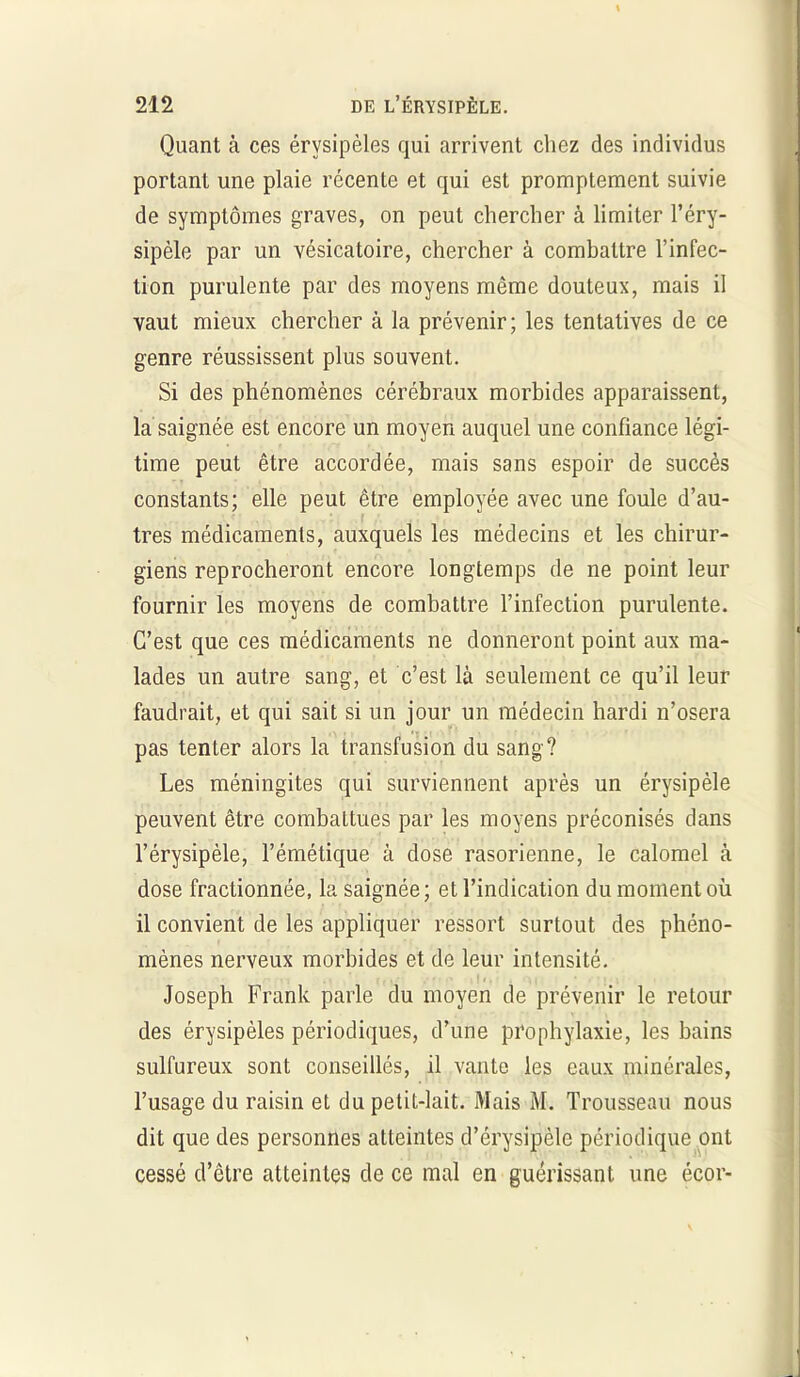 Quant à ces érysipèles qui arrivent chez des individus portant une plaie récente et qui est promptement suivie de symptômes graves, on peut chercher à limiter l’éry- sipèle par un vésicatoire, chercher à combattre l’infec- tion purulente par des moyens même douteux, mais il vaut mieux chercher à la prévenir; les tentatives de ce genre réussissent plus souvent. Si des phénomènes cérébraux morbides apparaissent, la saignée est encore un moyen auquel une confiance légi- time peut être accordée, mais sans espoir de succès constants; elle peut être employée avec une foule d’au- tres médicaments, auxquels les médecins et les chirur- giens reprocheront encore longtemps de ne point leur fournir les moyens de combattre l’infection purulente. C’est que ces médicaments ne donneront point aux ma- lades un autre sang, et c’est là seulement ce qu’il leur faudrait, et qui sait si un jour un médecin hardi n’osera pas tenter alors la transfusion du sang? Les méningites qui surviennent après un érysipèle peuvent être combattues par les moyens préconisés dans l’érysipèle, l’émétique à dose rasorienne, le calomel à dose fractionnée, la saignée; et l’indication du moment où il convient de les appliquer ressort surtout des phéno- mènes nerveux morbides et de leur intensité. Joseph Frank parle du moyen de prévenir le retour des érysipèles périodiques, d’une prophylaxie, les bains sulfureux sont conseillés, il vante les eaux minérales, l’usage du raisin et du petit-lait. Mais M. Trousseau nous dit que des personnes atteintes d’érysipèle périodique ont cessé d’être atteintes de ce mal en guérissant une écor-