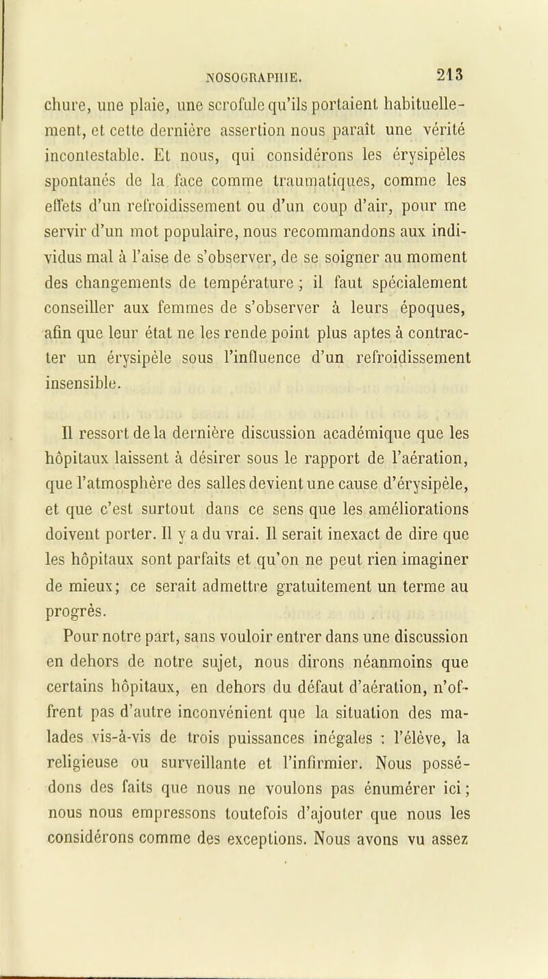 chure, une plaie, une scrofule qu’ils portaient habituelle- ment, et cette dernière assertion nous paraît une vérité incontestable. Et nous, qui considérons les érysipèles spontanés de la face comme traumatiques, comme les effets d’un refroidissement ou d’un coup d’air, pour me servir d’un mot populaire, nous recommandons aux indi- vidus mal à l’aise de s’observer, de se soigner au moment des changements de température ; il faut spécialement conseiller aux femmes de s’observer à leurs époques, afin que leur état ne les rende point plus aptes à contrac- ter un érysipèle sous l’influence d’un refroidissement insensible. Il ressort de la dernière discussion académique que les hôpitaux laissent à désirer sous le rapport de l’aération, que l’atmosphère des salles devient une cause d’érvsipèle, et que c’est surtout dans ce sens que les améliorations doivent porter. Il y a du vrai. Il serait inexact de dire que les hôpitaux sont parfaits et qu’on ne peut rien imaginer de mieux; ce serait admettre gratuitement un terme au progrès. Pour notre part, sans vouloir entrer dans une discussion en dehors de notre sujet, nous dirons néanmoins que certains hôpitaux, en dehors du défaut d’aération, n’of- frent pas d’autre inconvénient que la situation des ma- lades vis-à-vis de trois puissances inégales : l’élève, la religieuse ou surveillante et l’infirmier. Nous possé- dons des faits que nous ne voulons pas énumérer ici ; nous nous empressons toutefois d’ajouter que nous les considérons comme des exceptions. Nous avons vu assez