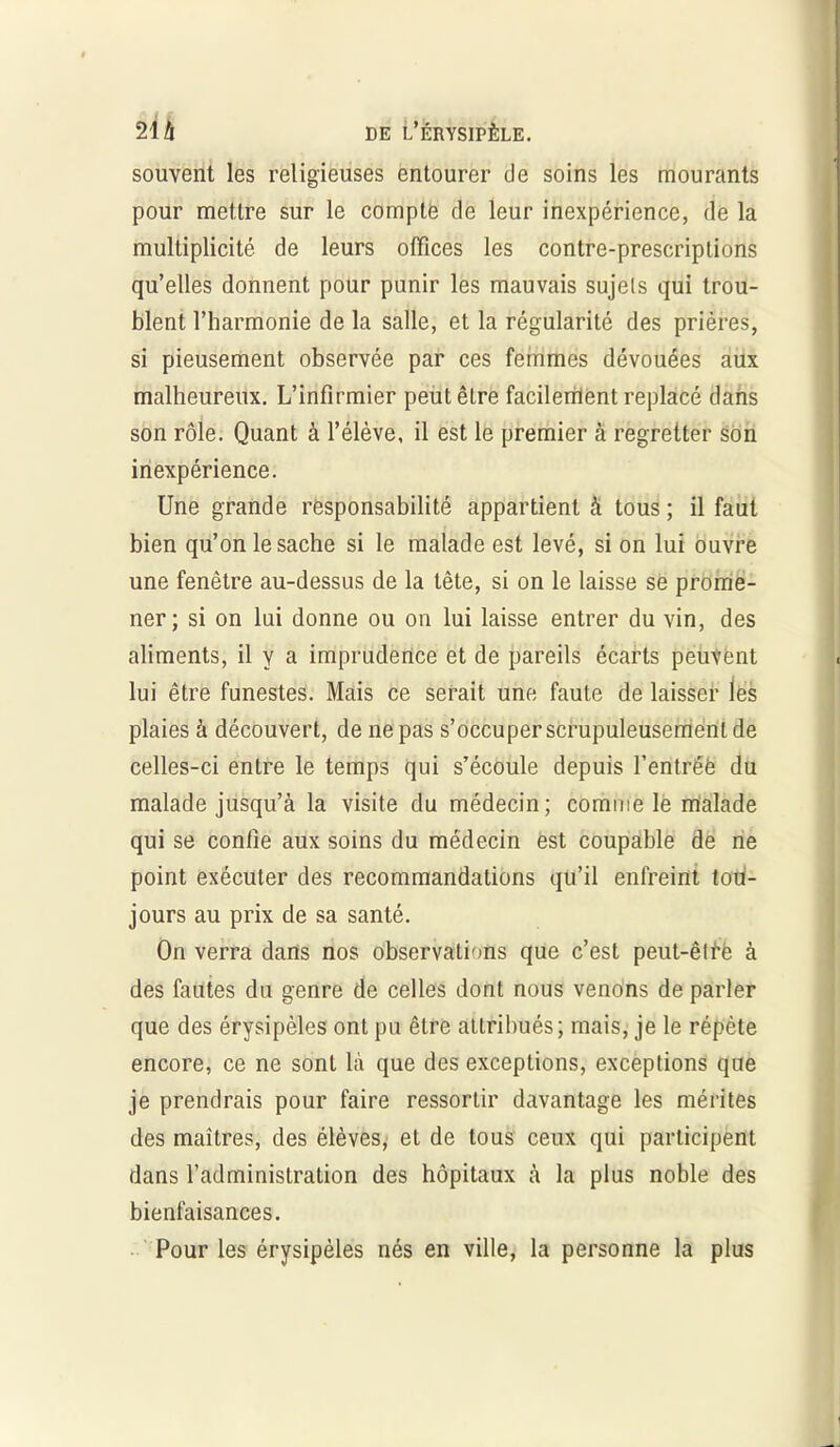 souvent les religieuses entourer de soins les mourants pour mettre sur le compte de leur inexpérience, de la multiplicité de leurs offices les contre-prescriptions qu’elles donnent pour punir les mauvais sujets qui trou- blent l’harmonie de la salle, et la régularité des prières, si pieusement observée par ces femmes dévouées aux malheureux. L’infirmier peut être facilement replacé dans son rôle. Quant à l’élève, il est le premier à regretter son inexpérience. Une grande responsabilité appartient à tous ; il faut bien qu’on le sache si le malade est levé, si on lui ouvre une fenêtre au-dessus de la tête, si on le laisse se prome- ner; si on lui donne ou on lui laisse entrer du vin, des aliments, il y a imprudence et de pareils écarts peuvent lui être funestes. Mais ce serait une faute de laisser les plaies à découvert, de ne pas s’occuper scrupuleusement de celles-ci entre le temps qui s’écoule depuis l’entrée du malade jusqu’à la visite du médecin; comme le malade qui se confie aux soins du médecin est coupable de ne point exécuter des recommandations qu’il enfreint tou- jours au prix de sa santé. On verra dans nos observations que c’est peut-êtfè à des fautes du genre de celles dont nous venons de parler que des érysipèles ont pu être attribués; mais, je le répète encore, ce ne sont là que des exceptions, exceptions que je prendrais pour faire ressortir davantage les mérites des maîtres, des élèves, et de tous ceux qui participent dans l’administration des hôpitaux à la plus noble des bienfaisances. Pour les érysipèles nés en ville, la personne la plus
