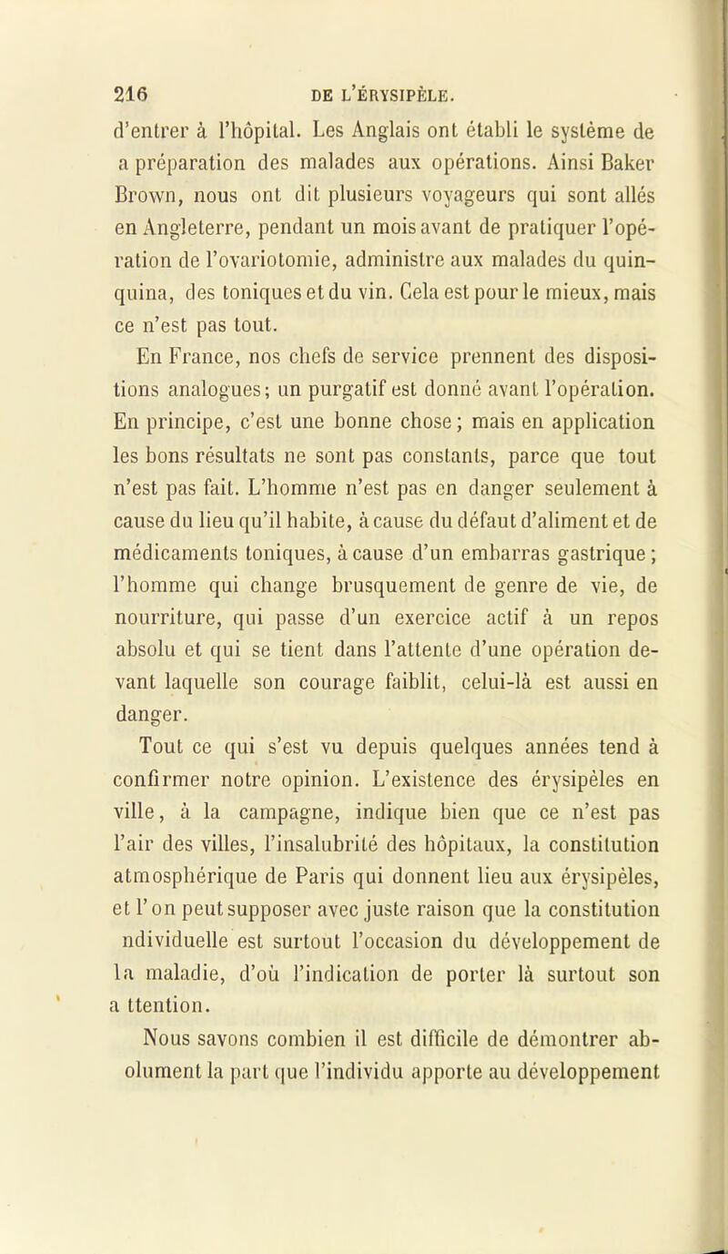 d’entrer à l’hôpital. Les Anglais ont établi le système de a préparation des malades aux opérations. Ainsi Baker Brown, nous ont dit plusieurs voyageurs qui sont allés en Angleterre, pendant un mois avant de pratiquer l’opé- ration de l’ovariotomie, administre aux malades du quin- quina, des toniques et du vin. Cela est pour le mieux, mais ce n’est pas tout. En France, nos chefs de service prennent des disposi- tions analogues; un purgatif est donné avant l’opération. En principe, c’est une bonne chose ; mais en application les bons résultats ne sont pas constants, parce que tout n’est pas fait. L’homme n’est pas en danger seulement à cause du lieu qu’il habite, à cause du défaut d’aliment et de médicaments toniques, à cause d’un embarras gastrique ; l’homme qui change brusquement de genre de vie, de nourriture, qui passe d’un exercice actif à un repos absolu et qui se tient dans l’attente d’une opération de- vant laquelle son courage faiblit, celui-là est aussi en danger. Tout ce qui s’est vu depuis quelques années tend à confirmer notre opinion. L’existence des érysipèles en ville, à la campagne, indique bien que ce n’est pas l’air des villes, l’insalubrité des hôpitaux, la constitution atmosphérique de Paris qui donnent lieu aux érysipèles, et l’on peut supposer avec juste raison que la constitution ndividuelle est surtout l’occasion du développement de la maladie, d’où l’indication de porter là surtout son a ttention. Nous savons combien il est difficile de démontrer ab- olument la part que l’individu apporte au développement