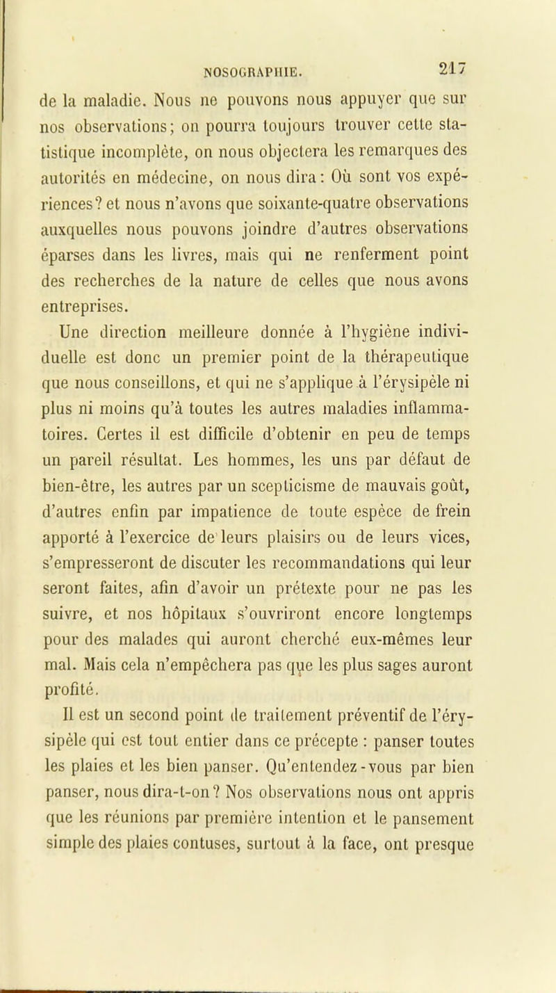 de la maladie. Nous ne pouvons nous appuyer que sur nos observations; on pourra toujours trouver cette sta- tistique incomplète, on nous objectera les remarques des autorités en médecine, on nous dira : Où sont vos expé- riences? et nous n’avons que soixante-quatre observations auxquelles nous pouvons joindre d’autres observations éparses dans les livres, mais qui ne renferment point des recherches de la nature de celles que nous avons entreprises. Une direction meilleure donnée à l’hygiène indivi- duelle est donc un premier point de la thérapeutique que nous conseillons, et qui ne s’applique à l’érysipèle ni plus ni moins qu’à toutes les autres maladies inflamma- toires. Certes il est difficile d’obtenir en peu de temps un pareil résultat. Les hommes, les uns par défaut de bien-être, les autres par un scepticisme de mauvais goût, d’autres enfin par impatience de toute espèce de frein apporté à l’exercice de leurs plaisirs ou de leurs vices, s’empresseront de discuter les recommandations qui leur seront faites, afin d’avoir un prétexte pour ne pas les suivre, et nos hôpitaux s’ouvriront encore longtemps pour des malades qui auront cherché eux-mêmes leur mal. Mais cela n’empêchera pas que les plus sages auront profité. Il est un second point de traitement préventif de l’éry- sipèle qui est tout entier dans ce précepte : panser toutes les plaies et les bien panser. Qu’entendez-vous par bien panser, nous dira-t-on? Nos observations nous ont appris que les réunions par première intention et le pansement simple des plaies contuses, surtout à la face, ont presque