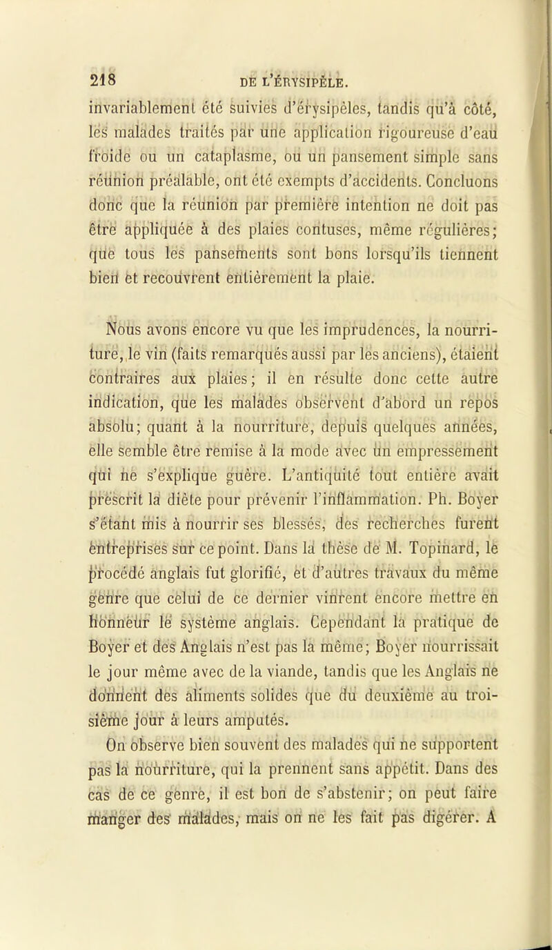 invariablement été suivies d’érysipèles, tandis qu’à côté, lés malades traités par une application rigoureuse d’eau froide ou un cataplasme, ou un pansement simple sans réünion préalable, ont été exempts d’accidents. Concluons donc que la réunion par première intention ne doit pas être appliquée à des plaies contuses, même régulières; que tous les pansements sont bons lorsqu’ils tiennent bien et recouvrent entièrement la plaie. Nous avons encore vu que les imprudences, la nourri- ture,,1e vin (faits remarqués aussi par lés anciens), étaient contraires aux plaies; il en résulte donc celte autre indication, que les malades observent d’abord un repos absolu; quant à la nourriture, depuis quelques années, elle semble être remise à la mode avec un empressement qui ne s’explique guère. L’antiquité tout entière avait prescrit la diète pour prévenir l’inflammation. Ph. Boyer s’étant mis à nourrir ses blessés, des recherches furent entreprises sur ce point. Dans là thèse de M. Topinard, le fjrocédé anglais fut glorifié, et d’autres travaux du même genre que celui de ce dernier vinrent encore mettre en honnëür le système anglais. Cependant la pratique de Boyer et des Anglais n’est pas la même; Boyer nourrissait le jour même avec de la viande, tandis que les Anglais ne donnent des aliments solides que du deuxième au troi- sième jour à leurs amputés. On observe bien souvent des malades qui ne supportent pas la nourriture, qui la prennent sans appétit. Dans des cas de ce genre, il est bon de s’abstenir; on peut faire manger des malades, mais on ne les fait pas digérer. A