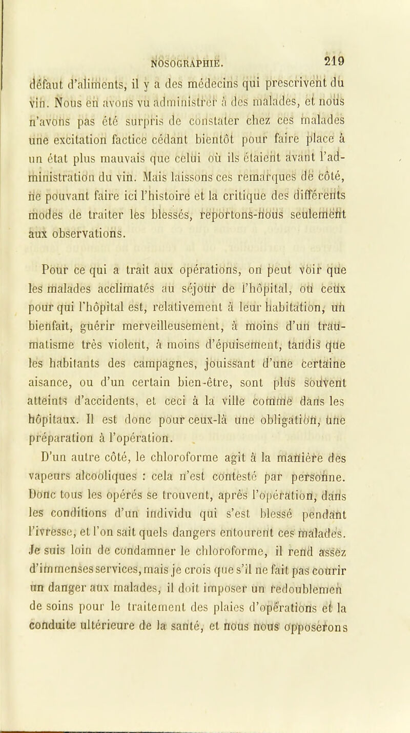 défaut d’aliments, il y a des médecins qui prescrivent du vin. Nous en avons vu administrer à des malades, et noils n’avons pas été surpris de constater chez ces malades une excitation factice cédant bientôt pour faire place à un état plus mauvais que celui où ils étaient avant l’ad- ministration du vin. Mais laissons ces remarques de côté, rie pouvant faire ici l’histoire et la critique des différents modes de traiter les blessés, reportons-rious seulement aux observations. Pour ce qui a trait aux opérations, on peut voir que les malades acclimatés au séjour de l’hôpital, ou ceux pour qui l’hôpital est, relativement à leur habitation, uri bienfait, guérir merveilleusement, à moins d’un trau- matisme très violent, à moins d’épuisement, tandis que les habitants des campagnes, jouissant d’une certaine aisance, ou d’un certain bien-être, sonL plus souvent atteints d’accidents, et ceci à la ville comrrie dans les hôpitaux. Il est donc pour ceux-là une obligation, Une préparation à l’opération. D’un autre côté, le chloroforme agit à la manière des vapeurs alcooliques : cela n’est contesté par personne. Donc tous les opérés se trouvent, après l’opération, dans les conditions d’un individu qui s’est blessé pendant l’ivresse, et l’on sait quels dangers entourent ces malades. Je suis loin de condamner le chloroforme, il rend assez d’immenses services, mais je crois que s’il ne fait pas courir un danger aux malades, il doit imposer un redoublemen de soins pour le traitement des plaies d’opérations et la conduite ultérieure de la santé, et nous nous opposerons