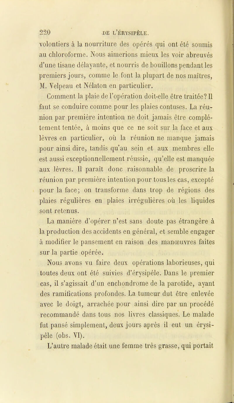 volontiers à la nourriture des opérés qui ont été soumis au chloroforme. Nous aimerions mieux les voir abreuvés d’une tisane délayante, et nourris de bouillons pendant les premiers jours, comme le font la plupart de nos maîtres, M. Velpeau et Nélalon en particulier. Comment la plaie de l’opération doit-elle être traitée? Il faut se conduire comme pour les plaies contuses. La réu- nion par première intention né doit jamais être complè- tement tentée, à moins que ce ne soit sur la face et aux lèvres en particulier, où la réunion ne manque jamais pour ainsi dire, tandis qu’au sein et aux membres elle est aussi exceptionnellement réussie, qu’elle est manquée aux lèvres. Il paraît donc raisonnable de proscrire la réunion par première intention pour tous les cas, excepté pour la face; on transforme dans trop de régions des plaies régulières en plaies irrégulières où les liquides sont retenus. La manière d’opérer n’est sans doute pas étrangère à la production des accidents en général, et semble engager à modifier le pansement en raison des manœuvres faites sur la partie opérée. Nous avons vu faire deux opérations laborieuses, qui toutes deux ont été suivies d’érysipèle. Dans le premier cas, il s’agissait d’un enchondrome de la parotide, ayant des ramifications profondes. La tumeur dut être enlevée avec le doigt, arrachée pour ainsi dire par un procédé recommandé dans tous nos livres classiques. Le malade fut pansé simplement, deux jours après il eut un érysi- pèle (obs. VI). L’autre malade était une femme très grasse, qui portait