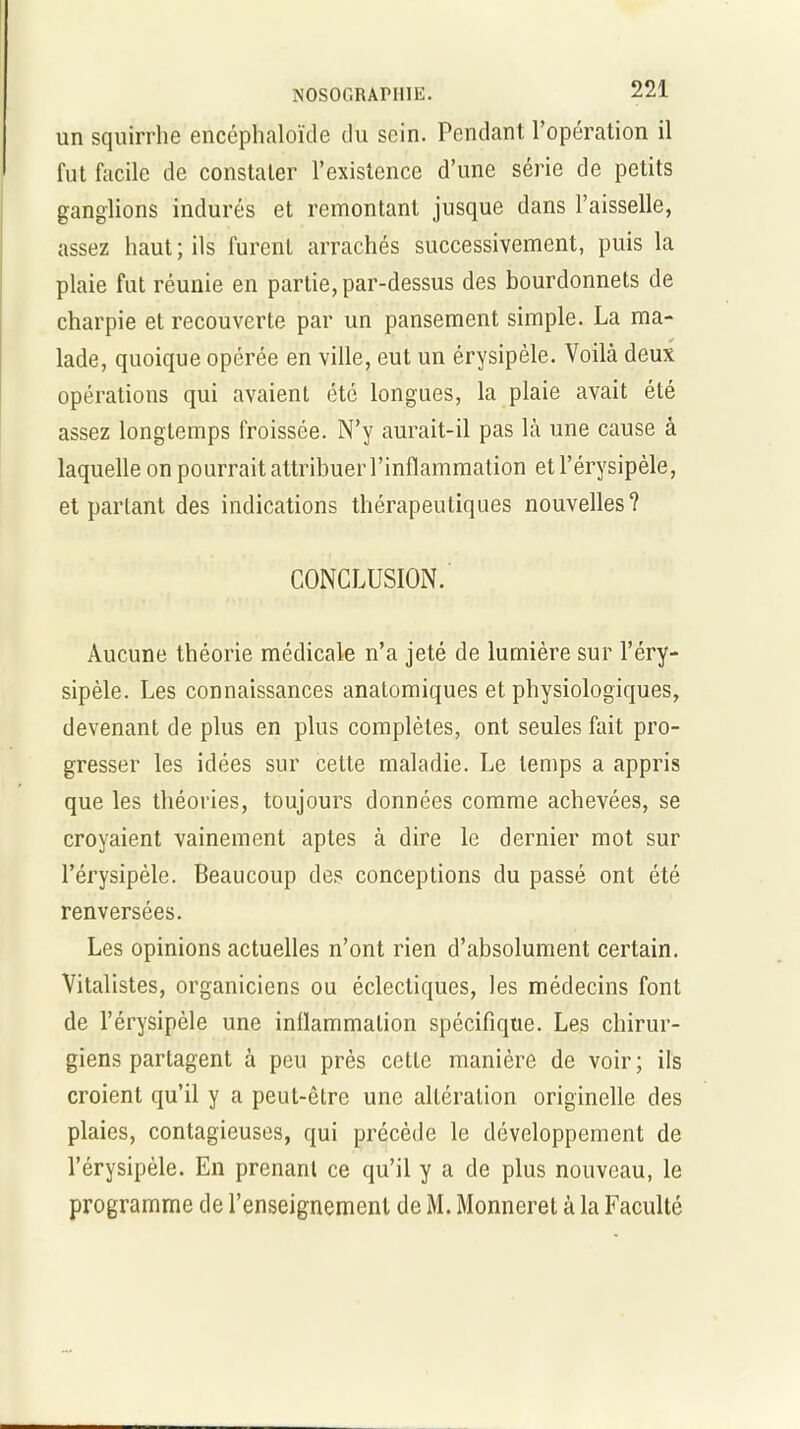 un squirrhe encéphaloïde du sein. Pendant l’opération il fut facile de constater l’existence d’une série de petits ganglions indurés et remontant jusque dans l’aisselle, assez haut; ils furent arrachés successivement, puis la plaie fut réunie en partie, par-dessus des bourdonnets de charpie et recouverte par un pansement simple. La ma- lade, quoique opérée en ville, eut un érysipèle. Voilà deux opérations qui avaient été longues, la plaie avait été assez longtemps froissée. N’y aurait-il pas là une cause à laquelle on pourrait attribuer l’inflammation et l’érysipèle, et partant des indications thérapeutiques nouvelles? CONCLUSION. Aucune théorie médicale n’a jeté de lumière sur l’éry- sipèle. Les connaissances anatomiques et physiologiques, devenant de plus en plus complètes, ont seules fait pro- gresser les idées sur celte maladie. Le temps a appris que les théories, toujours données comme achevées, se croyaient vainement aptes à dire le dernier mot sur l’érysipèle. Beaucoup des conceptions du passé ont été renversées. Les opinions actuelles n’ont rien d’absolument certain. Vitalistes, organiciens ou éclectiques, les médecins font de l’érysipèle une inflammation spécifique. Les chirur- giens partagent à peu près cette manière de voir; ils croient qu’il y a peut-être une altération originelle des plaies, contagieuses, qui précède le développement de l’érysipèle. En prenant ce qu’il y a de plus nouveau, le programme de l’enseignement de M. Monneret à la Faculté