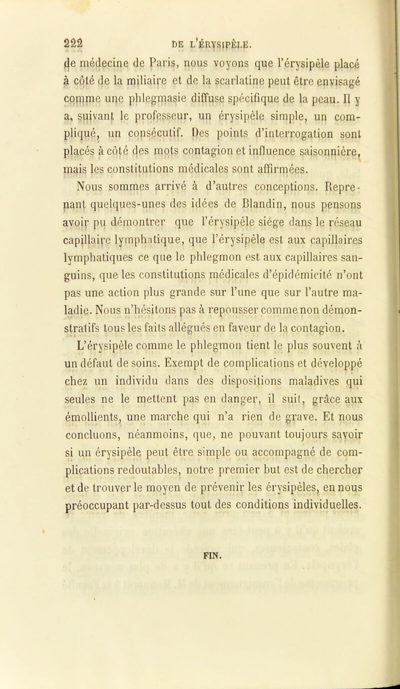 (Je médecine de Paris, nous voyons que l’érysipèle placé à côté de la miliaire et de la scarlatine peut être envisagé comme une phlegmasie diffuse spécifique de la peau. 11 y a, suivant le professeur, un érysipèle simple, un com- pliqué, un consécutif. Des points d’interrogation sont placés à côté des mots contagion et influence saisonnière, mais les constitutions médicales sont affirmées. Nous sommes arrivé à d’autres conceptions. Repre- nant quelques-unes des idées de Blandin, nous pensons avoir pu démontrer que l’érysipèle siège dans le réseau capillaire lymphatique, que l’érysipèle est aux capillaires lymphatiques ce que le phlegmon est aux capillaires san- guins, que les constitutions médicales d’épidémicité n’ont pas une action plus grande sur l’une que sur l’autre ma- ladie. Nous n’hésitons pas à repousser comme non démon- stratifs tous les faits allégués en faveur de la contagion. L’érysipèle comme le phlegmon tient le plus souvent à un défaut de soins. Exempt de complications et développé chez un individu clans des dispositions maladives qui seules ne le mettent pas en danger, il suit, grâce aux émollients, une marche qui n’a rien de grave. Et nous concluons, néanmoins, que, ne pouvant toujours savoir si un érysipèle peut être simple ou accompagné de com- plications redoutables, notre premier but est de chercher et de trouver le moyen de prévenir les érysipèles, en nous préoccupant par-dessus tout des conditions individuelles. FIN.