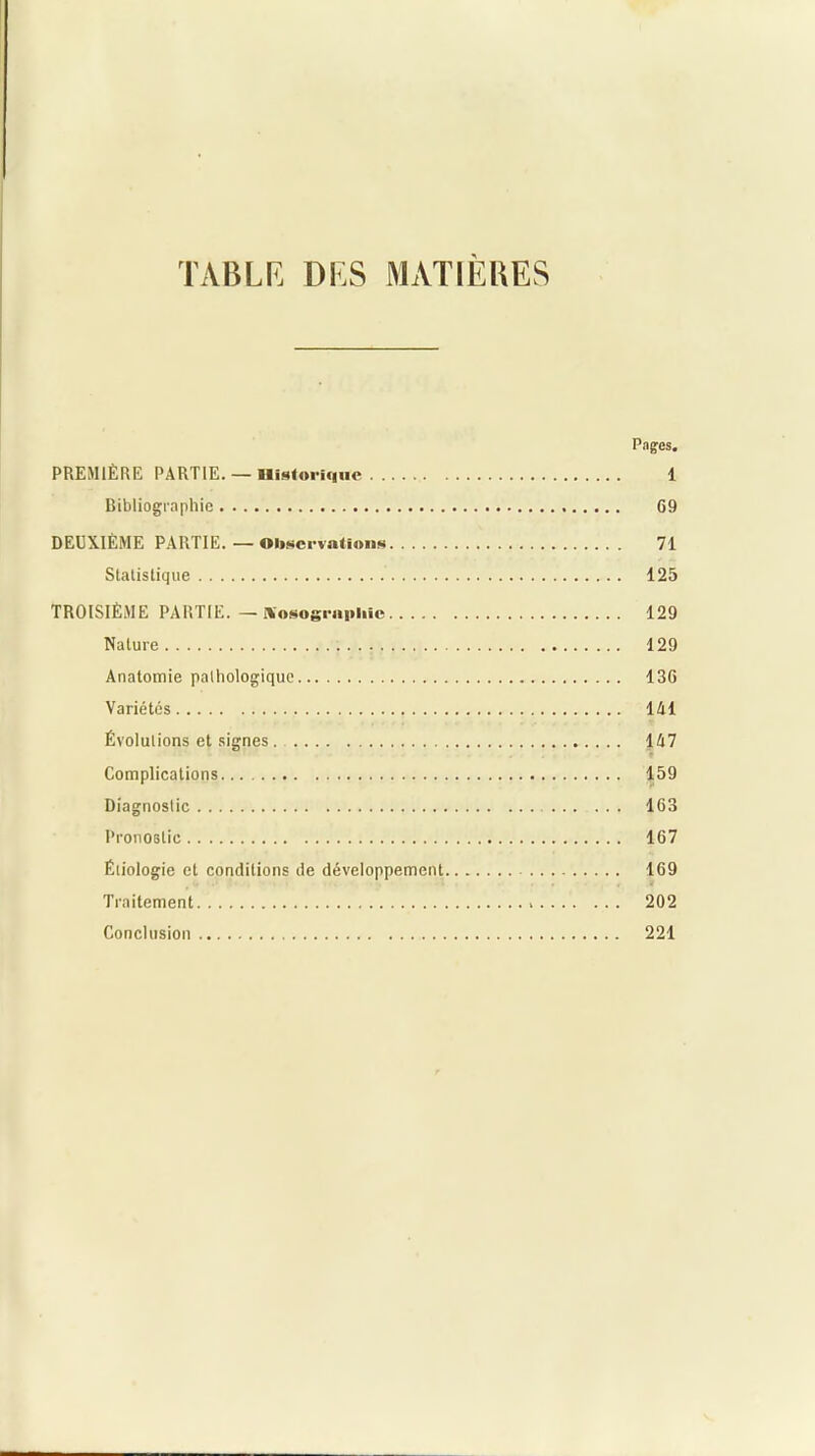 TABLE DES MATIERES Pages. PREMIÈRE PARTIE. — Historique 1 Bibliographie G9 DEUXIÈME PARTIE. — Observations 71 Statistique 125 TROISIÈME PARTIE.—lYosogrupliie 129 Nature 129 Anatomie pathologique 13G Variétés 141 Évolutions et signes. 147 Complications... 159 Diagnostic 163 Pronostic 167 Étiologie et conditions de développement 169 Traitement 202 Conclusion 221